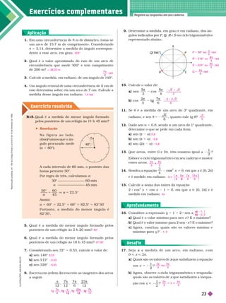 Exercícios complementa res
Registre as respostas em seu caderno
Exercício resolv ido
S
P
Q(144°)
R
1 Em uma circunferência de 8 m de diâmetro, toma-se
um arco de 15,7 m de comprimento. Considerando
π 53,14, deter mine a medida do ângulo correspon
dente a esse arco, em grau.
2. Qual é o valor aproximado do raio de um arco de
circunferência que mede 300° e tem comprimento
de200m?
3. Calcule a medida, em radiano, de um ângulo de
140°.
Um ângulo central de uma circunferência de 5 cm de
raio deter mina sobre ela um arco de 7 cm. Calcule a
medida desse ângulo em radiano.
225°
q 38,22 m
9
rad

1,4 rad
9. Deter mine a medida, em grau e em radiano, dos ân-
gulos indicados por P, Q, R e
R no ciclo trigonométrico
representado abaixo.
10. Calcule o valor de:
a) sen
3
cos
4
5
b) cos
3 6
7
t g
11. Se t é a medida de um arco do 3
o
quadrante, em
radiano, e sen  5 2
6
6
, quanto vale t t
12. Dado sen a 5 0,8, sendo a um arco do 1
o
quadrante,
deter mine o que se pede em cada item.
a) sen (π 2 a
b) sen (π 1 a)
c) sen (2 2 a)
13. Que arcos, entre 0 e 2π, têm cosseno igual a
1
2
?
Esboce o ciclo trigonométrico em seu caderno e mostre
esses arcos.
14. Resolva a equação
3
4
cos , em que x Ñ [0,
2π]
e é medido em radiano.
15. Calcule a soma das raízes da equação
2 cos
2
x 1 cos x 1 0, em que x Ñ [0, 2π] e é
medido em radiano.
2
3
6
5
5
0,8
0,8
0,8
2
3
e
3
π π
e
4
S
6
7
6 6
π π
5 π π
1 1
, ,
6
⎧
⎨
⎧
⎧
⎩
⎨
⎨
⎫
⎫
⎭
⎬
⎬
3π
R15. Qual é a medida do menor ângulo for mado
pelos ponteiros de um reló io às 11 h 45 min?
 Resolução
N a f i g u r a a o l a d o ,
vamos que o ân
r
r -
gulo procurado mede
(a 1 60°).
A cada intervalo de 60 min, o ponteiro das
horas percorre 30°.
Por regra de três, calculamos a
30° 60 min
45 min
a 5
3 0 ° 6 0
2 2 , 5 °
im
1 ° 5 22,5° 1 ° 5 82,5° 5 2° ’
P o r t a n t o , a m e d i d a d o m e n o r â n g u l o é
82°30’.
a
60°
5. Qual é a medida do menor ângulo for mado pelos
ponteiros de um relógio às 2 h 20 min?
6. Qual é a medida do menor ângulo for mado pelos
ponteiros de um relógio às 16 h 15 min?
7. Considerando sen 32° 5 0,53, calcule o valor de:
a) sen 148°
b) sen 212°
c) sen 328°
8. Escreva em or em ecrescente as tangentes os arcos
a seguir
.
1 2 1 2
7
6
50°
37°30’
0,53
0,53
0,53
t g
6
g
1 2
g
7
t g
, ,
t g
1 2
, t g
1 2
Aplicação
16. Considere a expressão y 5 1 1 2 sen x
a Qual é o valor mínimo para sen x ? E o máximo?
b) Qual é o valor mínimo para 2 sen x ? E o máximo?
c) Agora, conclua: quais são os valores mínimo e
máximo ara y ?
a) 1; 1
b) 2; 2
1; 3
Aprofundamento
17. S e j a a m e d i d a d e u m a r c o , e m r a d i a n o , c o m
x
0 < x < 2π
a) Quais são os valores de que satisfazem a equação
x
cos
1
2
5 2
x ?
b) Agora, observe o ciclo trigonométrico e responda:
quais são os valores de que satisfazem a inequa-
ção cos <
2
?
2
3
o u
3
 
o u
4
2
3
4
3
π π
Desaf io
I
L
U
S
T
R
A
Ç
Õ
E
S
:
A
D
I
L
S
O
N
S
E
C
C
O
5
r a d ,
2 1 6 ° o u
5
r a d ,
3 2 4 ° o u
9
5
r a d ,
4
d
5
5
5
5




P
R
S
Q
R
e
p
r
o
d
u
ç
ã
o
p
r
o
i
b
i
d
a
.
A
r
t
.
1
8
4
d
o
C
ó
d
i
g
o
P
e
n
a
l
e
L
e
i
9
.
6
1
0
d
e
1
9
d
e
f
e
v
e
r
e
i
r
o
d
e
1
9
9
8
.
23
 