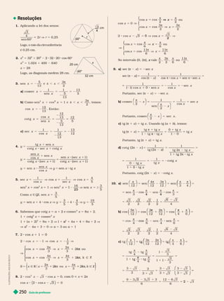 Guia do professor
250
Resoluções
1. Aplicando a lei dos senos:
©
4
sen 60
2r V r 5 0,25
Logo, o raio da circunferência
é 0,25 cm.
2. x
2
5 32
2
1 20
2
2 32 20 cos 60©
x
2
5 1.024 1 400 640
x 5 28
Logo, as diagonais medem 28 cm.
3. sen e ,
π
5 3
a) cos x = 2
1 1
5
13
13
5
b) 1
3
2
x
=
x
2
π , ,
π
, temos:
12
E n t ã o :
cot
cos
g
sen
x
x
x
12
13
5
13
12
5
c) sec
cos
x
x
= 2
1 1
12
13
13
12
4. y 5
t g sen
x
x
sec
y
x
x
y
x
x
cos
sen
sen
cos
t g
=
1
x
x
x
y
5. x
x
x
x
x 5
sec
1
cos
cos
1
sec
cos
4
5
sen
2
x 1 cos
2
x 1 V sen
16 3
5
2
x 1
25
1 x 6
omo x Ñ I, sen
3
5
x 5
y 5 sen x 1 4 cos x V =
4 19
6. Sabemos que cotg x a 1 2 e cossec
2
x 5 8 1 2.
1 1 cotg x 5 cossec x
1 (a 2)
2
5 8a 1 2 V 1 1
2
a
a 1 4a 1 4 5 8a 1 2 V
V a
2
a
a 4a 1 3 5 0 V a 5 3 ou a 5 1
7. 2 cos x 1 1 = 0
1
2
= 2 V
c
1 os
V
π π
π π
V
V
⎧
⎧
⎨
⎨
⎩
⎩
co x =
2
3
2
3
π
π u
co x =
4
3
4
3
π
π
Ñ
x R k Ñ Z
ou
⎨
⎨
⎫
⎫
⎭
⎬
⎬
5 , com 0 < x < π
=
3
4
r
60°
cm
x
60°
cm
32 cm
5
5
x
π π
⎧
⎧
⎨
⎨
⎩
⎩
co 5
x
cos x x
V ou
cos x 5
3
2
3
2
x
c
3 0 os
V
5
5
x
π π
⎧
⎧
⎨
⎨
⎩
⎩
cos x 5 x ou
cos x 5
11
6 6
No intervalo [0, 2π], vale
x ou .
9. a) sec (π 2 x ) sec x
x
x 

1 1
5
)
x 5
x
5
5 2 5 2
1 1
cos
sec
0
1 x
x
Portanto, sec (π 2 ) = 2
b)
π
2
1
x
⎛
⎛ ⎞
⎞
sen
Portanto, cos
sec
π
2
sec
=
⎛
⎛
c) tg (π x ) = tg x . Usando tg (a ), temos:
t g
t g

5
1

5
1
x
x
x
x
1
0
1 0
Portanto, tg (π 1 x ) = tg x
d)
t g
t g
2
1 1
2
5
) 5
2
t g 
=
x
1 1
t g
cotg
x
x
x
x
5
0
5 2 5 2
Portanto, cotg (2π 2 x ) = 2cotg x
10. a)
π
⎛
⎛ ⎞
⎞ ⎞
⎞ π π
⎠
⎠
⎞
⎞
⎞
⎞
sen
12
4
12 12 3 4
⎛
⎛
5
⎛
⎛
⎛
⎛
⎛
⎛
⎛
⎛
⎛
5 5
5
   
3
2
2
2
2
2
1
2 4
4 4
b) co
5 π
⎠
⎞
⎞
⎞
⎞
⎠
⎠
⎞
⎞
⎞
⎞
1
π
cos
⎝
⎛
⎛
⎛
⎛
⎝
⎝
⎛
⎛
⎛
⎛ π
⎝
⎛
⎛
5 cos
⎝
⎝
⎝
⎝
⎛
⎛
⎛
⎛
⎝
⎝
⎝
⎝
⎛
⎛
⎛
⎛
⎛
⎛
⎛
⎠
⎠
⎞
⎞
⎞
⎞
5
os
   
cos
2
2
3
2
2
2
1
2 4
c) t g
π
2
⎛
⎛ ⎞
⎞ ⎛
⎛
⎛
⎛
⎠
⎠
⎞
⎞
⎞
⎞
⎛
⎛
⎛
⎛
⎛
⎛
⎛
⎛
⎛ ⎛
⎛
⎛
⎛
⎛
⎛
⎛
⎛
⎛
t g
6
1
3
3
3
5

t g
5
1
5
= 8 5
1
⎛
⎛
⎝
⎝
⎞
⎞
⎠
⎠
3
3
1
3 3 3 3
6 6
5
3
5 5 2
L
U
S
T
R
A
Ç
Õ
E
S
:
A
D
I
L
S
O
N
S
E
C
C
O
 