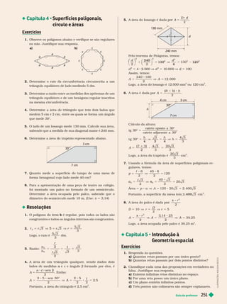 Guia do professor 251
 Super fícies poligonais,
círculo e áreas
Exercícios
1. Observe os polígonos abaixo e verifique se são regulares
ou não. Justifique sua resposta.
a) b)
I
L
U
S
T
R
A
Ç
Õ
E
S
:
A
D
I
L
S
O
N
S
E
C
C
O
c
c
c
c
c
c
a
a
a
a
a
a
2. Deter mine o raio da circunferência circunscrita a um
triângulo equilátero de lado medindo 5 dm.
3. Determine a razão entre as medidas dos apótemas de um
triângulo equilátero e de um hexágono regular inscritos
na mesma circun rência.
4. Deter mine a área do triângulo que tem dois lados que
medem 5 cm e 2 cm, entre os quais se for ma um ângulo
que mede 30©
5. O lado de um losango mede 130 mm. Calcule sua área,
sabendo que a medida de sua diagonal maior é 240
mm.
Deter mine a área do trapézio representado abaixo.
30°
3 cm
7 cm
7. Quanto mede a super fície do tampo de uma mesa de
for ma hexagonal cujo lado mede 40 cm?
8. Para a apresentação de uma peça de teatro no colégio,
foi montado um palco no for mato de um semicírculo.
Deter mine a área ocupada pelo palco, sabendo que o
diâmetro do semicírculo mede 10 m. (Use π 3,14)
Resoluções
1. O polígono do item b é regular
, pois todos os lados são
con ruentes e todos os ân ulos internos são con ruentes.
2. c
3
3 5
r
L ogo, o ra io é
3
dm.
3. Razão: 5
a
a
r
r
2
3
2
1
3
3
3
6
4. A área de um triângulo qualquer, sendo dados dois
lados de medidas e
a c e ângulo
c b for mado por eles, é
A 5
c b
sen
2
. Então:
A 8 5
2
2 5
2
1
2
sen 
Portanto, a área do triângulo é 2,5 cm
2
5. A área do losango é dada por A
D d
5
2
d
130 mm
240 mm
Pelo teorema de Pitágoras, temos:
2
120
130
2
5
0
240
4
⎛
⎛ ⎞
⎞
d
2
4 2.500 V d
2
10.000 V d 100
Assim, temos:
A
Logo, a área do losango é 12.000 mm
2
ou 120 cm .
6. A área é dada por A
h
5
B b
30°
3 cm
4 cm
7 cm
h
Cálculo da altura:
tg
cateto
a
a oposto a
cateto
a
a adjacente a
30
30



5
t g 30
3

4 3 4
5
3
h
A
3
20 3
3
5
1
2
L ogo, a á rea do t rapéz io é
20 3
3
cm
2
7. Usando a fór mula da área de super fícies poligonais re-
gulares, temos:
p 
c
V =
6
2
40 6
2
120
a
3
40 3
2
20 3
5 5
c
Área 5 A
a 5 5 3
400
2
400
8. A área do palco é dada por:
π 8 r
2
2
5 10 V
D
5 5
A
r
5

2
2
5
2
Logo, a área ocupada pelo palco é 39,25 m
2
 Introdução à
Geometria espacial
Exercícios
1. Responda às questões.
a) Quantas retas passam por um único ponto?
b) Quantas retas passam por dois pontos distintos?
2. Classifique cada uma das proposições em verdadeira ou
falsa. Justifique sua resposta.
a) Existem infinitas retas distintas no es aço.
b) Por uma reta passa um único plano.
c Um plano contém infinitos pontos.
d) T rês pontos não colineares são sempre coplanares.
 