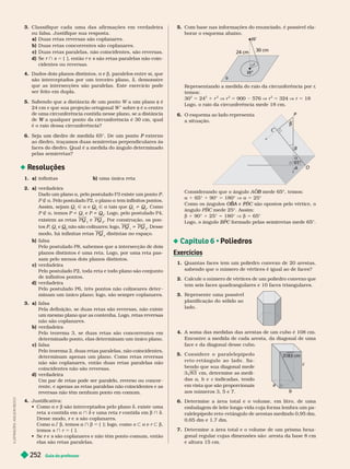 Guia do professor
252
Classifique cada uma das afir mações em verdadeira
oufalsa. Justifique sua resposta.
a) Duas retas reversas são coplanares.
b) Duas retas concorrentes são coplanares.
c) Duas retas para e as, não coinci entes, são reversas.
d) e } 5 { }, então são retas paralelas não coin-
cidentes ou reversas.
4. Dados dois planos distintos, e b, paralelos entre si, que
são intercepta os por um terceiro ano, ß emonstre
que as intersecções são paralelas. Este exercício pode
ser feito em dupla.
5. ò é
24
cm e que sua projeção ortogonal W sobre ò é o centro
de uma circunferência contida nesse lano, se a distância
W
é o raio dessa circunferência?
6. P
ao diedro, traçamos duas semirretas perpendiculares às
faces do diedro. Qual é a medida do ângulo deter minado
pelas semirretas?
Resoluções
1. a) infinitas b) uma única reta
2. a) verdadeira
Dado um plano a, pelo postulado P3 existe um ponto
P
P
P
P É a. Pelo postulado P2, o plano a tem infinitos pontos.
Assim, sejam Q Ñ a e Q
2
Q
Q Ñ a tais que Q i Q
2
Q
Q . Como
P É a temos P i Q e P i Q
Q
Q . Logo, pelo postulado
P4,
existem as retas PQ e PQ
2
. Por construção, os pon-
tos
P
P
P Q e Q
2
Q
Q não são colinares; logo, PQ i PQ
2
. Desse
modo, há infinitas retas PQ
n
distintas no espaço.
n
b falsa
Pelo postulado P8, sabemos que a intersecção de dois
planos distintos é uma reta. Logo, por uma reta pas-
sam pelo menos dois planos distintos.
c verdadeira
Pelo postulado P2, toda reta e todo plano são conjunto
de infinitos pontos.
d) verdadeira
Pelo postulado P6, três pontos não colineares deter -
minam um único plano; logo, são sempre coplanares.
3. a) falsa
Pela definição, se duas retas são reversas, não existe
um mesmo plano que as contenha. Logo, retas reversas
não são coplanares.
b) verdadeira
Pelo teorema 3, se duas retas são concorrentes em
determinado ponto, elas determinam um único plano.
c) falsa
Pelo teorema 2, duas retas paralelas, não coincidentes,
deter minam apenas um plano. Como retas reversas
não são coplanares, então duas retas paralelas não
coincidentes não são reversas.
d) v r ir
Um par de retas pode ser paralelo, reverso ou concor -
rente, e a enas as retas aralelas não coincidentes e as
reversas não têm nenhum ponto em comum.
4. Justificativa:
  e b são interceptados pelo plano , existe uma
reta s contida em
s a } ß e uma reta contida em
r b } ß
Desse modo, e
r s são coplanares.
s
Como a?b, temos a b { }; logo, como s y a e r y b
temos s } r 5 { }.
  e
r s são coplanares e não têm ponto comum, então
s
elas são retas paralelas.
5. Com base nas infor mações do enunciado, é possível ela-
borar o esquema abaixo.
W
W’
24 cm
30 cm

Representando a medida do raio da circunferência por r
,
temos:
30
2
5 24
2
1 r
2
V r
2
5 900 576 V r
2
5 324 V r 5 18
Logo, o raio da circunferência mede 18 cm.
6. O esquema ao lado representa
a situação.
Considerando que o ângulo A mede 65°, temos:
B
a 1 65° 1 90° 5 180° V a 5 25°
Como os ângulos O
O
OB
B e
A B
P
P C são opostos pelo vértice, o
C
ângulo C mede 25°. Assim:
C
b 1 90° 1 25° 5 180° b 5 65°
Logo, o ângulo BP
B
B C for mado pelas semirretas mede 65°.
C
 Poliedros
Exercícios
1. Quantas faces tem um poliedro convexo de 20 arestas,
sabendo que o número de vértices é igual ao de faces?
2. Calcule o número de vértices de um poliedro convexo que
tem seis faces quadrangulares e 10 faces triangulares.
3. Represente uma possível
planificação do sólido ao
lado.
4. A soma das medidas das arestas de um cubo é 108cm.
Encontre a medida de cada aresta, da diagonal de uma
face e da diagonal desse cubo.
5. C o n s i d e r e o p a r a l e l e p í p e d o
r e t o - r e t â n g u l o a o l a d o . S a -
bendo que sua diagonal mede
3 cm, eter mine as me i-
das a b e c indicadas, tendo
em vista que são proporcionais
aos números3,5e7.
6. Deter mine a área total e o volume, em litro, de uma
embalagem de leite longa-vida cuja for ma lembra um pa-
ralelepípedo reto-retângulo de arestas medindo 0,95
dm,
0,65 dm e 1,7 dm.
7. Deter mine a área total e o volume de um prisma hexa
gonal regular cujas dimensões são: aresta da base 8 cm
e altura 15 cm.
C
P
b
O
A
65°

a
a
b
c
83 cm
I
L
U
S
T
R
A
Ç
Õ
E
S
:
A
D
I
L
S
O
N
S
E
C
C
O
 