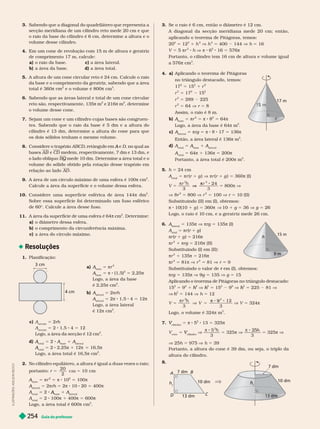 Guia do professor
254
Sabendo que a diagonal do quadrilátero que representa a
secção meridiana de um cilindro reto mede 20 cm e que
o raio da base do cilindro é 6 cm, deter mine a altura e o
volume desse cilindro.
4. Em um cone de revolução com 15 m de altura e geratriz
de comprimento 17 m, calcule:
a) r i c) r r
b) a área da base. d) a área total.
5. A altura de um cone circular reto é 24 cm. Calcule o raio
da base e o comprimento da geratriz, sabendo que a área
total é 360π
2
e o volume é 800π cm
3
Sabendo que as áreas lateral e total de um cone circular
reto são, respectivamente, 135π m
2
e 216π m
2
, deter mine
o volume desse cone.
7. Sejam um cone e um cilindro cujas bases são congruen-
tes. Sabendo que o raio da base é 5 dm e a altura do
cilindro é 13 dm, deter mine a altura do cone para que
os dois sólidos tenham o mesmo volume.
8. Considere o trapézio ABCD A D, no qual as
bases AB e C
D medem, respectivamente, 7 dm e 13
dm, e
o lado oblíquo BQ mede 10 dm. Determine a área total
e
o
Q
volume do sólido obtido pela rotação desse trapézio em
relação ao lado AD
9. A área de um círculo máximo de uma esfera é 100π cm
2
Calcule a área da super fície e o volume dessa esfera.
10. Considere uma su er fície esférica de área 144π dm
2
Sobre essa super fície foi deter minado um fuso esférico
de 60©. Calcule a área desse fuso.
11. A área da super fície de uma esfera é 64π cm
2
. Deter mine:
a) o diâmetro dessa esfera.
b) o comprimento da circunferência máxima.
c) a área do círculo máximo.
Resoluções
1. Planificação:
cm
4 cm
a) A
base
A
A 5 πr
2
A
base
A
A 5 π 8 (1,5)
2
5 2,25π
Logo, a área da base
é 2,25π cm
2
b) A
lateral
A
A 5 2 rh
A
lateral
A
A 5 2 1,5 4 5 12
Logo, a área lateral
é 12 cm
2
c) A
secção
5 2rh
A
secção
5 2 1,5 4 5 12
Logo, a área da secção é 12 cm
2
d)
total
A 5 2 A
base
A
A 1 A
lateral
A
A
total
A 5 2 2,25 1 12π 5 16,5
Logo, a área total é 16,5π cm
2
2. No cilindro equilátero, a altura é igual a duas vezes o raio;
portanto: r
20
2
10 cm
A
base
A
A 5 πr 5 π 8 1 5 1 π
A
lateral
A
A 5 2πrh 5 2π 8 10 20 5 400π
A
total
A 2
base
A
A 1 A
lateral
A
A
A
total
A 5 2 100 1 400 5 600
Logo, a área total é 600π cm
2
3. Se o raio é 6 cm, então o diâmetro é 12 cm.
A diagonal da secção meridiana mede 20 cm; então,
aplicando o teorema de Pitágoras, temos:
2
5 12
2
1 h
2
V h
2
5 400 144 V h 5 16
V 5 5 πr
2
h V π 8 6
2
16 5 576π
Portanto, o cilindro tem 16 cm de altura e volume igual
a 576π cm
3
4. a) Aplicando o teorema de Pitágoras
no triângulo destacado, temos:
17
2
5 15
2
1 r
r
2
17
2
15
2
r
2
5 289 225
r
2
5 64 V r 5 8
Assim, o raio é 8 m.
b) A
base
A
A 5 πr
2
5 π 8 8
2
5 64π
Logo, a área da base é 64π m
2
c) A
lateral
A
A 5 πrg 5 π 8 8 17 5 1 π
Então, a área lateral é 136π m
2
d) A
total
A 5 A
base
A
A 1 A
lateral
A
A
A
total
A 5 64π 1 136π 5 200π
Portanto, a área total é 200π m
2
5. h 5 24 cm
A
total
A 5 πr (r 1 g ) V πr (r 1 g ) 5 π (I)
V 5
π
V
24
5 800π V
V 8r
2
5 800 V r
2
5 100 V r 5 10 (II)
Substituindo (II) em (I), obtemos:
π 8 10(10 1 g ) 5 360π V 10 1 g 5 36 V g 5 26
L ogo, o ra io é 1
0 cm, e a gerat r i z mede 26 cm.
6. A
lateral
A
A 5 1 π V πrg 5 135π (I)
A
total
A 5 πr (r 1 g )
πr (r 1 g ) 5 216π
πr
2
1 πrg 5 216π II
Substituindo I em II :
πr
2
1 135π 5 216π
r
2
5 81 r
2
5 81 r 5 9
Substituindo o valor de em (I), obtemos:
r
πrg 5 13 π V g 5 13 V g 5 1
Aplicando o teorema de Pitágoras no triângulo destacado:
15
2
5 9
2
1
2
h
h V
2
h
h 5 15
2 2
V
2
h
h 5 225 81 V
V h
2
h
h 5 144 V h 5 12
5
π
3
2
3
π 9
V 5 324π
Logo, o volume é 324π m
3
7.
cilindro
V 5 8 5
2
13 5 325
V
cone
5 V V
π 8 5
3
2
h
5 32 π V
π 8 2
5
3
h
5 325π V
V 25h 5 975 V h 5 39
Portanto, a altura do cone é 39 dm, ou seja, o triplo da
altura do cilindro.
8.
10 dm
10 dm
A
B
C
D
h
t
13 dm
7 dm
7 dm
h
t
17 m
m
15 m
I
L
U
S
T
R
A
Ç
Õ
E
S
:
A
D
I
L
S
O
N
S
E
C
C
O
 