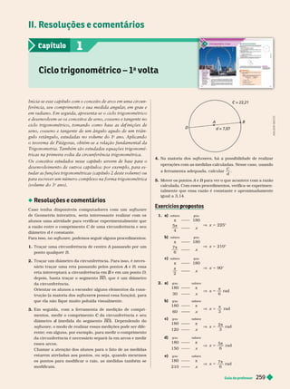 Guia do professor 259
II. Resoluções e comentários
Ciclo trigonométrico – 1
a
v ta
1
Capítulo
Inicia-se esse capítulo com o conceito de arco em uma circun-
ferência, seu comprimento e sua medida angular
, em grau e
em radiano. Em seguida, apresenta-se o ciclo trigonométrico
e desenvolvem-se os conceitos de seno, cosseno e tangente no
ciclo tri onométrico, tomando como base as de inições de
seno, cosseno e tangente de um ângulo agudo de um triân-
gulo retângulo, estudadas no volume do 1
o
ano. Aplicando
o teorema de Pitágoras, obtém-se a relação fundamental da
T
rigonometria. T
ambém são estudadas equações trigonomé-
tricas na primeira volta da circunferência trigonométrica.
Os conceitos estudados nesse capítulo servem de base par
a o
desenvolvimento de outros capítulos: por exemplo, para es-
tudar as funções trigonométricas (capítulo 2 deste volume) ou
para escrever um número complexo na forma trigonométrica
(volume do 3
o
ano).
Resoluções e comentários
Caso tenha disponíveis computador es com um software
de Geometria interativa, seria interessante realizar com os
alunos uma atividade para verificar experimentalmente que
a razão entre o comprimento C de uma circunferência e seu
C
iâmetro d é constante.
d
Para isso, no software, podemos seguir alguns procedimentos:
1. A passando por um
A
ponto qualquer B
2.
sário traçar uma reta passando pelos pontos e
A B; essa
reta interceptará a circunferência em e em um ponto
B D;
depois, basta traçar o segmento BD , ue é um diâmetro
da circunferência.
Orientar os alunos a esconder a uns elementos da cons-
trução (a maioria dos software possui essa função), para
s
que ela não fique muito poluída visualmente.
Em seguida, com a ferramenta de medição de compri-
mentos, medir o comprimento da circunferência e seu
C
diâmetro (medida do segmento
d ). Dependendo do
software, o modo de realizar essas medições pode ser dife-
rente; em alguns, por exemplo, para medir o comprimento
da circunferência é necessário separá-la em arcos e medir
esses arcos.
Chamar a atenção dos alunos para o fato de as medidas
estarem atreladas aos pontos, ou seja, quando mexemos
os pontos para modificar o raio, as medidas também se
modificam.
= 22,21
C
= 7,07
A
D
4. Na maioria dos softwares, há a possibilidade de realizar
operações com as medidas calculadas. Nesse caso, usando
a erramenta adequada, calcular
C
d
5. Mover os pontos A e
A B para ver o que acontece com a
B razão
calculada. Com esses procedimentos, verifica-se experimen-
talmente que essa razão é constante e aproximadamente
igual a 3,14.
p p
1. a)
π 180
x 5 225°

5
4
x
radiano grau
b)
π 180
x 5 210°

6
x
radiano grau
c)
π 180
V x 5 90°

2
x
radiano grau
2. a)
180
V x 5
6
r
30 x
grau r i n
b)
180 π
V x
π
3
rad
60
grau radiano
c)
180 π
V x 5
π
2
3
rad
120 x
grau r i n
d)
180 π
V x
π
5
6
rad
150
grau radiano
e)
180 π
V x 5
π
7
6
rad
210 x
grau radiano
A
D
I
L
S
O
N
S
E
C
C
O
 