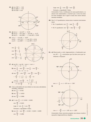 Guia do professor 261
Logo:
π
1
π
i
π
sen
9
sen
2
9
sen
3
9
Portanto, a igualdade é falsa.
Comentário : Com a verificação de casos particulares, os
alunos são estimulados a concluir que o seno da soma
de duas medidas não é igual à soma dos senos dessas
mesmas medidas.
20. Nos 1
o
e 3
o
quadrantes, temos seno e cosseno com mesmo
sinal.
  
o
 
5 cos
  
o
quadrante: sen
5
4 4
2
2
5
5
5 cos
cos
π
4
5π
4
sen
A
0
21. a) Observando o ciclo trigonométrico e lembrando que
sen 30° 5
1
2
, concluímos que há dois arcos que sa-
tisfazem a equação:
1
0
A
180° + 30° 30°
sen x 5
1
2
V x 5 30° ou x 5 150°
b)
—
—
3
2
cos
0
180° – 45°
180° + 45°
cos x 5
2
2
x 5 135° ou x 5 225°
Comentário : Esse exercício propicia aos alunos resolver
equações trigonométricas simples.
13. a) cos 155° q 20,9
b) cos 205° 0,9
c) cos 335° q 0,9
cos
25°
335°
205°
155°
0,9
0,9
0
A
14. a) sen a 5 2sen 27° q 20,45
b) sen b 5 2sen 130° sen 50° q 20,77
c) sen t 5 2sen 260° 5 2( sen 80°) q 0,98
15. cos a 5 2cos 48° q 20,67
cos b 5 2cos 110° ( cos 70°) q 0,34
t 5 2cos 260° 5 ( cos 80°) q 0,17
16.
1
2

6
5
1
2
5
6

1
2
7
6

5 2
1
2
11
5 2
sen
6
11
6
7
6

6
A
1
2
– —
1
2
0
17. a) sen 2π 1 cos 2π 1 sen π 1 cos π =
5 0 1 1 1 0 1 5 0
b)
π π π π
5
sen sen
3
cos cos
3
5 1 ( 1) 1 0 0 5 2
c
π π π
1
π
5
sen
2
sen
11
cos
5
cos
5
3
2
1
2
1
2
3
2
0
d)
π
cos
2
cos
2 sen
5
6
0
1
2
2
1
2
2
5
⎛
⎛
5
18. Com a calculadora de um celular ou com uma calculadora
científica, obtemos:
a) sen
9

q 0,342
b) sen
2
9

q 0,643
c) sen
3
9
q 0,866
19. a) 2 sen
9

q 2 0,342 5 0,684
sen
2
9

q 0,643
Logo: 2 i
π
sen
9
sen
2
9

Portanto, a igualdade é falsa.
b)
π
1
π
sen
9
sen
2
9
q 0,342 1 0,643 5 0,985
sen
3
9

5 0,866
I
L
U
S
T
R
A
Ç
Õ
E
S
:
A
D
I
L
S
O
N
S
E
C
C
O
 