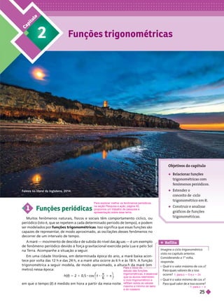 Falésia no litoral da Inglaterra, 2014.
C
a
p
í
t
u
l
o
2 Funções trigonométricas
L
O
O
P
I
M
A
G
E
S
/
U
I
G
/
G
E
T
T
Y
I
M
A
G
E
S

trigonométricas com
enômenos peri dicos.
 Estender o
conceito de ciclo
trigonométrico e R
 Construir e analisar
gráficos de funções
trigonométricas.
1 Funções periódicas
Muitos fenômenos naturais, físicos e sociais têm comportamento cíclico, ou
periódico (isto é, que se repetem a cada determinado período de tempo), e podem
ser modelados por funções trigonométricas
. Isso significa que essas funções são
capazes de representar
, de modo aproximado, as oscilações desses fenômenos no
decorrer de um intervalo de tempo.
A maré — movimento de descida e de subida do nível das á uas
— é um exemplo
de fenômeno periódico devido àfor a ravitacional exercida pela Lua e pelo Sol
na T
erra. Acompanhe a situa ão a se uir
.
Em uma cidade litorânea, em determinada época do ano, a maré baixa acon-
tece por volta das 12 h e das 24 h, e a maré alta ocorre às 6 h e às 18 h. A função
trigonométrica a seguir modela, de modo aproximado, a altura h da maré (em
metro) nessa época:
h( )
t 5 2 1 0,5 t
⎝
⎛
⎛
⎠
⎞
⎞
π
1 π
6
em que o tempo ( ) é medido em hora a partir da meia-noite.
t
Ref lita
Imagine o ciclo trigonométrico
visto no capítulo anterior
.
Considerando a 1
a
volta,
responda:
        ?
ocorre?
        x?
x
1; ara 5 0 e = 2π
1; para x 5 π
estudo dasfunções
trigonométricas, é essencial
que os alunos relembrem
o ciclo trigonométrico e
reflitam sobre os valores
máximo e mínimo do seno
e do cosseno.
Para explorar melhor os fenômenos periódicos,
na seção Pesquisa e ação
, página45,
propomos um trabalho de pesquisa e
apresentação sobre esse tema.
 