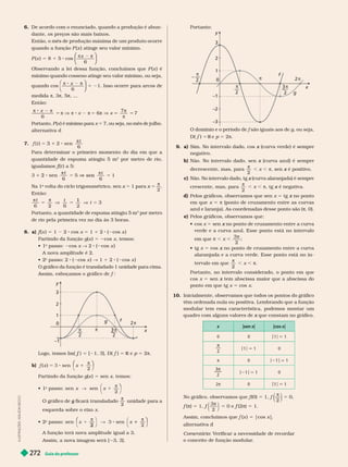 Guia do professor
272
I
L
U
S
T
R
A
Ç
Õ
E
S
:
A
D
I
L
S
O
N
S
E
C
C
O
6. De acordo com o enunciado, quando a produção é abun-
dante, os preços são mais baixos.
Então, o mês de produção máxima de um produto ocorre
quando a função P (x ) atinge seu valor mínimo.
P (x ) 5 8 1 5 cos
6
x π
⎛
⎛
⎝
⎝
⎞
⎞
⎠
⎠
Observando a lei dessa função, concluímos que P (x ) é
mínimo quando cosseno atinge seu valor mínimo, ou seja,
quando cos
x
6
⎛
⎝
⎝
⎛
⎛
⎝
⎝
⎞
⎞
⎠
⎠
= 21. Isso ocorre para arcos de
medida π, 3π, 5π, ...
Então:
6
π 8 2 π
5 π V π 8 2 π 5 6π V
π
π
5
Portanto, P (x ) é mínimo para x 5 7, ou seja, no mês de julho.
alter nativa d
7.
t
t
6
5 3

Para deter minar o rimeiro momento do dia em ue a
quantidade de espuma atingiu 5 m
3
por metro de rio,
f (
f
f t ) a 5:
6
sen
6
1
2 5
t
sen
Na 1
a
volta do ciclo trigonométrico, x
x 5 1 para x
x 5
2
π
Então:
t 3
1
5
 t
Portanto, a quantidade de espuma atingiu 5 m
3
por metro
de rio pela primeira vez no dia às 3 horas.
8. a) f (
f
f x ) 5 1 2 cos x 5 1 1 2 ( cos x )
Partindo da função g(x ) 5 cos x, temos:
 1 passo: cos x " 2 ( cos x
A nova amplitude é 2.
 2 passo: 2 ( cos x ) " 1 1 2 ( cos x )
O gráfico da função é transladado 1 unidade para cima.
f
y
x
2 π

2
π 3
2
g
1
–1
2
f
f 5 [ 1, 3], D( ) 5 R e p 5 2π
b) x
x sen
2
π
⎛
⎛ ⎞
⎞
Partindo da função g(x ) 5 sen x, temos:
 1
o
passo: sen x
sen
x
⎞
⎞
1
O gráfico de ficará transladado
g

2
unidade ara a
esquerda sobre o eixo x
 2
o
passo: sen
2
x
sen
x
2
1
⎛
⎛ ⎞
⎞
A função terá nova amplitude igual a 3.
Assim, a nova imagem será [ 3, 3].
Portanto:
y
x
0
2
π
2
3
2
1
–1
2
3
f
π
2
–2
–3
são iguais aos de g, ou seja,
D f 5 R e 5 2π
9. a Sim. No intervalo dado, cos (curva verde) é sempre
x
negativo.
b) Não. No intervalo dado, sen (curva azul) é sempre
x
decrescente, mas, para
2
π
, x , π, sen é positivo.
x
c) Não. No intervalo dado, tg (curva alaranjada) é sempre
x
crescente, mas, para
2
π
, x , π, tg é negativa.
x
d) Pelos gráficos, observamos que sen x tg no ponto
x
em que x π (ponto de cruzamento entre as curvas
azul e laranja). As coordenadas desse ponto são (π, 0).
e) Pelos gráficos, observamos que:
 cos x 5 sen no ponto de cruzamento entre a curva
x
verde e a curva azul. Esse ponto está no intervalo
em que , x ,
3
2
π
;
 tg x 5 cos no ponto de cruzamento entre a curva
x
alaranjada e a curva verde. Esse ponto está no in-
tervalo em que
2
π
, x , π
Portanto, no intervalo considerado, o ponto em que
cos x 5 sen tem abscissa maior que a abscissa do
x
ponto em que tg x 5 cos x
10. Inicialmente, observamos que todos os pontos do gráfico
têm ordenada nula ou positiva. Lembrando que a função
modular tem essa característica, podemos montar um
quadro com alguns valores de que constam no gráfico.
x
x |sen x| |cos x|
0 0 1 5 1
π
1 5 1 0
π 0 1 1
π
3
2
1 5 1 0
2π 0 5 1
(0) 5
2
π
5 0,
f
f (π) 5 f
f
3
2
π
5 f
f (2π) 5 1.
x 5 |cos x|
.
r nativa
Comentário: V
erificar a necessidade de recordar
o conceito de função modular
.
 
