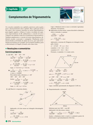 Guia do professor
27
4
Logo, a distância entre a casa e a entrada é aproxima-
amente 17,6 metros.
Aplicando a lei dos senos, vamos descobrir a distância
entre a entrada e o pomar:
y
5
17
, 6
y
17
, 6 0
, 5
9
, 4
Aplicando o teorema de Pitágoras no triângulo retân-
gulo, temos:
z
2
5 (17,6)
2
9
2
V z q 15,1
caminho 1: 12 1 9,4 5 21,4
caminho 2: 9 1 15,1 5 24,1
Portanto, o caminho 1 é o mais curto.
3.
x
70°
3,5 cm
4,3 cm
y
d
sen
d
y x
sen 70° sen
sen
4
, 3
q q
x
0,77 x q 50°
y q 180° 50° 70° V y q 60°
sen 60° 0
, 87
5
77
3, 95
Logo, a medida aproximada da diagonal é 3,95 cm.
4. Esquematizando a situação:
45° 35°
100°
50 km
navio
x
A
B
Sabemos que sen 100° 5 sen .
Aplicando a lei dos senos, temos:
q q
x
x
50
100° sen
50 0, 71
0
, 98
36, 2
Assim, a distância entre o navio e o primeiro ponto de
observação é aproximadamente 36,2 km.
I
L
U
S
T
R
A
Ç
Õ
E
S
:
A
D
L
S
O
N
S
E
C
C
O
Os conceitos estudados nos capítulos anteriores ser
ão usados
par
a o desenvolvimento desse capítulo. P
ar
a a aplicação da lei
dos senos e dos cossenos, usaremos as r
azões trigonométricas
par
a ângulos agudos e obtusos. E, par
a a resolução de equa-
ções trigonométricas em R , utilizaremos o conceito de arcos
côngruos nas infinitas voltas da circunferência trigonométrica.
T
ambém ampliaremos o conceito de r
azão trigonométrica,de-
finindo secante, cossecante e cotangente. Finalmente, ser
ão
desenvolvidas as fórmulas de adição de arcos, que ser
ão ferr
a-
mentas necessárias, por exemplo, em Geometria analítica, par
a
a determinação do ângulo formado entre duas retas.
Resoluções e comentários
Exercícios ro ostos
p p
1. a) 180° 80° 30° 5 70°
y x
y
6
sen 70° sen 30° sen 80°
x 5
6 sen 80°
sen 70°
6 0, 98
0
, 94
x q 6,3
6 sen 30°
6 0
3, 2
Logo, x q 6,3 cm e y q 3,2 cm.
b)
4
6 4
sen
3
q V
x
x
V sen x 0,6525
Pela tabela dada, obtemos: x q 40°
1 ° ° 4 ° 5 °
im:
y
q
4
60° 80°
q q q
y
4 sen 80°
sen 60°
4 0
, 98
0
, 87
4, 5
Logo, x q 40° e y q 4,5 m.
2. a) Observe o esquema abaixo.
z
x
9 m
12 m
110°
y
Ap ican o a ei os senos no triângu o o tusângu o,
temos:
x
sen 110
12
sen 40
=
x q x
12 0
, 94
0
, 64
17
, 6
Complementos de T
rigonometria
3
Capítulo
 