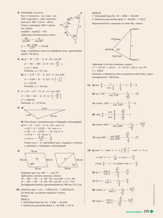 Guia do professor 275
5. V
elocidade: 0,2 m/s
E m 5 m i n u t o s , o u s e j a , e m
3 0 0  s e g u n d o s , c a d a n a d a d o r
percorre: 300 0,2 m 5 60 m
Como o triângulo ABC é isósce
C
les, temos:
med(B 5 med(C 5 50°
Aplicando a lei dos senos, temos:
60
sen 50° sen
5
d
d
60 0, 98
0
, 77
76, 36
Lo o, a distância entre os nadadores será, aproximada-
mente, 7 , m.
6. a) y
2
5 8
2
1 10
2
2 8 10 cos 30°
y
2
5 64 1 100 2 8 10
3
2
V
V y
2
q 25,6
Portanto, q 5,1 cm.
b) x 5 2,5 1 3 2 2,5 3 cos 120°
x ² 5 6,25 1 9 2 2,5 3
⎛
⎛ ⎞
⎞
1
2
x
2
q 22,75
Portanto, x q 4,8 cm.
7. x
2
5 8
2
1 11
2
2 8 11 cos 135°
x
2
5 64 1 121 2 8 11
⎛
⎛
⎝
⎝
⎞
⎞
⎠
⎠
2
2
x
2
309,08
Portanto, x q 17,6 cm.
8. a)
2 cm
3,5 cm
5 cm
b) Pelo esboço, concluímos que o triângulo é obtusângulo.
c) 5
2
5 2
2
1 3,5 2 2 3,5 cos a V
V 25 4 1 12,25 14 cos a V
V 25 4 12,25 14 cos a V
V 8,7 5 214 cos a V
V cos a 5
8, 75
14
5 2
5
8
Como cos a , 0, concluímos que o ângulo a é obtuso
e, portanto, o triângulo é obtusângulo.
9.
105°
50 cm
50 cm
70 cm
70 cm
D
50 cm
70 cm
d
Sabemos que cos 105° 5 2cos 75°.
Aplicando a lei dos cossenos, temos:
D
2
5 50
2
1 70
2
2 50 70 cos 105° V D q 96
d
2
5 50
2
1 70
2
2 50 70 cos 75° d q 74,7
As diagonais medem, aproximadamente, 96 cm e 74,7 cm.
10. Sabemos que: 1 nó 5 1.852 m/h 5 1,852 km/h
Ao meio-dia, os navios viajaram 4 horas.
Então:
Navio 1:
 
   1,852 5 44,448
    44,448 q 177,8
50°
C
B
A
30°
d
6
0
m
50°
6
0
m
50°
Navio 2:
 
   1,852 5 33,336
     33,336 q 133,3
Representando a situação ao meio-dia, temos:
75°
navio 1
porto
177,8 km
133,3 km
navio 2
x
Aplicando a lei dos cossenos, temos:
x
2
5 177
2
1 1
2
2 177 1 cos 75°
x q 192 6
Portanto, a distância entre os navios ao meio-dia é, apro-
ximadamente, 192,6 km.
11. a)


sec
3
1
3
1
1
2
2
1
2
b) sec 135°
1
cos 135°
1
2
2
5 2
2
c) 5
cossec 150°
1
sen 150°
1
1
2
2
d) 5



cot g
4
cos
4
sen
4
2
2
2
2
1
e) cossec 240°
1
sen 240°
1
3
5 2
2
3
f) cot g 330°
cos 330°
sen 330°
3
3
5 2
2
1
2
12. a)
2
s
cos
7
2
V
5
7 3
4
x
1
5 cos
Como
π
π ,
2
temos cos
3
4
x 5 2
b) x
x
x
t g
sen
cos
7
4
4
7
3
5 2
c) x
x
sec
1 1
3
4
4
3
5 2
d) 5
x
x
cossec
1
sen
1
7
4
e) cot g
cos
sen
3
4
7
x
x
5 2
4
7
I
L
U
S
T
R
A
Ç
Õ
E
S
:
A
D
L
S
O
N
S
E
C
C
O
 