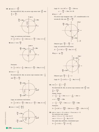 Guia do professor
276
13. a) x =
sen
2
2
No intervalo [0, 2π], os arcos cujo seno vale
2
2
são
4
e
4
A
kπ
k
k
3
4
kπ
k
k
4
sen x
0
2
–––
2
Logo, no universo real temos:
S 5 x x Z
b) sen 5 sen
2
3

3
–––
2
0
kπ
k
k
2
π
k
k
3
A
sen
Portanto:
S 5 x
3
2
3
x x
2k Ñ
k
1 2k Z
π
k
k
k
π
k
k
k
c) cos x 5
1
2
No intervalo [0, 2π], os arcos cujo cosseno vale
1
2
são
2
3
e
3
4
cos x
0
kπ
k
k
2
kπ
k
k
4
3
1
2
A
Logo, no universo real temos:
5 x x x k Z
2
3
k
4
3
π
k
k
k
k
π
k
k
k
d) cos x 5 cos
π
⎝
⎝
⎛
⎛
⎛
⎛
⎠
⎠
⎞
⎞
⎞
⎞
5
6
3
–––
2
+ 2kπ
k
k
5π
–––
6
+ 2kπ
k
k
5π
–––
6
cos
A
0
I
L
U
S
T
R
A
Ç
Õ
E
S
:
A
D
L
S
O
N
S
E
C
C
O
Logo: S 5 {x Ñ R$x 5
5
6
1 2k π ou
x 5
π
5
6
1 2k π k Ñ Z}
e) tg x 5 2 3
Os arcos cuja tangente vale 3 considerando o in-
tervalo [0, 2π], são
2
3
e
3
A
O
0
kπ
k
k
2
3
tg x
2kπ
k
k
3
Observe que:
π
5
π
1 π
5
3
2
3
Logo, no universo real temos:
S 5 x
2
3
x
π
k
k
k
f tg x 5 t g
5
4

1
tg x
+ 2kπ
k
k
π
4
A
O
kπ
k
k
5
4
Observe que:
π
5
π
1 π
5
4 4
Logo: S 5
4
x Z
k
k
k
14. cos
4
3
x
⎛
⎛
2
No intervalo [0, 2π], os arcos cujo cosseno vale
3
2
são
6
e .
Assim, temos:
23
12
2 
k
k
k
k 
k
Portanto:
S 5 k
15. sen x cos x 5 0 V sen x 5 0 ou cos x 5 0
No universo real, temos:
5 0 V 5 0 π Ñ Z
cos x 5 0 V x
2
5

1 π
k
k k Ñ Z
      
S 5 x
k
k
2
x Ñ Z
π
 