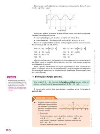 Exercício resolv ido
h(0) 5 2 1 0,5 cos
π
1 π
0
0
0
⎛
⎛
⎝
⎝
⎞
⎞
⎠
⎠
h(0) 5 2 1 0,5 cos (π)
h(0) 5 2 1 0,5 ( 1)
h(0) 5 1,5
h(6) 5 2 1 0,5 cos
π
1 π
6
⎛
⎛
⎝
⎝
⎞
⎞
⎠
⎠
h(6) 5 2 1 0,5 cos (2π)
h(6) 5 2 1 0,5 1
h(6) 5 2,5
Note que o gráfico “se repete” a cada 12 horas, assim como a altura da maré.
T
ambém é possível concluir que:
          
                 
Pela lei da função, também podemos verificar algebricamente essas conclusões.
Por exemplo, às 0 h e às 6 h, temos:
Além do nível das marés, muitos outros fenômenos apresentam comportamento
periódico, como as variações da temperatura terrestre e da pressão sanguínea,
apropagação do som etc.
Neste capítulo, estudaremos as funções trigonométricas seno, cosseno e tan-
gente — exemplos típicos de funções periódicas —, as quais surgem com frequência
na modelagem matemática de fenômenos que apresentam periodicidade, como
é o caso das marés.
1,5
2,5
tempo (hora)
6
0
a
l
t
u
r
a
(
m
e
t
r
o
18 24
12
O menor valor positivo de p que satisfaz a igualdade acima é chamado de
período de f
 Def inição de função periódica
I
L
U
S
T
R
A
Ç
Õ
E
S
:
A
L
S
O
N
E
C
C
O
y
3
0
–3
g
Uma função f R & R é chamada de
R função periódica quando existe um
número real positivo p tal que, para todo x Ñ R f(
f
f x
(
( )
x 5 f(
f
f x
(
( 1 p).
R1. No plano cartesiano ao lado
foi traçado o gráfico da fun-
ção periódica g. Analisando
o gráfico, identificar o perío-
do dessa função.
 Resolução
Analisando alguns pontos do gráfico, podemos verificar que:
g( 2) 5  g(0) 5  g(2) 5 0
Logo, como a função g é periódica, podemos observar que
g
g(x )5 g(x 2).
Portanto, o período dessa função é 2.
Ref lita
Volte à situação das marés e
responda: qual é o período da
função apresentada? O que isso
  
O período é 12. Isso significa que
a altura da maré se repete a cada
12 horas.
Observe que essa função descreve o comportamento periódico da maré, como
mostra o gráfico a seguir
.
R
e
p
r
o
d
u
ç
ã
o
p
r
o
i
b
i
d
a
.
A
r
t
.
1
8
4
d
o
C
ó
d
i
g
o
P
e
n
a
l
e
L
e
i
9
.
6
1
0
d
e
1
9
d
e
f
e
v
e
r
e
i
r
o
d
e
1
9
9
8
.
26
 