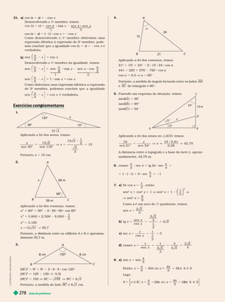 Guia do professor
278
21. a) cos (π 1 )
x 5 2cos x
  
o
membro, temos:
1

os






sen
0
x
 



 

cos (π 1 )
x
x 5 ( 1) cos x 5 2cos x
Como desenvolvendo o 1
o
membro obtivemos uma
expressão idêntica à expressão do 2
o
membro, pode-
mos concluir que a igualdade cos (π ) 5 2
verdadeira.
b)
sen
2
π
cos
5
⎛
⎛
  
o
membro da igualdade, temos:
sen sen
sen
2
5 8 cos
⎛
⎛
1



cos
2
x
π
0
 
 
sen
2
cos
π
cos x
⎛
⎛
Como obtivemos uma expressão idêntica à expressão
do 2 membro, podemos concluir que a igualdade
sen
π
cos
5
⎛
⎛
é verdadeira.
Exercícios com lementares
p
1.
30°
15°
135°
x
Aplicando a lei dos senos, temos:
x
x 5 5
sen 30°
15 2
15 2
1
2
2
15
Portanto, 5 15 cm.
2.
60 m
60°
50 m
B
A
C
x
Aplicando a lei dos cossenos, temos:
x
2
60
2
1 50
2
2 50 60 cos 60°
x
2
500
1
1
2
5 3.100
x 1
5 1 q 55,7
Portanto, a distância entre os edifícios A e B é aproxima-
damente 55,7 m.
3.
120°
A
B C
8 cm
8 cm
BC
2
5 8
2
1 8
2
2 8 8 cos 120°
(BC )
2
5 128 128 ( 0,5)
BC
2
5 192 V B C B C
192 5
Portanto, a medida do lado B C cm.
L
U
S
T
R
A
Ç
Õ
E
S
:
A
D
L
S
O
N
S
E
C
C
O
4.
15

21
24
A
B
Aplicando a lei dos cossenos, temos:
21
2
5 15
2
1 24
2
2 15 24 cos a
441 5 225 1 576 720 cos a
cos a 5 0,5 a 5 60°
Portanto, a medida do ângulo formado entre os lados A B
e A C do triângulo é 60°.
5. Fazendo um esquema da situação, temos:
med(A
(
( ) 5 36°
med(B ) 5 90°
med(C ) 5 54°
Aplicando a lei dos senos no :ACD, temos:
x
x
19 19 81
0
, 36
42, 75
A distância entre o topógrafo e a base da torre é, aproxi-
madamente, 42,75 m.
6. cossec

2
sec π 1 tg 2π 8 sec

4
5
5 1 ( 1) 1 0 sec

4
5 21
7. a) Se cos x 5
1
3
, en ão:
sen
2
x cos
2
x 5 1 V sen
2
x 5 1
1
⎝
⎝
⎛
⎛
⎛
⎛
⎠
⎠
⎞
⎞
⎞
⎞
2
V
V sen
2
x 5
9
Como é um arco do 1
x
o
quadrante, temos:
sen x 5
3
b) x 5
sen
cos
x
x
3
1
3
c) sec x 5
1
cos
1
1
3
x
d) cossec x 5
x
1
sen
1
3
3
4
8. a) sen x 5 sen

5
Então: x 5

5
2k π ou x
4
5
2 π k Ñ Z
Logo:
S 5 x x 5
x k
1 Z
5
k
4
5
π
k
k
k
k
π
k
k
k
A B
C
D
x
15°
19 m
54°
21°
 