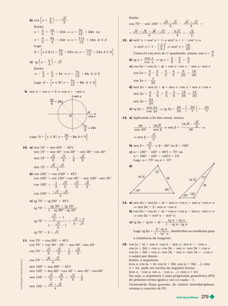 Guia do professor 279
b) cos
3
2
x
⎝
⎛
⎛
⎛
⎛
⎝
⎝
⎛
⎛
⎛
⎛
2
Então:
3 4

k ou
k
4
k
k Ñ Z
k
k k
Logo:
S 5 k
c) t g
4
3
x
π
Então:
k Ñ Z
k
k 
k
Logo: 5
7
12
x Z
π
k
k
k
9. sen x 1 cos x 0 V cos x sen x
cos x
kπ
k
k
4
kπ
k
k
7
4
sen x
A
Logo: S 5
4
x
3π
k
k
k
10. a) sen 15° 5 sen (45° 30°)
sen 15° 5 sen 45° cos 30° sen 30° cos 45°
sen 15° 5
3 1
2
2
2 2 2
sen 15° 5
4
b) cos 165° 5 cos (120° 1 45°)
cos 165° 5 cos 120° cos 45° sen 120° sen 45°
cos 165° 5
1
2
2 3 2
2 2 2
cos 165° 5
4
c) tg 75° 5 tg (30° 1 45°)
tg 75° 5
1
30°
1
tg 75° 5
3
3
1
1
3
1
1
5
tg 75° 5 2 1 3
11. cos 75° 5 cos (30° 1 45°)
cos 75° 5 cos 30° 45° sen 30° sen 45°
cos 75° 5
3 2 1
2
2
2 2 2
cos 75° 5
4
sen 105° 5 sen (60° 1 45°)
sen 105° 5 sen 60° cos 45° 1 sen 45° cos 60°
sen 105° 5
3 1
2
2 2 2
2
sen 105° 5
4
Então:
cos 75° sen 105° 5 5
4 4
5
2
5 2 5 2
4 4 2
12. a) sen
2
x 1 cos
2
x 5 1 V sen
2
x 5 1 cos
2
x V
V sen
2
x 1
⎛
⎛
⎛
⎛
⎝
⎝
⎛
⎛
⎛
⎛
⎠
⎠
⎞
⎞
⎞
⎞
3
5
2
V sen
2
x 5
16
25
Como é um arco do 1
x quadrante, temos: sen x 5
4
5
b) tg x 5
x
x
sen
cos
V tg x 5
4
5
5
3
4
3
c) cos 2x 5 cos (x 1 )
x 5 cos x cos x sen x sen x
cos 2x 5
3
5
3
5
4
5
4
5
9
25
16
25
cos 2x 5
7
25
d) sen 2x 5 sen (x 1 x 5 sen x cos x 1 sen x cos x
sen 2x 5
4
5 5
4
5
3
5
12
25
12
25
sen 2x 5
24
25
e) tg 2x 5
x
x
sen 2
cos 2
V tg 2x 5 8 2 5 2
⎛
⎛ ⎞
⎞
24
25
25
7
24
7
13. a) Aplicando a lei dos senos, temos:
5
b
36
sen 45°
18 6
sen
V sen b 5
18 6
2
2
36
V
V sen b 5
3
2
b) sen b 5
3
2
V b 5 60° ou b 5 120°
c) a 5 180° (45° 1 60°) 5 75° ou
a 5 180° (45° 1 120°) 5 15°
Logo, a 75° ou a 15°.
36
75°
45°
120°
45°
d)
14. a) sen 2a 5 sen (a 1 a) 5 sen cos a 1 sen a 8 cos a V
V sen 2a 2 sen a 8 cos a
b) cos 2a 5 cos (a 1 a) 5 cos a 8 cos a 2 sen a 8 sen a V
V cos 2a 5 cos
2
a 2 sen
2
a
c) tg 2 5 tg (a 1 a)
a
t g t g
a 8
Logo, tg 2a 5    
a existência da tangente.
15. cos (x π) 5 cos x cos π 2 sen x sen π 5 2cos x
cos (x 1 2π) 5 cos x cos 2π sen x sen 2π 5 cos x
cos (x 1 3π) 5 cos x cos 3π 2 sen x sen 3π 5 2cos x
e assim por diante.
Então, a sequência
[cos x, cos x 1 ), cos (x 1 2 ), cos (x 1 3 ), ...], com
x i k π, pode ser escrita da seguinte for ma:
(cos x, cos x, cos x cos x, ...), com x i k π
Ou seja, a sequência é uma progressão geométrica (PG)
de primeiro ter mo igual a cos 1
Comentário: Essa questão, de caráter intradisciplinar
,
retoma o conceito de PG.
L
U
S
T
R
A
Ç
Õ
E
S
:
A
D
L
S
O
N
E
C
C
O
 