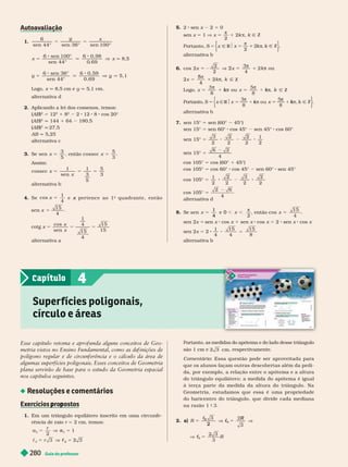 Guia do professor
280
1.
y x
y
6
sen 44° sen 36° sen 100°
x
6 sen 100°
sen 44°
6 0, 98
0
, 69
x q 8,5
y
6 sen 36°
sen
6 0 59
5, 1
Logo, x q 8,5 cm e y q 5,1 cm.
alter nativa d
2. Aplicando a lei dos cossenos, temos:
(AB
(
( )
B
B
2
5 12
2
1
2
2 12 8 cos 20°
(AB
(
( )
2
q 144 1 64 180,5
(AB
(
( )
B
B
2
27,5
AB q 5,25
a ter nativa c
3. Se x
sen
3
5
5 então 5
x
cossec
5
3
Assim:
x
x
cossec
1
sen
1
5
5
3
5
alter nativa b
4. S e cos
1
4
x 5 e p e r t e n c e a o 1
x
o
q u a d r a n t e , e n t ã o
sen
15
x =
4
cotg x
x
x
cos
sen
1
4
15
15
15
alter nativa a
5. 2 sen x 2 5 0
sen x 5 1 V x 5

2
1 2k π Ñ Z
Portanto, S Ñ
x Z
2
π
alter nativa b
6. cos 2
2 3
4
x x
2 1
2

2
4
4
2 k
5
Ñ Z
Logo,
8
ou Ñ Z

k
k 
k
Portanto, S Ñ
x R $ x Ñ
k Z
8 8
k k
k
k
alter nativa b
7. sen 15° 5 sen (60° 45°)
sen 15° 5 sen 60° cos 45° sen 45° cos 60°
sen 15° 5
3
2
2
2
2
2
1
2
sen 15° 5
4
cos 105° 5 cos (60° 1 45°)
cos 105° 5 cos 60° cos 45° sen 60° sen 45°
cos 105° 5
1
2
2
2
3
2
2
2
cos 105° 5
alter nativa d
8. Se sen
2
4
1
e 0 ,

, então cos
15
x 5
4
sen 2x = sen x cos x 1 sen x cos 5 2 sen x cos
sen 2x 5 2
1
4
15 15
4 8
alter nativa b
Esse capítulo retoma e apro unda alguns conceitos de Geo-
metria vistos no Ensino Fundamental, como as de inições de
olígono regular e de circun erência e o cálculo da área de
algumas super ícies poligonais. Esses conceitos de Geometria
lana servir
ão de base par
a o estudo da Geometria espacial
nos capítulos seguintes.
Resoluções e comentários
Exercícios ro ostos
p p
1. Em um triângulo equilátero inscrito em uma circunfe-
rência de raio r 2 cm, temos:
a
r
a 1
5
2
3
c 3
Super fícies poligonais,
círculo e áreas
4
Capítulo
Portanto, as medidas do apótema e do lado desse triângulo
são 1 cm e cm, respectivamente.
Coment rio: Essa questão pode ser aproveitada para
que os alunos façam outras descobertas além da pedi-
da, por exemplo, a relação entre o apótema e a altura
do triân ulo equilátero: a medida do apótema é i ual
à ter ça parte da medida da altura do triângulo. Na
Geometria, estudamos que essa é uma pr opriedade
do baricentro do triângulo, que divide cada mediana
na razão 1 9 3.
2. a) R
c R
3
3
c
c
c
c
2
6
R
3
6
c
c
 