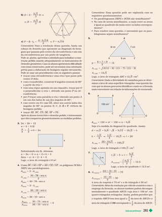 Guia do professor 281
L
U
S
T
R
A
Ç
Õ
E
S
:
A
D
I
L
S
O
N
S
E
C
C
O
Comentário: Essa questão pode ser explorada com os
seguintes questionamentos:
   DEFG e
G DCBA são semelhantes?
          
         
dentes?
         
lelogramos sejam semelhantes?
5.
7 cm
8 cm
9 cm
p 12
5
1
5
9
2
5
:
:
A
A
ABC
ABC
)
12 5
    
2
Comentário       
      
   
          
      
6.
A B
a
D C
E G
F
c
h
150 cm
2
ABCD
A 5 1 V a
a
a 5 1 V a 5
Seja d       
5
2 5
h
2
3
2
0
2
10 3
A
E FG
F
F
:
5 5
20 10 3
2
100 3
     
7.
5 m
c
c
2
5
A
quadrado
1 5
2
⎛
⎛ ⎞
⎞
       
2
8. A
t r a p z i o
5
(
10
2
7
A
t r i ângu o
10
0
5 5
10
2
5
      
2
    é 50 m
2
Comentário        
       
mentalmente o quadrado ABCD    
2

      
  AMCD    
4
da   ABCD e a
   CD corresponde a
M
1
2
   ABCD
b) R
D
3
D
R
c
6
c) P c
3
6
c
c
6 5 V
Comentário       
        
         
      
        
      
      
       
       
       
       que passe pelo
r
centro O dela;
O
   
      
a partir da reta ;
          O
    r    na cir
P

  P      r    A
        
    O e raio
O OA     
     B C D e
E F
F  
 
  AB BC CD DE EF e FA
         
        
3. 2a 1 2b 5 12
a 1 b 5  
a
b
1
2
5 V b 5 2a
a
b
   
a 1 2a 5  V a 5 2 e b 5 4
Área 5 a b 5 2 4 5 8
       
2
4.  BC /AG /EF e AB /CE /GF   DCBA e
A
DEFG  
A
DEFG
A 5 2 A
:DEG
A
:DEG
5
78 a
2
A
DEFG
A 5 30  sen a
A
DCBA
A 5 2 A
ADC
A
:ADC
5
10 a
2
A
DCBA
A 5  10 sen a
5 5
A
A
DEFG
DCBA
9
 