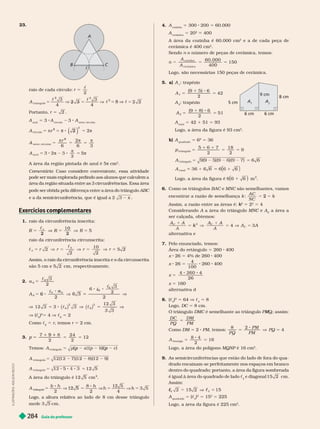 Guia do professor
284
4. A

5 300 200 5 
A

5 20
2
400
      
2
     
   
2
Sendo n       
5
n
A
A
60. 000
4
150
coz i nha
cer âm i ca
      
5. a) A 
5 5
A
6
2
42
1
A 
A
2
5 5
(9
2
51
A
total
5 42 1 51 5 93
       
2
b) A
quadrado
5 
2
5 
t r i ângu o
7 18
2
9
5
1
1
2
5
A 5 6
t r i ângu o
1
A
t ot a
     
2
1
6.    BAC e MNC   
      k
A C
N C
k
2
      
2
k
k 5 2
2
5 4
 A     MNC e
C A
C
 
C
 
  
A
V
  
7.   
   5  400
x  5    400
x  5
4
100
 400
x 5
4
26
x 5 
  
8. c
4

2
5  V c
4
5 8
 DC 5  
 DMC     Q; assim:
M
M
D C
PQ
D M
PM
5
 DM 5 2 PM  5 V
PQ
PM
PM
8 2
PQ 5 4
A
osango
16
5 5
2
     MQNP   
2
9.          

      
        
       c
4
e diagonal 15 2 cm .

c 5
5 1
A
quadrado
5 c
4

2
5 15
2
5 225
      
2
A
6 cm 6 cm
8 cm
9 cm
A
5 cm
I
L
U
S
T
R
A
Ç
Õ
E
S
:
A
D
I
L
S
O
N
S
E
C
C
O
23.
A
C
B
c
    r
2
5
c
A
t r i ngu o
4
3
4
2 2
4 4
2
2 3
2
5 8
 5
A

5 3 A

3 A
setor circular
2
2
5
r π
2
2
set or ci r cu ar
5
r
2
6 6 3
az u
3
5
 
        π cm
2
Comentário     
pode ser mais explorada pedindo aos alunos que calculem a
         
ABC
        2 π
Exercícios com lementares
p
1.    
10
5
2
0
2
5
   
5
c
c
2
10
2
            ri
cm 
2.
6
3
2
5
c
A
6
a
6
6
6
3
6 V
c
6
c
6
2
5
12 3
3
V
2
3
c
V c


2
5 4 V c

5 2
 c

5 r  r 5  
3.
2
24
2
12
5
9
9
Temos: ( p ) ( p
A
A 5
9)
12 5
t r i ângu o
t r i ângu o
    
2
A
triângu
â
â o
2
8
12 5
   

      
cm .
 