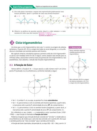 Exercícios propostos
Registre as respostas em seu caderno
8
10
2
y
1,5
0
1,5
x
4,5
3,0
1. Em cada plano cartesiano a seguir está representada graficamente uma
função periódica. Qualé o período de cada uma dessas funções?
a) p 5
x
y
2
b) p 5 c) p 5
x
y
3
1
0
1
2
1
3
L
U
S
T
R
A
Ç
Õ
E
S
:
A
L
S
O
N
S
E
C
C
O
2. Observe os gráficos da questão anterior
. Qual é o valor mínimo e o valor
máximo de cada uma das funções?
a) mínimo: 0; máximo: 2
b) mínimo: 1; não tem máximo
c) mínimo: 8; máximo: 12
O
A
0
2π
π
+
π
3
2
π
2
Não confunda: O(0, 0) é a origem
do sistema cartesiano, e A(1, 0) é
a origem do ciclo trigonométrico.
Obser vação
Vamos relembrar algumas
medidas positivas do ciclo
trigonométrico:
2 Ciclo trigonométrico
Já vimos que o ciclo trigonométrico tem raio 1 e centro na origem do sistema
cartes ano. O ponto A(1, 0) é a origem de todos os arcos (ângulos), e a circunfe-
rência é orientada com sentido positivo anti-horário.
No capítulo anterior
, estudamos apenas a primeira volta do ciclo trigonométri-
co (arcos com medidas entre 0 e 2
π). A seguir
, vamos ampliar esse estudo para as
infinitas voltas, associando números reais aos pontos do ciclo trigonométrico. Isso
possibilitará, mais adiante, o estudo das funções trigonométricas.
2.1 A função de Euler
V
amos definir a função E: R & ; que associa a cada número real um único
pon o P localizado na circunferência
P ;, conforme ilustrado a seguir
.
O
P =
P E(t )
y
x
1
t
–1
…
…
A(1, 0)

  t 5 0, então P z A, ou seja, os pontos P e
P A são coincidentes
  t . 0, percorremos o ciclo no sentido anti-horário (positivo), a partir de A
e marcamos nele o ponto P, extremidade do arco
P A P

A P
A de comprimento t
  t , 0, percorremos o ciclo no sentido horário (negativo), a partir de , e
marcamos nele o ponto , extremidade do arco

de comprimento t
Em referência a seu criador — o matemático suíço Leonhard Euler (1707-
-1783) —, essa função é chamada de função de Euler
Podemos imaginar que a função de Euler consiste em “enrolar” a reta R sobre a
R
circunferência ;, de modo que o zero da reta coincida com o ponto A(1, 0) e que
o sentido positivo da “reta enrolada” seja o sentido anti-horário.
A função de Euler é periódica, de período 2
π, ou seja: E( )
t 5 E(t 2kπ
k
k ), com k Ñ Z
R
e
p
r
o
d
u
ç
ã
o
p
r
o
i
b
i
d
a
.
A
r
t
.
1
8
4
d
o
C
ó
d
i
g
o
P
e
n
a
l
e
L
e
i
9
.
6
1
0
d
e
1
9
d
e
f
e
v
e
r
e
i
r
o
d
e
1
9
9
8
.
27
 
