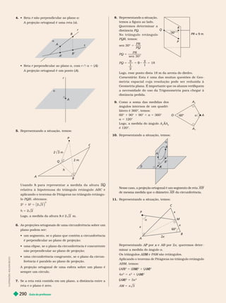 Guia do professor
290
I
L
U
S
T
R
A
Ç
Õ
E
S
:
D
I
L
S
O
N
S
E
C
C
O
4.   r a
A projeção ortogonal é uma reta (s).
s
B’
A
’
A
B
  perpendicular ao plano
r a, com r } a 5 A
A projeção ortogonal é um ponto (A).
A
r

A
5. Representando a situação, temos:
A
B
C
Q
2 m
U s a n d o p a r a r e p r e s e n t a r a m e d i d a d a a l t u r a
h BQ
r elativa à hipotenusa do triângulo r etângulo ABC e
aplicando o teorema de Pitágoras no triângulo retângu-
lo PQB, obtemos:
2
2
1
2
5
2
h 5
Logo, a medida da altura é
h m.
6. As projeções ortogonais de uma circunferência sobre um
plano podem ser:
          
é perpendicular ao plano de projeção;
         
não perpendicular ao plano de projeção;
        
ferência é paralelo ao plano de projeção.
A projeção ortogonal de uma esfera sobre um plano é
sempre um círculo.
7. Se a reta está contida em um plano, a distância entre a
reta e o plano é zero.
R
Q
30°
P
PR = 9 m
8. Representando a situação,
temos a figura ao lado.
Queremos deter minar a
distância PQ
N o t r i â n g u l o r e t â n g u l o
PQR, temos:
sen 30° 5
PQ
PQ 5
PR
sen 30°
PQ 5
9
2
2
1
9 5 1
Logo, esse ponto dista 18 m da aresta do diedro.
Comentário: Esta é uma das muitas questões de Geo-
metria espacial cuja r esolução pode ser r eduzida à
Geometria plana. É importante que os alunos verifiquem
a necessidade do uso da T rigonometria para chegar à
distância pedida.
60° A
A
2
A

O
9. Como a soma das medidas dos
ângulos inter nos de um quadri
látero é 360°, temos:
° 1 90° 1 90° 1 a 5 360°
a 5 120°
Logo, a medida do ângulo A AA
A
A
2
é 120°.
10. Representando a situação, temos:


A
B
A
A
B’
Nesse caso, a projeção ortogonal é um segmento de reta A
’B
’
de mesma medida que o diâmetro AB da circunferência.
11. Representando a situação, temos:
P
x
x
M
C
B
60°

Representando por
P e
x AB por 2
B x, queremos deter -
minar a medida do ângulo a
Os triângulos e
M PAM são retângulos.
Aplicando o teorema de Pitágoras no triângulo retângulo
ABM, temos:
(AB
(
( )
B
B
2
5 M
2
1 (
(
( )
M
M
2
4x
2
5 x
2
1 (
(
( )
M
M
2
M
M
2
5 3x
2
5 x 3
 