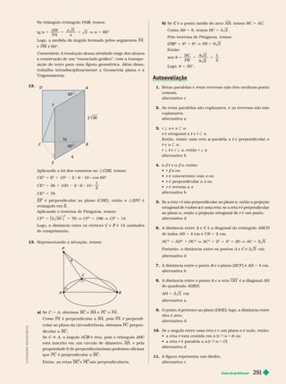 Guia do professor 291
L
U
S
T
R
A
Ç
Õ
E
S
:
A
D
I
L
S
O
N
E
C
C
O
b) Se é o ponto médio do arco
C A B

, temos BC 5 AC
Como AB 5 8, temos BC 5
Pelo teorema de Pitágoras, temos:
(PB)
B
B
2
5 8
2
1 8
2
V PB 5
Então:
sen t 5
B C
PB
1
2
Logo, t 5 30°.
1. Retas paralelas e retas reversas não têm nenhum ponto
comum.
alter nativa c
2. As retas paralelas são coplanares, e as reversas são não
coplanares.
alter nativa a
3. r ª s e
s s y a
é ortogonal a
r e
t t y a
Então, existe uma reta paralela a
u t
e
r u y a
r ª e
t r ª u, então r ª a
alter nativa b
4. a /
/ e
r a /
/s; então:
 r / s ou
s
 é concorrente com
r s ou
s
 é perpendicular a
r s ou
s

alter nativa b
5. Se a reta é não perpendicular ao plano a, então a projeção
ortogonal de sobre
r é uma reta; se a reta
a é perpendicular
r
ao plano a, então a projeção ortogonal de é um ponto.
r
alter nativa d
6. A distância entre e C é a diagonal do retângulo
C ABCD
de lados AB 5 4 cm e CB 5 2 cm.
AC
2
5 AD
2
1 DC
2
V AC
2
5 2
2
1 4
2
5 20 V AC 5
Portanto, a distância entre os pontos A e C cm.
alter nativa d
7. A distância entre o ponto A BCF é AB 5 4 cm.
alter nativa b
8. A distância entre o ponto A e a reta
A GH é a diagonal AH
do quadrado
AH 5 cm
alter nativa a
9. A pertence ao plano (
A DHE ); logo, a distância entre
eles é zero.
alter nativa d
10. Se o ângulo entre uma reta e um plano
r a é nulo, então:
   está contida em
r a (r } a = ) ou
r
   é paralela a
r (r } a = Ö)
alter nativa d
A figura representa um diedro.
alter nativa c
No triângulo retângulo PAM, temos:
M
M
tg 5
A M
PA
x
x
3
3 V a 5
Logo, a medida do ângulo for mado pelos segmentos PA
P é 60°.
Comentário: A resolução dessa atividade exige dos alunos
a construção de um “enunciado gráfico”, com a transpo-
sição do texto para uma figura geométrica. Além disso,
trabalha intradisciplinar mente a Geometria plana e a
T rigonometria.
12.
A
B
C
E
D
F
60°
60°
10
6
Aplicando a lei dos cossenos no : BE, temos:
CE 5 6 1 10 2 6 10 cos 60°
CE
2
5 36 1 100 2 6 10
1
2
CE
2
5 76
EF é perpendicular ao plano (CBE ), então o :EFC é
C
retângulo em E
Aplicando o teorema de Pitágoras, temos:
CF
2
5
2
1 76 V CF
2
5 196 V CF 5
Logo, a distância entre os vértices C e
C é 14 unidades
F
de comprimento.
13. Representando a situação, temos:
B
A
P
C
t
t
a) Se C 5 A, obtemos BC z BA e PC z PA
Como PA é perpendicular a BA , pois PA é perpendi-
cular ao plano da circunferência, obtemos PC perpen-
dicular a BC
Se C ^ A, o ângulo AC
C
C é reto, pois o triângulo
B ABC
está inscrito em um círculo de diâmetro AB , e pela
propriedade 6 do perpendicularismo podemos afirmar
que PC é perpendicular a BC
e
C são perpendiculares.
C
 