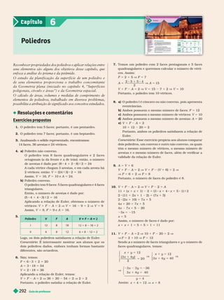 Guia do professor
292
7. Temos um poliedro com 2 faces pentagonais e 5 faces
quadrangulares e queremos calcular o número de vérti-
ces. Assim:
F 5 2 1 5 V F 5 7
A 5
2 5 5 4
8 1 8
2
V A 5 15
V 1 F A 5 2 V V 5 15 7 1 2 V V 5 10
Portanto, o poliedro tem 10 vértices.
8. a) O poliedro I é côncavo ou não convexo, pois apresenta
reentrâncias.
b) Ambos possuem o mesmo número de faces: F 5 12
c) Ambos possuem o mesmo número de vértices: V 5 10
d) Ambos possuem o mesmo número de arestas: A 5 20
e) V 1 F A 5 2
10 1 12 20 5 2
Portanto, ambos os poliedros satisfazem a relação de
Euler
.
Comentário: Esse exercício propicia aos alunos comparar
dois poliedros, um convexo e outro não convexo, os quais
têm o mesmo número de vértices, o mesmo número de
arestas e o mesmo número de faces, além de verificar a
validade da relação de Euler
.
9. A 5 V 1 6
V 1 F A 5 2 V V 1 F (V 1 6) 5 2 V
V F 5 6 1 2 V F 5 8
Portanto, o número de faces do poliedro é 8.
10. 1 2 5 V V 1 2 5
11 1 (x 1 x 1 1) 5 (3 x 1 4 x 1 5 1) 9
2 (11 1 x 1 1 2) 5 (7x 1 5)
2 (2x 1 10) 5 1 5
x 1 20 5 x 1 5
x x 5 5 20
3x 5 215
x 5 5
Assim, o número de faces é dado por:
x 1 x 1 1 5 5 1 5 1 1 5 11
11. V 1 F A 5 2 V 10 1 F 20 5 2 V
V F 5 2 1 10 V 5 12
Sendo o número de faces triangulares e
x y o número de
y
faces quadrangulares, temos:
x y
x y
x y
x
12
( 3 4
20
12
3
1 5
1
5
V
1 5
)
2
⎧
⎨
⎩
4 40
1 5
V
y
⎧
⎨
⎩
⎧
⎨
⎩
x y
x y
y
x x
V
2 2 5 2
1 5
5
1 5 V 5
3 3 36
3 4 40
4
Assi m : 4 12 8
Reconhecer propriedades dos poliedros e aplicar relações entre
seus elementos são alguns dos objetivos desse capítulo, que
enfoca a análise do prisma e da pir
âmide.
O estudo da planificação da superfície de um poliedro e
de seus elementos proporciona o trabalho concomitante
da Geometria plana (iniciado no capítulo 4, “Superfícies
poligonais, círculo e áreas”) e da Geometria espacial.
O cálculo de áreas, volumes e medidas de comprimento de
elementos de poliedros, tr
abalhado em diversos problemas,
possibilita a atribuição de significado aos conceitos estudados.
Resoluções e comentários
Exercícios ro ostos
1. O poliedro tem 5 faces; portanto, é um pentaedro.
2. O poliedro tem 7 faces; portanto, é um heptaedro.
3. Analisando o sólido representado, encontramos:
14faces, 36arestas e 24vértices.
4. a) Poliedro não convexo.
O poliedr o tem 8 faces quadrangular es e 2 faces
octogonais (a da frente e a de trás); então, o número
de arestas é dado por: (8 1 8) 9 5
A cada vértice chegam 3 arestas, e em cada aresta há
2 vértices; então: V 5 24 9 3 2 5 16
Assim, V 5 16, F 5 10 e A 5 24.
b) Poliedro convexo.
O poliedro tem 9 faces: 5 faces quadrangulares e 4
faces
triangulares.
Então, o número de arestas é dado por:
(5 4 1 4 3) 9 2 5 16
Aplicando a relação de Euler
, obtemos o número de
vértices: V 1 F A 5 2 V V 16 9 1 2 V V 9
Assim, V 5 9, F 5 9 e A 5 16.
5.
V F A V 1 2 A 5 2
12 8 18 12 1 8 18 5 2
II 6 8 12 6 1 8 12 5 2
Logo, os dois poliedros satisfazem a relação de Euler
.
omentário: É interessante mostrar aos alunos que os
dois poliedros dados, embora tenham for mas bastante
diferentes, são octaedros.
6. Sim; temos:
F 5 6 3 1 2 5 20
A 5 3 18 5 54
V 2 18 36
Aplicando a relação de Euler
, temos:
V 1 F A 5 2 V 36 1 20 54 5 2 V 2 5 2
Portanto, o poliedro satisfaz a relação de Euler
.
Poliedros
6
Capítulo
 