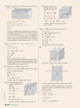Guia do professor
294
L
U
S
T
R
A
Ç
Õ
E
S
:
A
D
I
L
S
O
N
S
E
C
C
O
22. V
amos representar os três números inteiros consecutivos
por x 1, e
x x 1 1.
d =
d 14
x
+ 1
x
x – 1
x
Como d 5 c
1 , temos:
d
2
5 (x 1 1)
2
1 (x 1)
2
1 x
2
14 5 x
2
1 2x 1 1 1 x
2
2x 1 1 1 x
2
3x
2
5 12
x
2
5 4
x 5 2
Portanto, as medidas das três arestas são 1 cm, 2 cm e 3 cm.
Comentário: Avaliar a conveniência de relembrar os alunos
da representação prática, x 1, x, x 1 1, dos elementos
de uma PA de razão 1 e pedir a eles que verifiquem a
conexão entre os conceitos algébricos e geométricos. É
possível também discutir com os alunos que as medidas
das arestas podem ser representadas por x, x 1 1 e x 1 2.
x z
3 4 1
5 k V x 5 k y 5 4 e
k z 5 1 k
Assim:
d 5
2
1
y
2
y
130 5 144
2
k
1
2
16
5 k
130 169
2
130 5 13k
k 10
Então, x 5 30, y 5 40 e z 5 120.
Portanto, as medidas das arestas são 30 cm, 40 cm e 120 cm.
omentário: Observação análoga à recomendação apre
sentada no comentário do exercício 22, porém com relação
a números diretamente proporcionais.
24. Observe que o : é retângulo em
H B
Logo, S 5
1
2
b h, em que e
H AB podem ser conside-
B
r , respectivamente.
Assim:
BH 5 d 5
AB 5 c 5 4
S 5
1
2
Portanto, a área do triângulo H cm
2
25. a) Considere as medidas apre-
sentadas na figura em cen-
ím r
AM MB
AM
2
5 CM
2
1 AC
2
AM
2
5
3
2
3
2
2
⎛
⎛ ⎞
⎞
1
AM 5
45
4
2
1 2
2
3
2
3
2
3
3
M
A
B
C
b) Seja a medida da dia
d
gonal de cada face e a
a medida da aresta do
cubo.
d
2
D B 5
2
CM 5 MD 5
a
2
3
2
5
AC 1 CM 1 MD 1 DB 5
5
2 2
1
3 3
5 3
Portanto, a medida do caminho de a
A B
3 m.
26. AJ 5
a 2
2
(metade da diagonal de uma face)
AE 5 a 5 20
O : J A. Assim:
EJ
2
5 AJ
2
1 AE
2
EJ
2
5
20 2
2
2
⎛
⎛
⎝
⎝
⎞
⎠
⎞
⎞
⎠
⎠
1 20
2
EJ
2
5 200 1 400
EJ
2
5 600
EJ 5 10 6
Portanto, o segmento EJ mede
J 10 6 cm.
27.
a
C
a
a
G
H
A B
E
D
a
O plano que contém as duas diagonais é ABFG
F
a
G
A B
a
3 3
O ponto divide o segmento
O AF ao meio; então, OF
a 3
2
Se as diagonais fossem perpendiculares, o : seria
F
retângulo e, portanto, poderíamos aplicar o teorema de
Pitágoras. Assim:
OG
2
1 OF
2
5 GF
2
a
a
⎛
⎛
⎝
⎝
⎞
⎞
⎠
⎠
2
5
a
⎝
⎝ ⎠
⎠
⎠
3
2
3
4
2
2
a
a
5
3
2
2
2
a
a
5 (sentença falsa)
A
B
C
D
M
 
