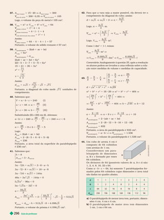 Guia do professor
296
37. A
base tanque
5 1 20 V A
base tanque
5 300
peça de metal
V 5 300 0,35 V
peça de metal
V 5 105
Logo, o volume da peça de metal é 105 cm .
38.
cubo
5
3
V
cubo
5
3
V
cubo
5 64
prisma vertical
V 5 1
2
4 5 4
prisma horizontal
V 5 4 1 1 5 4
cubo (intersecção dos cubos)
V 5 1
3
5 1
Assim:
sólido restante
V 5 64 4 4 1 1 5 57
Portanto, o volume do sólido restante é 57 cm
3
39. A
paralelepípedo
5 2(ab 1 ac 1 bc)
A
cubo
5 6x
2
A
para e epípe o
5 A
2(ab 1 ac 1 bc 6x
2
2(3 5 1 3 7 1 5 7) 5 6x
2
1 21 5 3x
x
2
5
71
3
71
3
x 5
Assim:
d
cubo
5 5 8 5
x 3
71
3
3 71
Portanto, a diagonal do cubo mede 71 unidades de
comprimento.
40. Sabemos que:
240 I
48
48
I I
30
30
I I I
( )
( )
( )
⎧
⎨
⎩
V a b c
a c a
c
b c b
c
5 8 8 5
8 5 V 5
8 5 V 5
Substituindo (II) e (III) em (I), obtemos:
a b c 5 240 V
48 30
c c
c 5 240 V c 5 6
Assim:
a b
48
6
8 e
30
6
5
5 5 5 5
Lo o:
A
total
A 2(ab 1 ac 1 bc)
A
total
5 2 (8 1 8 6 1 8 6)
A
total
236
Portanto, a área total da super fície do paralelepípedo
é 236 cm .
41. Sabemos que:
5
5 8
h
A A
8
3
t ot al latera
⎧
⎨
⎩
i
8 1
a h a
3 2 3
( ) 5 3 6 a h
8 8 1
a a
3 2 8 3
( ) 5 18 a 8
8 1
a a
3 16 3
( ) 5 144a
48a 1 3a
2
3 144a 5 0
3 3
2
a 96a 5 0
3a a
3 32
( ) 5 0
a 5
32 3
3
base
5
3 3
2
3
32 3
3
3
1
2
512 3
2
2
⎛
⎝
⎞
⎠
a
5 8 8 8 5
prisma
V 5 A
base
h 5 512 3 5 4. 096 3
Portanto, o volume do prisma é 4. 096 3 cm
3
42. Para que a vara seja a maior possível, ela deverá ter o
comprimento da dia onal do cubo; assim:
d 5 a a a
3 3 2
2 3
V 5 V 5
3
Logo,
2 3
3
a 5 m.
cub
V
o
5 a
3
5
2 3 8 3
cubo
3 9
3
⎛
⎝
⎞
⎠
V 5
V
Logo, 5
V
8 3
9
cubo
m
3
Como 1 dm
3
5 1 c, temos:
cubo
V 5
8 3
9
m
3
V
V V V
cubo
3
cubo
8. 000 3
dm
8. 000 3
5 V 5
9 9

Comentário: Analogamente à questão 35, após a resolução
os alunos podem ser levados a uma reflexão sobre a rela-
ção entre medidas de volume e medidas de capacidade.
43.
a b c
a b
a
b
b c
c
2 3 4
2 3
2
3
3 4
5 5 V
5 V 5
5 V
4
3
5
b
⎧
⎨
⎩
d a b c 4 29
2 2 2
5 1 1 5
a
2
1 b
2
1 c
2
5 16 29 V a
2
1 b
2
1 c
2
5 464 V
V
2
3
4
3
464
2
b
b
b
⎛
⎝
⎞
⎠
⎛
⎝
⎞
⎠
2 2
1 1 5 V
V
4
9
16
9
464 144 12
2
2
2
b
b
b
b b
1 1 5 V 5 V 5
Assim:
a a c c
2 12
3
8 e
4 12
3
16
5 V 5 5 V 5
paralelepípedo
5 2 (ab 1 ac 1 bc)
A
paralelepípedo
5 8 (8 1 1 8 1 1 1 16)
paralelepípedo
5 832
Portanto, a área do paralelepípedo é 832 cm
2
paralelepípedo
V 5 a b c V
paralelepípedo
V 5 1.536
Portanto, o volume do paralelepípedo é 1.536 cm
3
44. Um cubo de aresta 4 cm é
composto de 64 cubinhos
com arestas de 1 cm.
C o n s i d e r e m o s u m p a r a -
l e l e p í p e d o d e d i m e n s õ e s
a e
b c for mado por esses
c
64cubinhos.
Os divisores de 64 (possíveis valores de a b e
b c) são:
c
1, 2, 4, 8, 16, 32 e 64.
omo a b c 5 64, há somente 7 paralelepípedos for -
mados pelos 64 cubinhos cujas dimensões e área total
são dadas no quadro abaixo.
1 1 1 1 2 2 4
b 1 2 4 8 2 4 4
c 64 32 16 8 16 8 4
A
total
258 196 168 160 136 112 96
a) O paralelepípedo de menor área tem, portanto, dimen-
sões cm, cm e cm.
b) O p a r a l e l e p í p e d o d e m a i o r á r e a t e m d i m e n s õ e s
1 cm, 1 cm e 64 cm.
a
c
b
A
D
I
L
S
O
N
S
E
C
C
O
 