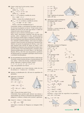 Guia do professor 297
x
2
5 H
2
1
2
x
2
5 16 1
36 3
4
x
2
5 16 1 27
x
2
5 43
x 5 43
Logo, o apótema da pirâmide
mede 43 dm.
51. Aplicando o teorema de Pitágoras
no triângulo , temos:
x
2
5 12
2
1 5
2
x
2
5 144 1 25
x
2
5 169
x 5 13
P o r t a n t o , a a r e s t a l a t e r a l d a
pirâmide mede 13 m.
52.
4 cm
8 cm
M
g
cm
h g
cm
8 cm
V
B
A
A
A
A
M
O
Aplicando o teorema de Pitágoras:
 
41
( )
2
5 g
2
1 4
2
2
5 41 16
g 5 25
g 5 5
   VOM
g
2
5
2
h
h 1
2
m
m
5
2
5 h
2
h
h 1 4
2
h 5 25 16 5 3
   OMB
r
2 2
m
m 1 4
2
r 5 4 4
2 2
1
r 5 4 2
Assim, g 5 5 cm, h 5 3 cm
e r 5 4 2 cm.
r
m
8 cm
4
M
B
O
53.
2
5 82
2
18
2
g
2
5 6.724 324
g
2
6. 400
g 5 80
A
lateral
5 3
80 36
2
5 4.320
A
base
5
a
2 2
3 36 3
4 4
5
A
base
5 324 3
A
total
5 324 3 1 4.320
A
total
5 108 40 3 3
8 1
( )
P o r t a n t o , a á r e a t o t a l d a s u p e r f í c i e d a p i r â m i d e é
108 40 3 3
8 1
( ) mm
2
54. A
base
5 a
2
5 8
2
5 64
g
h = 3
= = 4
8
2
8 cm
g
x
A
m
V
5 m
12 m
g
h
m 4
8
2
V
M
36 mm
g
82 mm
lateral
18 mm
45. Como o cubo tem 2 cm de aresta, temos:
cubo
V 5 a
3
5
3
5 8
Assim,
cubo
V 5 8 cm
3
b) A
cubo
5 6 a
2
5 6 2
2
5 24
Assim, A
cubo
5 24 cm .
c)
cubo
V 5 a
3
; se dobrar a medida da aresta:
cubo
V 5 (2 )
a
3
5 8 a
3
Então, o volume fica multiplicado por 8.
d) A
cubo
5 6 a
2
; se dobrar a medida da aresta:
A
cubo
5 6 (2 )
a
2
5 6 4a
2
5 24a
2
Então, a área fica multiplicada por 4.
Comentário: Avaliar a conveniência de propor uma ques-
tão inversa da proposta no item c: “O que ocorre com a
m i x
volume de outro cubo de aresta ?”.
a
a
Espera-se que os alunos concluam que x 5 a 2
3
Seria, então, interessante comentar com eles que essa
questão, sobre a duplicação do cubo, quando proposta
para resolução usando régua e compasso, constituiu um
dos três problemas mais famosos da história da Matemá-
tica, chamado “problema deliano”. Diz-se que sua origem
remonta à época da morte de Péricles por uma peste que
dizimou um quarto da população de Atenas, e que teria
sido proposto pelo oráculo de Apolo em Delos a uma
delegação de atenienses como uma forma de acabar com o
surto da doença. Para mais informações, consultar a obra
História da Matemática, de Carl B. Boyer
. 3. ed. São Paulo:
Blucher
, 2012. p. 64 e 65. Caso seja possível, o professor
de História pode ser convidado a participar a fim de tornar
a atividade interdisciplinar
.
46. Se uma pirâmide tem uma base de 8
vértices, então ela tem
16
arestas, sendo 8 arestas da base e 8
arestas laterais. Ela
tem, ainda, 1vértice fora da base, totalizando 9vértices.
Assim, aplicando a relação de Euler
, temos:
V 1 F A 5 2 V 9 1 F 16 5 2 V F 5 9
Logo, essa pirâmide tem 9 faces.
47. Se uma pirâmide tem faces laterais, então ela tem
n
2n arestas, (
n n 1 1) faces e (n 1 1) vértices.
48. Apenas as planificações (I) e (II) são de super fícies de
pirâmides.
49. Aplicando o teorema de
Pitágoras no triângulo
M , obtemos:
13
2
5 12
2
1
x
2
⎛
⎝
⎞
⎠
2
V
V 169 5 1
x
2
4
V
V
x
2
4
5 25 V x
2
5 100 V
V x 5 10
Logo, a aresta da base mede 10 cm.
Comentário: Essa questão pode oferecer aos alunos a
oportunidade de retomar as fór mulas dos apótemas dos
polígonos e verificar a relação entre arestas e apótemas.
50. Como H 5 4 dm e c 5 6 dm, temos:
h 5
 3
2
V h 5
6 3
2
Aplicando o teorema de Pitágoras no triângulo OVM,
temos:
x
A
A
A
M
cm
13 cm
h
O
V
H
M
6 dm
I
L
U
S
T
R
A
Ç
Õ
E
S
:
A
D
I
L
S
O
N
S
E
C
C
O
 
