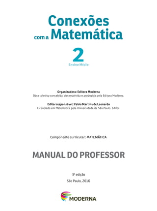 Organizadora: Editora Moderna
Obra coletiva concebida, desenvolv id a e prod uzi da p ela Ed i tora Mod erna.
Editor responsável: F
abio Mar tins de Leonardo
Licenciado em Matemática pela Unive r si dade d e São Paulo . E d i tor.
Componente curricular: MA
TEMÁ
TICA
Conexões
com a Matemática
2
Ensino M édio
3
a
edição
São Paulo, 2016
MANUAL DO PROFESSOR
 