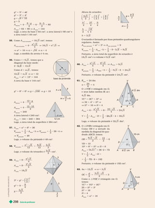 Guia do professor
298
g
2
5
2
1
2
m
m
g
2
5 3
2
1
2
g 5
g 5 5
lateral
5 4
8
2 2
80
g
4 5
total
5 64 1 80 V A
total
5 144
Logo, a área a ase é 64 cm
2
, a área atera é 80 cm
2
e
a área total é 144 cm
2
55. Como A
total tetraedro
5 16 3 cm
2
, temos:
A
total tetraedro
5 4
3
16
2
3
a
V a
2
5 16 V a 5 16 V a 5 4
Logo, a medida da aresta é 4 cm.
56. Como r 5 , temos que a
diagonal da base mede:
6 2
Como d 5 2
a , temos:
12 5 a 5 12
base
5 a
2
5
2
5
A área da base é 144 cm .
g
2
5 8
2
1 6
2
V g 5 100 V g 5 10
g
12 cm
6 cm
lateral
5
12
2
g
lateral
5
12
2
10
lateral
5 240
A área lateral é 240 cm
2
A
total
5 144 1 240 5 384
Logo, a área total da super fície é 384 cm
2
57. A
base
5 a
2
5 6
2
5 36
pirâmide
V 5 8 A
base
h V
pirâmide
V 5
3
36 4 V
V
pirâmide
V 5 48
Logo, o volume da pirâmide é 48 cm .
58.
tetraedro
V
V 5
a
3
2 8 2
5
12 12
5
3
Logo, o volume do tetraedro é
3
59. A 5 8
3
2
a
4
A
total
5 8
3
2
3
4
A
total
5 18 3
3
2
5
2
2
⎝
⎝
⎛
⎛
⎛
⎛
⎠
⎞
⎞
⎞
⎞
⎠
⎠
⎞
⎞
⎞
⎞
2
g
2
5 9
4
g 5
2
r
d
base da pirâmide
g
h =
m
h
3
3
3
g
3
3
L
U
S
T
R
A
Ç
Õ
E
S
:
A
D
I
L
S
O
N
S
E
C
C
O
Altura do octaedro:
2
2
3
⎝
⎝ ⎠
⎠
⎝
⎝ ⎠
⎠
1
5
⎝
⎝
⎛
⎛
⎛
⎛
⎠
⎠
⎞
⎞
⎞
⎞
h
2
4 4 4
2
18
4
h
5
h 5
O octaedro é formado por duas pirâmides quadrangulares
regulares. Assim:
base pirâmide
5 a
2
5 3
2
V A
base pirâmide
5 9
octaedro
V 5
1
3
A
base
h 5
1
3
Portanto, a área total da super fície do octaedro é
18 3 cm
2
cm
3
A
base
5
a
A
base
3
5
pirâmide
V 5
1
3
1
3
8
base
24 3
Portanto, o volume da pirâmide é 24 3 cm .
1.
base
P
P 5 24 dm
a 5
24
6
4
O :V é retângulo em
C O
e seus lados medem ,
H
H e
a
dm.
VC
2
5 OC
2
1 H
2
V
32 5 4
2
1 H
2
V
H
2
5 16 H 5 4
A
base
6
3
6
16 3
24 3
2
a
4 4
6
V 5
1
3
A
ase
H 5
1
3
24 3 5
Logo, o volume da pirâmide é 32 3 dm
3
62. O :OV é retângulo em
B O.
Como OB é a metade da
medida da diagonal do qua-
drado ABCD, temos:
OB 5
12
2
6
2
2
VB 5 10
10
2
5 6
2
1 H
2
V H 5 8
A
base
5
2
5 36 2 5 72
V 5
1
3
A
base
H 5
5
1
72 5
Portanto, o volume da pirâmide é 192 cm
3
63. 4a 5 12 2 V a 5
5
d
2
5
2
2
5 3
Como o :V é retângulo em
C O
temos:
VC
2
5 VO
2
1 OC
2
25 5 H
2
1 3
2
H
2
5 16
H 5 4
base
5 a
2
5 18
m = —
3
g = —
—
2
h
2
E
F
h
O
V
H
D
A
a
F
H
V
O
A
10 cm
B
C
D
5 cm
O
H
V
A
D
a B
C
 