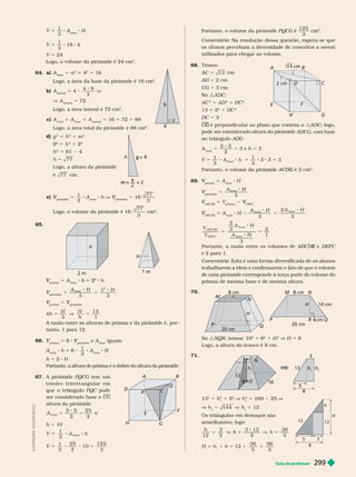 Guia do professor 299
I
L
U
S
T
R
A
Ç
Õ
E
S
:
A
D
I
L
S
O
N
E
C
C
O
V 5
1
3
A
base
H
V 5
1
3
18 4
5
Logo, o volume da pirâmide é 24 cm
3
64. a) A
base
5 a
2
5 4
2
5 16
Logo, a área da base da pirâmide é 16 cm
2
b)
lateral
5 4
4 9
2
V
V A
lateral
5 72
Logo, a área lateral é 72 cm
2
c)
total base lateral
5 16 72 5 88
Logo, a área total da pirâmide é 88 cm
2
d) g
2
5 h
2
1 m
2
9
2
5 h
2
1 2
2
2
5 81
h 5 77
Logo, a altura da pirâmide
é 77 cm.
e)
pirâmide
V
1
3
A
base
h V
pirâmide
V 5 16
77
3
Logo, o volume da pirâmide é 16
77
3
cm
3
65.
2 m
h
H
1 m
prisma
V 5 A
base
h 5 2
2
h
pirâmide
V 5
A H H
base
2
1
5
3 3
prisma
V 5
pirâmide
V
4h 5
H H
h
3
12
1
V 5
A razão entre as alturas do prisma e da pirâmide é, por -
tanto, 1 para 12.
66.
prisma
V 5 6
pirâmide
V e A
base
iguais.
A
base
h 5 6
1
3
A
base
H
h 5 2 H
Portanto, a altura do prisma é o dobro da altura da pirâmide.
67. A pirâmide PQCG tem um
triedr o trirr eta ngular em
que o triângulo PQC pode
ser considerado base e CG
altura da pirâmide.
5 5
2
25
2
base
A 5 5 e
h 5 10
V 5
1
3
base
8 8
A h
V 5
1
3
25
2
10
125
3
8 8 5
4
9
h
m
g
B
F
A
D
H
G
C
C
Q
E
P
Portanto, o volume da pirâmide PQCG é
125
3
cm
3
Comentário: Na resolução dessa questão, espera-se que
os alunos percebam a diversidade de conceitos a serem
utilizados para chegar ao volume.
68. Temos:
AC 5 13
AD 5 2 cm
CG 5 3 cm
No :ADC
AC
2
5 AD
2
DC
2
13 5 2
2
DC
2
DC 5 3
é perpendicular ao plano que contém o
G :ADC; logo,
ADCG, com base
no triângu o ADC
A
base
5
2 3
2
5 3 e h 5 3
V 5
1
3
base
8 8
A h 5
1
3
3 3 5 3
Portanto, o volume da pirâmide é 3 cm
G
3
69.
prisma
V 5 A
base
H
pirâmide
V 5
A H
base
3
ABCDE
V 5 V
prisma
V
CEFC
V
V
ABCDE
V A
base
H 5
A H A H
3
2
3
base
base
5 5
V
V
A H
A H
ABCD E
DEFC
2
3
3
2
1
base
base
e
E DEF
é 2 para 1.
Comentário: Esta é uma for ma diversificada de os alunos
trabalharem a ideia e confirmarem o fato de que o volume
de uma pirâmide corresponde à terça parte do volume do
prisma de mesma base e de mesma altura.
70.
H
N
M
P
P
Q
Q
20 cm
8 cm m
R 6 cm
20 cm
1 m
H
No :NQR, temos: 10
2
6
2
1 H
2
V H 8
Logo, a altura do tronco é 8 cm.
71.
5
8
h
t
h
t
13
3
3
3
6
6
6
1
13
8
8
h
t
O
13
2
5 h
2
1 5
2
V h
2
5 169 25 V
V h 5 144 V h 5 12
Os triângulos em destaque são
seme antes; ogo:
h
h h
12
3
5
3 12
5
36
5
5 V 5 V 5
H h h 12
36
5
96
5
5 1 5 1 5
B
F
A
D
2 cm
cm
H G
C
E
5
8
3
13
12
h
H
 