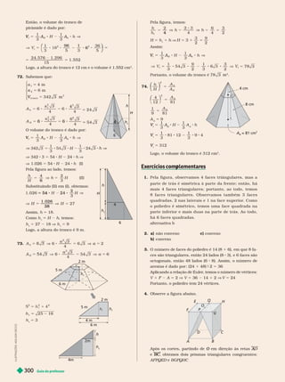 Guia do professor
300
I
L
U
S
T
R
A
Ç
Õ
E
S
:
A
D
I
L
S
O
N
S
E
C
C
O
Então, o volume do tronco de
pirâmide é dado por:
h
V
b
3
V
1
3 5 3
36
5
96 1
6
⎝
⎛
⎛
⎛
⎛
⎝
⎝
⎛
⎛
⎛
⎛
⎠
⎠
⎞
⎞
⎞
⎞
15
1. 552
5 5
Logo, a altura do tronco é 12 cm e o volume é 1.552 cm
3
72. Sabemos que:
a
1
2
V
V
nc
3
4 m
6 m
342 3 m
5
5
5
⎧
⎨
⎧
⎧
⎨
⎨
⎨
⎨
⎨
⎨
⎩
⎨
⎨
⎩
⎩
⎩
⎩
⎩
⎩
4 4
24 3
A
b 5
4 4
3
A
B
6 6
O volume do tronco é dado por:
h
B
V
b
V
h
1
3 3
V 342 3 5 54 H 24 h V
V 1.026 5 54 H 24 h (I)
Pela fi ura ao lado, temos:
h
H
4
3
6
(II
Substituindo (II) em (I), obtemos:
3
H
2
3
54 V
V 27
1. 026
38
38
5
Assim, h 5 18.
Como h H h, temos:
h 5 27 18 V h 5 9
Logo, a altura do tronco é 9 m.
73. A
a
b
6
3
4
2
A
a
B
3
4
2
54 3 a
h
t
5 m
6 m
2 m
2
h 5
h 5 3 4 m
6 m
2 m
5 m
h h
t
4m
2m
h
t
6
h
H
h
t
6
4
h
H
h
t
Pela figura, temos:
h
h
2 6
4
3
2
4
h 5
H 5 h 1 h V H 5 3 1
3
2
5
9
2
Assim:
h
B
V
b
V
t
5 78
Portanto, o volume do tronco é 78 3
3
74.
h
H
A
A
b
B
⎝
⎝
⎛
⎛
⎛
⎛
⎠
⎠
⎞
⎞
⎞
⎞
2
5
2
⎛
⎛ ⎞
⎞
5
A
b
1
9 81
5
A
b
A
b
5 9
V
V 5
1
3
A
B
A H
1
3
A
b
h
V
V 5
1
3
81 12
1
3
9 4
V
V 5 312
Logo, o vo ume o tronco é 312 cm
3
Exercícios com lementares
p
1. Pela figura , ob servamos 4 face s tr iâ n gu la r e s , ma s a
parte de trá s é simétrica à parte d a fr e n te; e n tã o, há
mais 4 fa ces trian ular es; porta n to , a o todo, temos
8 f a c e s t r i a n g u l a r e s . O b s e r v a m o s t a m b é m 3 f a c e s
quadrad a s, 2 n as laterais e 1n a f a c e su pe rio r. C omo
o poliedr o é simétrico, temos uma fa ce q ua d ra d a n a
parte inferior e mais duas na p a r te de tr á s. A o todo,
há 6 faces q ua d radas.
alter nativa b
2. a) não convexo c) convexo
b) convexo
3. O número de faces do poliedro é 14 (8 1 6), em que 8 fa-
ces são triangulares, então 24 lados (8 3), e 6faces são
octogonais, então 48 lados (6 8). Assim, o número de
arestas é dado por : (24 1 48) 9 2 5 36
Aplicando a relação de Euler
, temos o número de vértices:
V 1 F A 5 2 V V 5 36 14 1 2 V V 5 24
Portanto, o poliedro tem 24 vértices.
4. Observe a figura abaixo.
O
B
F
E H
Q
P
Após os cortes, partindo de em direção às retas
O A
e BC
C
AFPQED e BGPQHC
8 cm
4 cm
A
B
= 81 cm
2
 