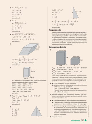 Guia do professor 303
3. A 16
5 5
2
F 5 4 1 5 5 9
V 1 F A i 2
V 1 9 16 i 2
V i 9
alter nativa d
4. F 5 12
A 5
3
3
5
2
1 2 5
V 1 12 21 5 2
V 5 11
alter nativa d
5. b
a
2
5
c
2
4
2
5
5 1 1 5 5 2
paralelepípedo
V a c 3 4 5 60
alter nativa c
6.
10 H
10
sen 60°
10
5
3
2 10
V H 5
500 3
ase
2
A
b
10 5
alter nativa c
7.
0,85 m
0,80 m
1,10 m
Se a espessura é 5 cm, devemos tirar 10 cm de cada dimen-
são externa para calcular o volume. Assim:
0,85 m 0,1 m 5 0,75 m 5 7,5 dm
0,80 m 0,1 m 5 0,7 m 5 7 dm
1,10 m 0,1 m 5 1,0 m 5 10 dm
V 5 7,5 dm 7 dm 10 dm 5 525 dm
3
Como 1 dm
3
5 1 c, temos 525 c
alternativa c
8. A
b
A
ase
A
atera
3
A
t ot a
5
ase
prism a b
A 5 3
prisma
V 5 3
alter nativa d
9.
g
2
4
2
5 g
2
1 2
2
g 16 4
5
g 12
5
g
g
h
m = 2
2
2
5
h 4
5
h 8
5
h
5 8
3
1
3
base
V
5 8
3
32 2
3
alter nativa b
Essa atividade trabalha conceitos matemáticos de capaci-
dade e área em uma proposta interdisciplinar com Biologia
e Geografia, no que se refere à discussão de sustentabilida-
de, reciclagem e consumo. Com Língua Portuguesa, pode-
-se fazer uma parceria na construção do texto publicitário.
V
ocê, rofessor
, ode incentivar os alunos na criação de
embalagens inusitadas, fugindo das mais tradicionais (os
paralelepípedos reto-retângulos).
Com reensão de texto
p
1.
4,8 7
16,8 19
24
14,5
caixa antiga
caixa nova
A
antiga
5 2 (16,8 4,8 1 16,8 24 1 4,8 24) 5 1.198,08
antiga
V 5 16,8 4,8 24 5 1.93 36
A
nova
2 (19 7 1 19 14,5 1 7 14,5) 5 1.020
V
nova
5 19 7 14,5 5 1.928,5
Caixa antiga: 1.198,08 cm
2
; 1.935,36 cm
3
, respectivamente;
caixa nova: 1. cm
2
; 1.928,5 cm
3
, respectivamente. A caixa
nova realmente utiliza menos papel-cartão e, apesar de a ca-
pacidade ser menor
, ela comporta 1 kg de detergente em pó.
2. a) 13,89 milhões de metros quadrados
b) N a c o n e c ç ã o d e c a d a c a i x a n o v a s ã o u t i l i z a d o s
1.020cm
2
, ou seja, 0,102 m
2
Logo: 13.890.000 9 0,102 q 136.000.000
Portanto, poderiam ser produzidas aproximadamente
136milhões de caixas.
3. Algumas medidas são: embalagens menores com pro-
dutos concentrados, venda de produtos em refil, uso de
materiais reciclados etc.
4. a) Podem ser reciclados papéis, plásticos, vidros e metais.
b) Cooperativas de catadores; indústrias relacionadas ao
material que vai ser reciclado; setores da tecnologia.
c) Geração de emprego e de renda por meio da criação
de cooperativas de catadores; redução dos gastos das
indústrias com a aquisição de matérias-primas; preser -
vação ambiental por meio da redução da exploração de
recursos naturais e diminuição das áreas destinadas
a aterros sanitários.
5. resposta pessoal
L
U
S
T
R
A
Ç
Õ
E
S
:
A
D
I
L
S
O
N
S
E
C
C
O
 