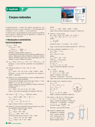 Guia do professor
304
Assim:
total da peça
5 150π 1 600π 1 300π 5 1.050π
Logo, a área total da super ície da peça é 1.050π cm
2
7. omo h 5 2 cm, temos:
π(r 1 4)
2
h 5 πr
2
(h 1 4) V 2π(r 1 4)
2
5 6πr
2
V
V (r
2
1 8r 1 16) 3r
2
V r
2
4r 8 0
Assim:
r 5
6
4 4 3
2
ortanto, como . 0, temos r 2 3
5 1
2
( )
Logo, o raio da base do cilindro inicial é 2 2 3
1
( ) cm.
8. Como o cilindro é equilátero, h 5 r
A
total
5 2A
base
1 A
lateral
base
5 πr
2
lateral
5 π 8 5 π
2
Assim:
total
5 2π
2
1 π
2
5 6π
2
Como
total
= 4π, temos:
24π 5 πr
2
V r 5
h 5 2r 5 4
V 5 πr
2
h 5 π 8 2
2
4 5 16 π
Logo, o volume do cilindro é 16 π dm
3
r 5 1 mm
h 5 10 cm 5 100 mm
V 5 πr
2
5 π 8 1
2
100 5 314
Assim, o volume é 314 mm
3
314 mm
3
5 0,314 dm
3
5 0,314 mc
Logo, cabe 0,314 mc de tinta no reservatório da caneta.
10. De acordo com o esquema, temos:
b
secção
5 2x
x
2
1
2
5 10
2
V x 5 8
A
secção
5 b
secção
80 5 16 h
h 5 5
cilindro
V π 8 10
2
5 500π
Logo, o volume do cilindro é 500π cm
3
11. omo r 5 20 cm e h 5 60 cm, temos:
V 5 πr
2
h 5 π 8 20
2
60 5 74.400
Logo, o volume do botijão é 74.400 cm
3
74.400 cm
3
5 74,400 dm
3
5 74,400 c
Duração do gás:
74, 400
3, 1
24
5
Portanto, o gás durará 24 dias.
12. Sendo C o cilindro cheio
de lí uido e C
2
C
C o cilindro
para o qual o líquido
s e r á t r a n s f e r i d o , e m
que x é a altura que o
líquido atingirá, temos:
eixo
10 10
6
x x
h
r
C
2
r
r
C
2
C
C
x
h
Complementando o estudo dos sólidos geométricos, esse
capítulo apresenta os corpos redondos — com destaque para
o cilindro, o cone e a esfera — e seus elementos.
Os alunos ter
ão a oportunidade de resolver situações-problema
que envolvem o cálculo da área da superfície e o cálculo do
volume de corpos redondos.
Resoluções e comentários
Exercícios ro ostos
p p
1. A
lateral
5 2πrh
A
secção meridiana
5 2rh
A
A
r h
r h
a t e r a
secção m er idi a n a
2
2
5 5
s
s
π
Comentário: É interessante que os alunos verifiquem se a
razão é válida para todos os cilindros. Podem-se utilizar
valores numéricos para fazer uma comparação com os
colegas, ou seja, verificar na prática.
2. A
total
2πr (r ) V A
total
5 2 π 8 1 (1 0,5) V A
total
5 3π
Portanto, a área total da super fície do comprimido é
3π cm
2
3. Cálculo da altura: h 5 2 πr 5 2π 8 5 5 10 π
Assim:
A
total
5 2πr (r 1 h)
h
h 5 2π 8 5 (5 1 10π) 5 (100π
2
1 50π)
P o r t a n t o , a á r e a t o t a l d a s u p e r f í c i e d o c i l i n d r o é
(100π
2
50 π) cm
2
4. Sejam A e
x y, respectivamente, a área, a medida da base
e a altura da secção meridiana.
Como a base do cilindro tem 2 cm de raio, temos x 5 4 cm.
Assim: A 5 x y V 20 5 4 y V y 5 5
Como a altura da secção meridiana é igual à altura do
cilindro, temos: y 5 h 5 5.
E, portanto:
A
total
5 2πr (r 1 h)
h
h 5 2π 8 2 (2 1 5) 5 28π
Logo, a área total da super fície do cilindro é 28π cm .
5. Como h r
3
2
5 8 e A
lateral
5 108π cm
2
, temos:
A
lateral
5 2πrh V 108π 5 2
3
2
 8 8 8 V
r r
V r
2
5 36 V r 5 6
h r h h
3
2
3
2
6 9
5 8 V 5 8 V 5
Logo, a altura é 9 cm, e o raio é 6 cm.
6. Sendo A A
2
a área
da super fície inter na da peça, temos:
A
base
π(r )
2
10
2
π 100π
A
2
base
5 π(r
2
)
2
5 5
2
π 5 25π
base da peça
5 100π 2 25π 5 75π
Como são duas bases, temos: 2 75π 5 150π
A
lateral
5 2πr h 5 2π 8 10 30 5 600π
A
2
lateral
5 2π
2
r
r h 5 2π 8 5 30 5 300π
Corpos redondos
7
Capítulo
I
L
U
S
T
R
A
Ç
Õ
E
S
:
A
D
I
L
S
O
N
S
E
C
C
O
 
