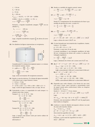 Guia do professor 305
r 5 10 cm
h 5 40 cm
r
2
r
r 5 6 cm
2
h
h 5 125 cm
cilindro C
5 π( )
2
h 5 π 8 10
2
40 5 4.000π
4.000π 5 π(
2
)
2
x V 4.000π 5 π 8 6
2
x V
x x
V 5 V 5
4. 000
36
1. 000
9
Portanto, o líquido transferido atingirá
1. 000
9
cm no
cilindro C
2
C
h
2
125 cm
x
1. 000
9
cm
x 5 5
h
h
1. 000
9 125
8
9
2
2
Logo, o líquido transferido ocupará
8
9
da altura do novo
cilindro.
13. Os cilindros da figura representam os recipientes.
h
3
R
4
h
R
V v o volume
v
do recipiente menor
, temos:
V πR
2
R
R h e v
R h R h
16 3 48
2 2
5 8 5
 
5 V 5
V
v
R h
R h
V v
48
48
2
2


Logo, serão necessários 48 recipientes menores.
14. Sendo o raio da cisterna,
r V
H
r 5 0,5 m 5 5 dm
V 5 310 c 5 310 dm
3
V 5 πr
2
H V 310 5 3,1 5
2
H V 100 5 25H V H 5 4
Logo, o nível de água baixará 4 dm, ou seja, 40 cm.
15. Ca cu an o a área e a capaci a e e ca a tanque e a
relação entre elas, temos:
Tanque I: A 5 π 8 2 2 6 5 24π
V
V 5 π 8 2
2
6 5 24π
A
V
24
24
1
5 5


Tanque II: A
II
A
A 5 π 8 2 2 8 5 32π
II
V
V 5 π 8 2
2
8 5 32π
5 5
A
V
32
32
1
I I
I I


Tanque III: A
III
5 π 8 2 3 8 5 48π
III
V
V 5 π 8 3
2
8 5 72π
5
π
5
A
V
48
72
2
3
I I I
I I I

ogo, o tanque com menor custo por metro i
capacidade é o III.
alter nativa d
A
D
I
L
S
O
N
S
E
C
C
O
16. Sendo a a medida do ângulo central, temos:
α
π
α α
2 2 180° 10
60
60°
5 V 5
8 8
V 5
r
g
17. α
π
60°
2 180°
5 V 5
8 8
V
2 r
g
r
g
V 5 V 5
°
°
g
r
g r
360
60
6
Sendo o comprimento da circunferência da base e
C a
g
medida da geratriz do cone, a razão
k
C
g
k
r
r
k
2
5 V 5 V 5
 
6 3
18. α
π
2
20°
180° 10
5 V 5
8 8
V
r
g g
1
2
V 5 V 5
3. 600°
120°
30
g g
g
2
5 r
2
1
2
h
h V
2
h
h 5
2
1
2
V 5 V 5
800 20 2
h h
Logo, a altura do cone é 20 2 cm
19. O cone for mado or um semicírculo é e uilátero. Assim,
como g 5 2r, temos:
g 5 2r V 20 = 2r V r 5 10
Portanto, o cone tem 10 cm de raio.
A secção meridiana é um triângulo equilátero de lado
20 cm. A distância do vértice até a mesa é a altura do
triângulo equilátero.
h 5
c 3 20 3
10 3
2 2
5 5
Logo, a distância do vértice até a mesa será 10 3 cm.
20. a) g
2
5 h
2
1 r
2
V g
2
5 12
2
1 9
2
V 5 V 5
225 15
g g
A
lateral
5 πrg 5 π 8 9 15 5 135π
A
total
5 πr(
r
r r 1 g)
g
g 5 π 8 9 (9 1 15) 5 216π
Logo, a área lateral é 135π cm
2
e a área total é 216π cm
2
b) g
2
5 h
2
1 r
2
V 26
2
5 24
2
1 r
2
V
V r 5 100 V r 5 10
A
lateral
πrg π 8 10 26 260π
A
total
πr(
r
r r 1 g)
g
g 5 π 8 10 (10 1 26) 360π
Então, a área lateral é 260π
2
e a área total é 360π
cm
π
2
21. Supondo q ue cada chapéu é d a f or ma de u m c on e
r e t o s e m a b a s e , p a r a c a l c u l a r a q u a n t i d a d e t o t a l
de papel usado para confeccionar todos os chapéus
fazemos: 34 A
lateral cone
Sendo h 5 12 cm e r 5 8 cm, temos:
g
2
5 h
2
h
h 1 r
2
V g
2
5 12
2
1 8
2
V g 5
g
V 5
208 4 13
Logo:
34 A
lateral
5 34 πrg 5 34 π 8 8 4 13 5 1. 088 13

Portanto, são necessários 1. 088 13
 cm de papel para
fazer todos os chapéus.
22. A altura e o raio do cilindro são iguais à altura e ao raio
n n l in ri En
h
cone
5 cm e
cone
5 2 m
g
2
5 h
2
h
h 1 r
2
V g
2
5 5
2
1 2
2
V g 29
5
Área total da super fície do cone:
A
total
5 πr (r 1 g)
g
g 5 π 2 2 29
1
( ) 5 2 2
π 29
1
( )
Portanto, a área total da super fície do cone é
2 2
π 29
1
( ) cm
2
 