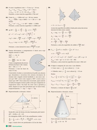 Guia do professor
306
23. O cone é equilátero com r 5 cm e g 5 10 cm.
A
total
5 A
base
1 A
lateral
V
total
A 5 πr
2
1 πrg V
V A
total
5 π 8 5
2
1 π 8 5 10 V A
total
5 75π
Portanto, a área total da super fície é 75π cm
2
24. Como A
ral
5 600π cm
2
e g 5 30 cm, temos:
A
lateral
5 600π 5 πrg V 600π 5 π 8 r 30 V r 5 20
Assim:
A
total
5 πr
2
1 A
lateral
5 π 8 20
2
1 600π 5 1.000π
Portanto, a área total da super fície é 1.000π cm
2
25.
t g 30°
10
3
3 10
10 3
3
5 V 5 V 5
h h
h
g r h g
2 2 2 2 2
0
10 3
3
5 1 V 5 1
1
2
⎛
⎝
⎞
⎠
V
V
g g g
2 2
00
9 9
3
3
5 1 V 5 V 5
1
300 1 200 20
A r g
5 5 8 8 5
  
10
20 3
3
200 3
3
a t e r a
200 3
3
 cm
2
26. V
amos deter minar o comprimento C deste arco cujo
ângulo central a é 300º.
60°
6
a

C
360º —— 2 6
300º ——
C
360º
2 6 10
5 8 8 5
300º
 
Como o comprimento da circun-
ferência da base é 2πr, temos:
r
r
2πr 5 10π V r 5 5
Portanto, o raio da base do
cone é 5 cm.
Comentário: Avaliar a conveniência de pedir aos alunos
que desenhem e recortem três setores circulares de
mesmo raio e ângulo central medindo a a
nor que 180º, outr o com a igual a 180º e outr o com a
maior
que
180º. Para cada setor recortado, após unirem
os lados do ângulo central, pedir a eles que comparem
os
respectivos raios da base do cone com a geratriz
r g
deles. Espera-se que eles percebam que os raios terão,
respectivamente, r , 2g r 5 2g e
g r . 2g
27. Representando a situação, temos:
A
B
C
O
O
R
r = 0,3 m
r
h = 0,3 m
H
Sendo o raio da for ma circular iluminada pelo lustre:
R
π
2
5 6,25 R 5 2,5
Os triângulos AOB e
B AO C são semelhantes; então:
C
h
H
r
R
H
R h
r
H
2, 5 0, 3
2
5 V 5 5 V 5
0 3
,
, 5
Logo, o lustre deve ser pendurado a 2,5 m do chão.
28.
3
5
4
r
3
4
r
r 5 5 4 3 V r 5
12
5
A área da super fície do sólido é dada pela soma das áreas
laterais de dois cones; assim:
A
L
A 5 rg 5 

12
5
4
48
5
8 8 5
A
L
A
2
5 πrg
2
5 

12
5
3
36
5
8 8 5
A 5 A
L
A 1 A
L
A
2
A 5
48
5
36
5
84
5
  
1 5
Portanto, a área da super fície do sólido é
84
5

dm
2
29. V r h h
cone
2
1
3
18 2
1
3
5 V 5 8 8 V
   3
2
V 5 V 5
18 2
3
6 2
h h


g r h g g
2 2 2 2 2
3 6 2 81
5 1 V 5 1 V 5 V
( )
2
g
g 9
5
A
total
5 πr (r 1 g)
g
g 5 π 8 3 (3 1 9) 5 36π
Portanto, a área total da super fície do cone é 36π cm
2
30. O lápis é composto de um cone e um cilindro.
   r
1
1
2
cm
5 e altura h 5 1 cm
   r
2
1
2
cm
5 e altura
2
h
h 5 15 cm
Então:
5 8 8 8 5 8 8 8 5
V r h
1
3
1
3
1
2
1
1
12
cone 1
2
1
2
( )
π π
⎛
⎝
⎞
⎠
π
5 8 8 5 8 8 5
V r h
1
2
15
15
4
ci i nd ro 2
2
2
2
( )
π π
⎛
⎝
⎞
⎠
π
V V V
5 1 5 1 5
 

1
12
15
4
23
6
á p i s cone ci i ndro
Portanto, o volume do lápis é
2
6
3

cm
3
31. Representando a situação, temos:
A
A
2
2 cm
8 cm
10 cm
R
Para calcular o raio R do cone, temos:
R
r
R
R r
2
10
5
5 V 5
(I)
I
L
U
S
T
R
A
Ç
Õ
E
S
:
A
D
I
L
S
O
N
S
E
C
C
O
 