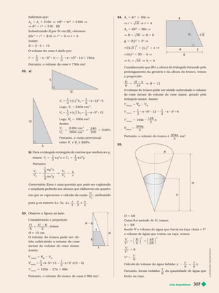 Guia do professor 307
34. A 5 πr
2
5 16π V
V r 16
5 V r 5 4
A
2
5 πR
2
5 36π V
V R 36
5 V R 5 6
g
t
g
g 5 (h
h
2
1 2
2
V
2 5 4
2
2
( ) ( )
5 1
h
V (h
h )
2
5 20 4 V
V h 16
5 V h
h 5 4
Considerando que H
prolongamento da geratriz e da altura do tronco, temos
a proporção:
H H
H
6 34
4
12
5 V 5
volume
do cone menor do volume do cone maior
, gerado pelo
triângulo maior
. Assim:
V
n
5
M
V
V V
V
tronco
5
1
3
s 6
2
12
1
3
s 4
2
8
V
tronco
5 144s
128
3
s
tronco
V
V =
3
3
04
Portanto, o volume do tronco é
3
3
04
cm
3
35.
H
R
h
H 5 4R
h H, temos:
h 5 2R
V V
o volume de água que restou na taça, temos:
5 5
V
V
H
h
R
R
4
2
3 3
⎛
⎝
⎞
⎠
⎛
⎝
⎞
⎠
5
5
V
V
V
V
8
8
Cálculo do volume da água bebida:
V
V
V
8
7
8
2 5
Portanto, foram bebidos
7
8
da quantidade de água que
havia na taça.
4
4
6
2
t
Sabemos que:
A 5 A 1 216π πR
2
5 πr
2
1 216π
V R
2
5 r
2
1 216 (II)
Substituindo R
R em (II), obtemos:
r
25r
2
5 r
2
1 216 V
2
5 9 V r 5 3
Assim:
R 5 5 3 5 15
O volume do cone é dado por:
V R h
1
3
1
3
5 0 7
2
5 8 8 8 5 8 8 8 5
  1 1
2
5
50 
Portanto, o volume do cone é 750π cm
3
32. a)
12
5
12
5
5 5 8 8 8
5
V r h
V
1
3
1
3
12 5
Logo, 240 cm .
1 1
2
1
2
1
3
( )
π π
π
5 5 8 8 8
V r h
1
3
1
3
5 12
2 2
2
2
2
( )
π π
Logo,
2
V
V 5 100π cm
3
Assim:
5 5 5
V
V
240 cm
100 cm
240
100
240%
1
2
3
3


Portanto, a razão percentual
entre V
V e
2
V
V é 240%.
b) Para o triângulo retângulo de catetos que medem e
x y
temos: V y x
1
1
3
5 
2
e V x y
2
1
3
5 
2
Portanto:
5 V 5
V
V
y x
x y
V
V
y
x
1
3
1
3
1
2
2
2
1
2


Comentário: Essa é uma questão que pode ser explorada
e ampliada pedindo aos alunos que elaborem um quadro
em que se represente o cálculo da razão
V
V
1
2
, atribuindo
para y os valores 2
y x, x, 4x
x
2
x
3
e
x
4
33. Observe a figura ao lado.
Considerando a proporção
H H
5 3
5
6
, temos
H 515cm.
O volume do tronco pode ser ob-
tido subtraindo o volume do cone
menor do volume do cone maior
.
Assim:
V
tronco
5
M
V
V V
m
tronco
V 5
1
3
s 5
2
15
1
3
s 3
2
(15 6)
V
tronco
5 125s 27π = 98s
Portanto, o volume do tronco de cone é 98π cm
3
6
H 6
5
3
H
I
L
U
S
T
R
A
Ç
Õ
E
S
:
A
D
I
L
S
O
N
S
E
C
C
O
 