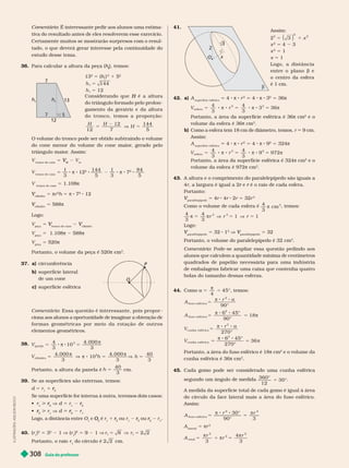 Guia do professor
308
Comentário: É interessante pedir aos alunos uma estima-
tiva do resultado antes de eles resolverem esse exercício.
Certamente muitos se mostrarão surpresos com o resul-
tado, o que deverá gerar interesse pela continuidade do
m
36. Para calcular a altura da peça (h
h ), temos:
5
h
t
7
12
13
7
h
t
13
2
5 (h
h )
2
1 5
2
5
5
h
h
144
12
H
do triângulo for mado pelo prolon
gamento da geratriz e da altura
d o t r o n c o , t e m o s a p r o p o r ç ã o :
H H
H
12 7
12 144
5
5 V 5
O volume do tronco pode ser obtido subtraindo o volume
do cone menor do volume do cone maior
, gerado pelo
triângulo maior
. Assim:
V
tronco de cone
5
M
V
V V
m
V
tronco de cone
5
1
3
s 12
2
144
5
1
3
s 7
2
84
5
V
tronco de cone
5 1.1 s
cilindro
V 5 πr
2
h 5 π 8 7
2
12
cilindro
V 5 588π
Logo:
V
eça
5
tronco de cone
V
V
cilindro
V
V
peça
5 1.108 588
V
peça
5 520π
Portanto, o volume da peça é 520π
3
37. circunferência
b) super fície lateral
de um cone
c) super fície esférica
Comentário: Essa questão é interessante, pois propor -
ciona aos alunos a oportunidade de imaginar a obtenção de
f o r m a s g e o m é t r i c a s p o r m e i o d a r o t a ç ã o d e o u t r o s
elementos geométricos.
38.
V
qu e i j o
3
4
3
10
4. 000
5 8 8 5


3
V h h
ci i ndro
2
4. 000
10
4. 000
3
5 V 8 5
π
V


3
40
3
5
Portanto, a altura da panela é h
40
3
5 cm.
39. Se as super fícies são exter nas, temos:
d 5 r 1
2
r
r
Se uma superfície for interna à outra, teremos dois casos:
 r >
2
r
r V d 5 r
2
r
r

2
r
r > r V d
2
r
r r
Logo, a distância entre O e
2
O
O é r 1
2
r
r ou r
2
r
r ou
2
r
r r
40. (r )
2
5
2
1 V (r )
2
5 2 1 V r r
1 1
8 2 2
5 V 5
Portanto, o raio do círculo é 2 2 cm.
O
P
41.
O
2
x
b
3
Assim:
2
2
2
2
3
5 1
( ) x
x
2
5 4 3
x
2
5 1
x 5 1
L o g o , a d i s t â n c i a
entre o plano b e
o centro da esfera
é 1 cm.
42. a) A
super fície esférica
4 π 8 r
2
4 π 8 3
2
36π
V r
esfer a
4
3
4
3
36
5 8 8 5 8 8 5
  
3 3
3
Portanto, a área da super fície esférica é 36π cm
2
e o
volume da esfera é 36 cm
3
b) Como a esfera tem 18 cm de diâmetro, temos, r 9 cm.
Assim:
A
super fície esférica
4 π 8 r
2
5 4 π 8 9
2
5 324π
V r
esfer a
4
3
4
3
972
5 8 8 5 8 8 5
  
3 3
9
Portanto, a área da super fície esférica é 324π cm
2
e o
volume da esfera é 972π cm
3
43. A altura e o comprimento do paralelepípedo são iguais a
4r, a largura é igual a 2 e
r é o raio de cada esfera.
r
Portanto:
paralelepípedo
V 5 4r 4r 2r 5 32r
3
Como o volume de cada esfera é
4
3
3
 cm
, temos:
4
3
4
3
3 3
  1 1
5 V 5 V 5
r r r
paralelepípedo
V 5 2 1 V
paralelepípedo
V 5 2
Portanto, o volume do paralelepípedo é 32 cm
3
Comentário: Pode-se ampliar essa questão pedindo aos
alunos que calculem a quantidade mínima de centímetros
quadrados de papelão necessária para uma indústria
de embalagens fabricar uma caixa que contenha quatro
bolas do tamanho dessas esferas.
44. Como α
π
45°
5 5
4
, temos:
5
8 8
A
r
90°
fuso esfér i co
2
π α
5
8 8
5
A
6 45°
90°
18
fuso esfér i co
2


5
8 8
5
8 8
5
V
r
V
270°
6 45°
270°
36
cunha esfér i ca
3
cunha esfér i ca
3
π α
π
π
Portanto, a área do fuso esférico é 18π cm
2
e o volume da
cunha esférica é 36π cm
3
45. Cada gomo pode ser considerado uma cunha esférica
segundo um ângulo de medida
360°
12
30°
5
A medida da super fície total de cada gomo é igual à área
do círculo da face lateral mais a área do fuso esférico.
Assim:
A
r r
fuso esfér i co
2 2
30°
° 3
5
8 8
5
 
90
A
lateral
5 πr
2
A
r
r
r
t ot a
2
2
2
3
4
3
5 1 5



I
L
U
S
T
R
A
Ç
Õ
E
S
:
A
D
I
L
S
O
N
S
E
C
C
O
 