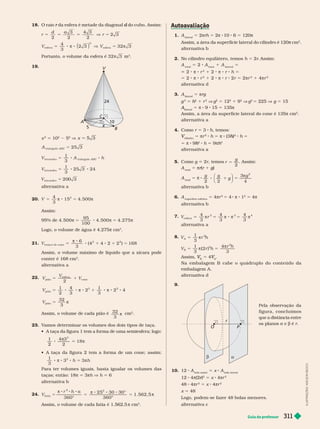 Guia do professor 311
1. A
lateral
5 2πrh 5 2π 8 10 6 5 120π
Assim, a área da super fície lateral do cilindro é 120π cm
π
2
alter nativa b
2. No cilindro equilátero, temos h 5 2r
. Assim:
A
total
2 A
base
1 A
lateral
2 π 8 r
2
1 2 π 8 r h 5
5 2 π 8 r
2
1 2 π 8 r 2r 5 2πr
2
1 4πr
2
alter nativa
3. A
lateral
5 πrg
g
2
5 h
2
h
h 1 r
2
V g
2
5 12
2
1 9
2
V g
2
5 225 V g 5 15
A
lateral
A
A 5 π 8 9 15 5 135π
Assim, a área da super fície lateral do cone é 135π cm
2
alter nativa a
4. Como r 5 3 h, temos:
cilindro
V 5 πr
2
h 5 π 8 (3 )
h
h
2
h 5
5 8 9
2
h
h h 5 9 h
3
h
h
alter nativa a
5. Como g 2r, temos r
g
=
2
. Assim:
A
total
5 πr(
r
r r 1 g)
g
g
A
total
5 8
g g
g
2 2
8 1
⎛
⎝
⎞
⎠
5
3
4
2
 g
alter nativa b
6. A
super fície esférica
5 4πr
2
5 4 π 8 1
2
5 4π
alter nativa b
7.
V r
esfer a
3 3 4
4
3
4
3
4
3
5 5 8 5
   
a
8.
V r h
A
2
1
3
5 
V r h
r h
B
2
2
1
3
( 2 )
4
3
5 5


Assim,
B
V
V 5 4
A
V
V
Na embalagem B cabe o quádruplo do conteúdo da
embalagem A.
alter nativa d
9.
O P
r
b a
Pela observação da
figura, con cluímos
que a distância entre
os planos e b é r
10. 12 A
bola maior
5 x A
bola menor
12 4π(2 )
r
2
5 x 4πr
2
48 4πr
2
5 x 4πr
2
x 5 48
Logo, podem-se fazer 48 bolas menores.
alter nativa c
18. O raio da esfera é metade da diagonal
r do cubo. Assim:
d
r
d a
r
2
3 4 3
3
5 5 5 V 5
2 2
2
V V
esfer a
3
esfer a
3
2 3 32 3
5 8 8 V 5
4
π π
( )
Portanto, o volume da esfera é 32 3
 m
3
19.
C
5
10
x
A
B
24
V
x 5 10
2
5 V x 5 3
5
A
ABC
t r i ângu o
25 3
5
V A h
ABC
t et r a edr o t r i â ngu o
1
5 8 8
3
V
t et r a edr o
1
3
5 3 24
5 8 8
2
V
t et r a edr o
0 3
5 2 0
20. V
4
3
15 4. 500
3
5 8 5
 
Assim:
95% de 4. 500
95
100
4. 500 4. 275
  
5 8 5
Logo, o volume de água é 4.275π
3
21.
6
3
( 4 4 2 2 ) 168
t r onco de cone
2 2
5 8 1 8 1 5

V
Assim, o volume máximo de líquido que a xícara pode
conter é 168 cm
3
alter nativa a
22.
V
V
V
pião
esfer a
cone
5 1
2
V
pião
3 2
1
2
4
3
2
1
3
2 4
5 8 8 8 1 8 8 8
 
V
pião
32
3
5 
Assim, o volume de cada pião é
32
3

cm
3
23. V
amos deter minar os volumes dos dois tipos de taça.
            
1
2
3
2
3
4
18
π
5 π
             
1
3
3
2
3
8 π 8 8 5 π
h h
Para ter volumes iguais, basta igualar os volumes das
taças; então: 18π 3πh V h 6
alter nativa b
24. V
r h
f a t ia
2
2
360°
5 0 0°
360
5
8 8 8
5
8 8 8
π α
π 2 3 3
°
°
1. 562, 5
5 π
Assim, o volume de cada fatia é 1.562,5 π cm
3
I
L
U
S
T
R
A
Ç
Õ
E
S
:
A
D
I
L
S
O
N
S
E
C
C
O
 