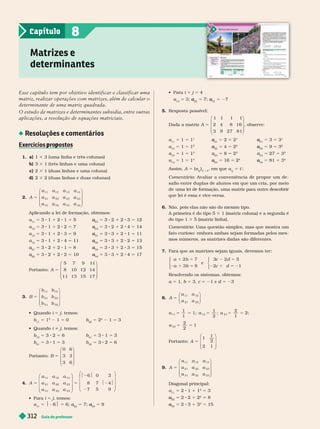 Guia do professor
312
Matrizes e
determinantes
8
Capítulo
Esse capítulo tem por objetivo identificar e classificar uma
matriz, realizar operações com matrizes, além de calcular o
determinante de uma matriz quadrada.
O estudo de matrizes e determinantes subsidia, entre outras
aplicações, a resolução de equações matriciais.
Resoluções e comentários
Exercícios ro ostos
p p
1. a) 1 3 3 (uma linha e três colunas)
b) 3 3 1 (três linhas e uma coluna)
c) 2 3 1 (duas linhas e uma coluna)
d) 2 3 2 (duas linhas e duas colunas)
2. A
a a a a
a a a a
a a a a
11 12 13 14
21 22 23 24
31 32 33 34
5
⎛
⎝
⎞
⎠
Aplicando a lei de for mação, obtemos:
a
11
5 8 1 1 2 1 5
23
a
a 5 8 2 1 2 5 12
a
12
5 3 1 1 2 2 5 7
24
a
a 5 3 2 1 2 4 5 14
a
13
5 3 1 1 2 3 5 9
31
a
a 5 3 3 1 2 1 5 11
a
14
5 3 1 1 2 4 5 11
32
a
a 5 3 3 1 2 2 5 13
a
21
a
a 5 3 2 1 2 1 5 8
33
a
a 5 3 3 1 2 3 5 15
a
22
a
a 5 3 2 1 2 2 5 10
34
a
a 5 3 3 1 2 4 5 17
Portanto: A 5
5 7 9 11
8 10 12 14
11 13 15 17
⎛
⎝
⎞
⎠
3. B
b b
b b
b b
11 12
21 22
31 32
5
⎛
⎝
⎞
⎠
  i 5 j, temos:
b
11
5 1
2
1 5 0 b 5 2
2
1 5 3
  i i j, temos:
b
12
5 3 2 5 6 b
31
5 3 1 5 3
b
21
5 3 1 5 3 b
32
5 3 2 5 6
Portanto: B 5
0 6
3 3
3 6
⎛
⎝
⎞
⎠
5 5
$2 $
$2 $
6 0 3
8 7 4
7 5 9
11 12 13
21 22 23
31 32 33
A
a a a
a a a
a a a
⎛
⎝
⎞
⎠
⎛
⎝
⎞
⎠
  i 5 j, temos:
a
11
5 $ $ 5 6; a
22
a
a 5 7;
33
a
a 5 9
  i 1 j 5 4
a 5 a
a 5 a
a 5 27
5. Resposta possível:
Dada a matriz A 5
1 1 1 1
2 4 8 16
3 9 27 81
⎛
⎝
⎞
⎠
, observe:
a
11
5 1 5 1
21
a
a 5 2 5 2
31
a
a 5 3 5 3
a
12
5 1 5 1
2
22
a
a 5 4 5 2
2
32
a
a 5 9 5 3
2
13
5 5
3
23
5 8 5 2
3
33
5 27 5 3
3
a
14
5 1 5 1
4
24
a
a 5 16 5 2
4
34
a
a 5 81 5 3
4
Assim, A 5 (a
j
i
)
3 3 4
, em que a
j
i
5 i
i
j
Comentário: Avaliar a conveniência de propor um de-
safio entre duplas de alunos em que um cria, por meio
de uma lei de formação, uma matriz para outro descobrir
que lei é essa e vice-versa.
Não, pois elas não são do mesmo tipo.
A primeira é do tipo 5 3 1 (matriz coluna) e a segunda é
do tipo 1 3 5 (matriz linha).
Comentário: Uma questão simples, mas que mostra um
fato curioso: embora ambas sejam for madas pelos mes-
mos números, as matrizes dadas são diferentes.
7. Para que as matrizes sejam iguais, devemos ter:
a b
a b
c d
2 7
3
e
2
1 5
2 1 5
2 5
8
3
⎧
⎨
⎩
3
3
1
2 1 5 2
2
c d
⎧
⎨
⎩
Resolvendo os sistemas, obtemos:
a 5 1, b 5 3, c 5 21 e d 5 23
8. A
a a
a a
11 12
21 22
5
⎛
⎝
⎞
⎠
a a a
a
11 12 21
22
1
1
1;
1
2
;
2
1
2;
5 5 5 5 5
5
2
2
1
5
Portanto: A 5
1
1
2
2 1
⎛
⎝
⎞
⎠
9. A
a a a
a a a
a a a
5
11 12 13
21 22 23
31 32 33
⎛
⎝
⎞
⎠
Diagonal principal:
a
11
5 2 1 1 1
2
5 3
22
a
a 5 2 2 1 2
2
5 8
33
a
a 5 8 3 1 3
2
5 15
 