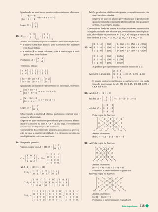 Guia do professor 315
Igualando as matrizes e resolvendo o sistema, obtemos:
8
3 1
8 e
2 5 2
1 5 2
V 5 5
b
a b
b a
⎧
⎨
⎩
3
Logo: X 5
3
8
⎛
⎝
⎞
⎠
23. X
m n
3
3 3
8 5
3 2
5 1
3 2
5 1
2 2 2 2
⎛
⎝
⎞
⎠
⎛
⎝
⎞
⎠
Assim, são condições para ocorrência dessa multiplicação:
 
tem duas linhas;
   ter duas colunas, pois a matriz que a mul
X
tiplica tem duas linhas.
Portanto: X
a b
c d
5
⎛
⎝
⎞
⎠
Teremos, então:
⎛
⎝
⎞
⎠
⎛
⎝
⎞
⎠
⎛
⎝
⎞
⎠
⎛
⎝
⎞
⎠
⎛
⎝
⎞
⎠
8 5
1 1
1 1
5
a b
c d
a b a b
c d c d
3 2
5 1
3 2
5 1
3 5 2
3 5 2
3 2
5 1
Igualando as matrizes e resolvendo os sistemas, obtemos:

3
a b
a b
a b
5 3
2 2
1 e 0
1 5
1 5
V 5 5
⎧
⎨
⎩

3
c d
c d
c d
5 5
2 1
0 e 1
1 5
1 5
V 5 5
⎧
⎨
⎩
Logo: X 5
1 0
0 1
⎛
⎝
⎞
⎠
X
a matriz identidade.
Espera-se que os alunos percebam que a matriz identi-
dade é a matriz tal que X A 5 A, ou seja, é o elemento
neutro na multiplicação de matrizes.
Comentário: Esse exercício propicia aos alunos a percep-
ção de que a matriz identidade é o elemento neutro na
multiplicação entre as matrizes.
24. Resposta possível:
V
amos supor que A 5 (4), B 5
1 0
0 2
⎛
⎝
⎞
⎠
5 5
C D
1 0 1
0 1 1
1 0 0
e
1 0 1 1
0 0 1 1
1 1 0 0
1 0 0 0
⎛
⎝
⎞
⎠
⎛
⎝
⎞
⎠
a) A I
I 5 (4) (1) 5 (4)
8 5 8 5
8 5 8 5
8 5 8 5
B I
C I
D I
1 0
0 2
1 0
0 1
1 0
0 2
1 0 1
0 1 1
1 0 0
1 0 0
0 1 0
0 0 1
1 0 1
0 1 1
1 0 0
1 0 1 1
0 0 1 1
1 1 0 0
1 0 0 0
1 0 0 0
0 1 0 0
0 0 1 0
0 0 0 1
1 0 1 1
0 0 1 1
1 1 0 0
1 0 0 0
2
3
4
⎛
⎝
⎞
⎠
⎛
⎝
⎞
⎠
⎛
⎝
⎞
⎠
⎛
⎝
⎞
⎠
⎛
⎝
⎞
⎠
⎛
⎝
⎞
⎠
⎛
⎝
⎞
⎠
⎛
⎝
⎞
⎠
⎛
⎝
⎞
⎠
b) Os produtos obtidos são iguais, respectivamente, às
matrizes inventadas.
Espera-se que os alunos percebam que o produto de
qualquer matriz pela matriz identidade (I ), em qualquer
ordem, é a própria matriz.
Comentário: Pode-se testar se o objetivo dessa questão foi
atingido pedindo aos alunos que, sem efetuar a multiplica-
ção, obtenham os produtos M I
I e I
I M, em que a matriz
M
M M
tem ordem 2 e m
11
5 x, m
12
5 y m
21
5 z e m
22
5 w
25. a)
2 3 4
3 3 4
1 2 6
⎛
⎝
⎞
⎠
⎛
⎝
⎞
⎠
300
150
200
8 5
2 300 3 150 4 200
3 300 3
8 1 8 1 8
8 1 8 1
150 4 200
1 300 2 150 6 200
1 8
8 1 8 1 8
⎛
⎝
⎞
⎠
⎛
⎝
⎞
⎠
⎛
⎝
2 3 4
3 3 4
1 2 6
300
150
200
⎞
⎠
⎛
⎝
⎞
⎠
1. 850
2. 150
1. 800
5
A gráfica que apresentou o menor custo foi a C.
b) ( , , , )
0 25 0 45 0 30
2 3 4
3 3 4
1 2 6
( 2
8 5
⎛
⎝
⎞
⎠
,
, 15 2, 70 4, 60)
O custo unitário médio que a agência teve em cada
tipo de impressão oi de: PB R$ 2,15, CK R$ 2,70 e
CKX R$ 4,60.
26. a) det 5 $2$ 5 2
b) 5 5 8 2 8 2 5
B
det
1
1
2
3
1 3 2 ( 1) 5
det C 5
1 2 1
0 1 2
3 4 0
Pela regra de Sarrus:
1 1 1
0 1
3
8 0 12 0
Assim, obtemos:
det C 5 212 ( 3 8) 5 21
27. a) Pela regra de Sarrus:
8 0 0 8 0 0
Assim, obtemos:
(8 1 0 1 0) (8 1 0 1 0) 5 0
Portanto, o deter minante é igual a 0.
b) Pela regra de Sarrus:
a
0
b
0 0 0 0
Assim, obtemos:
(a c b)
b
b (a c b)
b
b 5 0
Portanto, o deter minante é igual a 0.
 