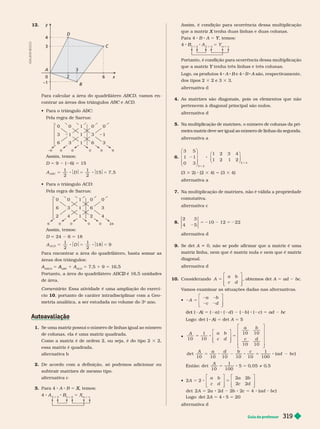 Guia do professor 319
12.
x
y
3
6
2
B
A
D
C
0
3
–1
4
Para calcular a área do quadrilátero AB D, vamos en-
contrar as áreas dos triân ulos e D
    ABC
Pela regra de Sarrus:
0 0 1
1
0
0
1 1
1
9
0 0 0
Assim, temos:
D 5 9 ( 6) 5 15
A D
ABC
1
2
1
2
15 7, 5
5 8 $ $5 8 $ $5
    ACD
Pela regra de Sarrus:
0 0 1
1
0
0
6
1
0 0 0
Assim, temos:
D 24 6 18
A D
A CD
1
2
1
2
18 9
5 8 $ $5 8 $ $5
Para encontrar a área do quadrilátero, basta somar as
áreas dos triângulos:
A
ABCD
A 5
ABC
A 1 A
ACD
A 5 7,5 1 9 5 16,5
Portanto, a área do quadrilátero AB é 16,5 unidades
D
de área.
Coment rio: Essa atividade é uma ampliação do exercí-
cio 10, portanto de caráter intradisciplinar com a Geo-
metria analítica, a ser estudada no volume do 3
o
ano.
1. Se uma matriz possui o número de linhas igual ao número
de colunas, ela é uma matriz quadrada.
Como a matriz é de ordem 2, ou seja, é do tipo 2 3 2,
essa matriz é quadrada.
alter nativa b
2. De acordo com a definição, só podemos adicionar ou
subtrair matrizes de mesmo tipo.
alter nativa c
3. Para 4 A B 5 , temos:
X
X
4 A
2 3
B
3
B 5 X
m n
A
D
I
L
S
O
N
S
E
C
C
O
Assim, é condição para ocorrência dessa multiplicação
X
Para 4 B A 5 , temos:
Y
Y
4 B
3
B
2
A
2 3
5 Y
m n
Portanto, é con ição para ocorrência essa mu tip icação
Y
Logo, os produtos 4 A B e 4
B B A são, respectivamente,
A
dos tipos 2 3 2 e 3 3 3.
alter nativa
4. As matrizes são diagonais, pois os elementos que não
pertencem à diagonal principal são nulos.
alter nativa d
5. Na multiplicação de matrizes, o número de colunas da pri-
meira matriz deve ser igual ao número de linhas da segunda.
alter nativa a
6.
3
1
2
2 4
5
1 1
0 3
2 3 4
1 2 1 2
3
2 8
3
3
⎛
⎝
⎞
⎠
⎛
⎝
⎞
⎠
(3 3 2) (2 3 4) 5 (3 3 4)
alter nativa a
7. Na multiplicação de matrizes, não é válida a propriedade
comutativa.
alter nativa c
8.
2
10 12 22
3
4 5
5 2 2 5 2
alter nativa d
9. Se det i 0, não se pode afir mar que a matriz é uma
matriz linha, nem que é matriz nula e nem que é matriz
diagonal.
alter nativa d
1 . onsiderando 5
⎡
⎣
⎤
⎦
A
a b
c d
, obtemos det A 5 ad bc
V
amos examinar as situações dadas nas alter nativas.
 2 5
2 2
2 2
⎡
⎣
⎤
⎦
A
a b
c d
(
t A)
A
A 5 ( a ) ( d ) ( b ) ( c ) 5 ad bc
Logo: det ( A)
A
A 5 det A 5 5

5 8 5
5 8 2 8 5 8 2
A a b
c d
a b
c d
A a d b c
ad bc
10
1
10
10 10
10 10
det
10 10 10 10 10
1
100
( )
⎡
⎣
⎤
⎦
⎡
⎣
⎤
⎦
Então: 5 8 5 
A
det
10
1
100
5 0
, 05 0
, 5
 5 8 5
5 8 2 8 5 8 2
⎡
⎣
⎤
⎦
⎡
⎣
⎤
⎦
A
a b
c d
a b
c d
A a d b c ad bc
2 2
2 2
2 2
det 2 2 2 2 2 4 ( )
Logo: det 2 5 4 5 = 20
alter nativa d
 