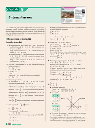Guia do professor
320
c) A solução do sistema é o ponto de intersecção das
retas, ou seja, S {(1, 1)}.
Comentário: Avaliar a conveniência de explorar mais o exer -
cício pedindo aos alunos que tracem, no plano cartesiano,
uma reta paralela ao eixo y pelo ponto (3,
0).
y Em seguida,
Esse capítulo tem por objetivos: representar e resolver situações-
problema usando sistemas lineares; reconhecer e classificar
sistemas lineares; apresentar sistema linear em forma de equação
matricial e vice-versa; e aplicar o método do escalonamento na
resolução de sistemas lineares.
Resoluções e comentários
Exercícios ro ostos
p p
1. a) Substituindo por 1, por 3 e z por 2 na equação
z
dada, obtemos 2 1 3 3 2 5 11, que é uma sen-
tença ver a eira.
Logo, o ter no ordenado (1, 3, 2) é solução da equação
inear 2x 3z 5 11.
b) Su stituin o x, e z
2 2 2 3 2 5 12 i 11; portanto, a equação inear
não é satisfeita.
Logo, o ter no ordenado (2, 2, 2) não é solução da
equação 2x 3z 11.
2. Para que o par ordenado (3, k ) seja solução da equação
dada, devemos ter:
2x 1 3 5 12
2 3 1 3 k 5 12
6 1 3k 5 12
k 5 2
Logo, se k 5 2, o par (3, k ) é solução da equação
2x 1 3 5 12.
3. Respostas possíveis:
Os ter nos (0, 0, 0), (1, 1, 1), (1, 1, 5) e ( 2, 2, 2) são
soluções da equação 2a 1 3b c 5 0.
4. Substituindo x por 3 e y por
y
2
3
na equação x 3y 5 1,
2
3
1
3 5 , que é uma sentença verdadeira.
Substituindo x por 3 e y por
y
2
3
na equação x 1 3y 5 5,
2
3
5
3 5 , que também é uma sentença
verdadeira.
2
3
⎝
⎝
⎛
⎛
⎛
⎛
⎠
⎠
⎞
⎞
⎞
⎞
é solução comum das duas equações dadas.
5. Para o ponto A 5
3
, 1
⎝
⎝
⎛
⎛
⎛
⎛
⎠
⎠
⎞
⎞
⎞
⎞
, temos:
5
⎛
⎛ ⎞
⎞
3
1 ( I )
Para o ponto B 5 (1, 2), temos:
a 1 b 5 2 (II)
Resolvendo o sistema for mado pelas equações (I) e (II):
⎧
⎧
⎨
⎨
⎩
⎩
5
a
1
3
1
2
Sistemas lineares
9
Capítulo
Multiplicando a primeira equação por ( 3) e adicionando
as duas equações, obtemos:
⎧
⎧
⎩
⎨
⎨
5
1
b
2
1
2
3
2
a
Logo, 5
5
2
1
2
6. Temos: (2x 1 y) ( x 1 3y) 5 0
V
5
V
1 y
x 1
5
y
x 1
0
5
⎩
⎨
⎨
⎩
⎨
⎨
2x
y 5 0 e x 5 0
Então, S 5 {(0, 0)}.
Comentário: Convém comentar com os alunos que uma
equação do tipo A B = 0 tem solução igual à solução
do sistema
A
B
0
0
5
⎧
⎧
⎩
⎨
⎨
⎩
⎩
⎨
⎨
⎨
⎨
7. A reta passa pelos pontos (2, 0) e (0,
r 1); então:
m 2 2 0 5 2 V 2m 5 2 V m 5 1
A reta s passa pelos pontos (6, 0) e (0, 1); então:
s
0 1 n 1 5 6 V n 5 6
P e à reta
r s ; logo, suas coorde-
nadas constituem a solução do sistema:
⎧
⎨
⎧
⎧
⎩
⎨
⎨
⎧
⎧
⎩
⎨
⎨
V
5
5
y
5
y
5
y
y 5 2
y
1
2
5
x
x
x
Portanto, P 3
,
1
2
= =
⎛
⎛ ⎞
⎞
8.
x
x
0
2
5
y
y
⎧
⎧
⎩
⎨
⎨
⎩
⎩
⎨
⎨
⎨
⎨
a) Respostas possíveis:
Para x y 5 0: (0, 0), (1, 1), ( 2, 2
Para x 1 y 5 2: (1, 1), (2, 0), (0, 2)
b) x y 5 0
y
0 0
4 4
y
0 2
2 0
x + y = 2
y
y
x y = 0
2
1
0
4
2
1 4
x
x 1 y 5 2
A
D
I
L
S
O
N
S
E
C
C
O
 