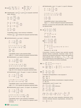Guia do professor
322
18. a)
5 2
1
y
1
y
x z 5
⎧
⎧
⎧
⎧
⎧
⎧
⎩
⎨
⎨
⎩
⎩
⎨
⎨
⎨
⎨
b)
x
5
y
5
y
y
x 1
x 2
5
⎧
⎧
⎩
⎩
19. Substituindo x por
1
2
e y por
y
1
5
na equação matricial
dada, obtemos:
8 5
5
5
2 5
6 5
1
2
1
5
0
2
)
1
5
6
2
)
1
5
0
1 1
3 1
0
⎛
⎝
⎛
⎛
⎝
⎝
⎞
⎞
⎠
⎠
⎛
⎝
⎛
⎛
⎝
⎝
⎞
⎞
⎠
⎠
⎛
⎝
⎛
⎛
⎝
⎝
⎞
⎞
⎠
⎠
⎛
⎝
⎛
⎛
⎝
⎝
⎞
⎞
⎠
⎠
⎛
⎛
⎝
⎝
⎞
⎞
⎠
⎠
⎛
⎝
⎛
⎛
⎝
⎝
⎞
⎞
⎠
⎠ ⎝
⎝ ⎠
⎠
A igualdade acima é uma sentença verdadeira.
Portanto,
1
2
1
5
⎝
⎝
⎛
⎛
⎛
⎛
⎠
⎠
⎞
⎞
⎞
⎞
é solução da equação matricial dada.
20. a) Substituindo x e
y por 1, obtemos:
z
1 1 1
1 1 2
1
1
0
0
1
⎛
⎛
⎝
⎝
⎞
⎞
⎠
⎠
⎛
⎛
⎝
⎝
⎞
⎞
⎠
⎠
⎛
⎛
⎛ ⎞
⎞
1 1 1 1 1 1
1 ) 1 2
⎛
⎛
⎛
⎛
⎝
⎝
⎞
⎞
⎠
⎠
⎛
⎛
⎝
⎝
⎞
⎞
⎠
⎠
⎛
⎛
⎝
⎝
⎞
⎞
⎠
⎠
⎛
⎛
⎝
⎝
⎞
⎞
⎠
⎠
0
0
3
2
0
0
5
5
A igualdade acima é uma sentença falsa.
Logo, (1, 1, 1) não é solução da equação matricial dada.
b) Substituindo x e
y por 0, obtemos:
z
⎛
⎛
⎝
⎝
⎞
⎞
⎠
⎠
⎛
⎛
⎝
⎝
⎞
⎠
⎞
⎞
⎠
⎠
⎛
⎛
⎝
⎝
⎞
⎞
⎠
⎠
⎛
⎛
⎝
⎝
⎞
⎞
⎠
⎠
⎛
⎛
⎝
⎝ ⎠
⎠
5
5
1 1 1
1 1 2
0
0
0
0
A igualdade acima é uma sentença verdadeira.
Logo, (0, 0, 0) é solução da equação matricial dada.
c) Substituindo x por ( 3), por 1 e
y por 2, obtemos:
z
1 1 1
3
1
2
0
0
1
5
⎛
⎛
⎝
⎝
⎞
⎞
⎠
⎠
⎛
⎛
⎝
⎝
⎞
⎞
⎠
⎠
⎛
⎛ ⎞
⎞
⎠
⎠
1 1 2
1 1) 1
1
0
0
⎛
⎛
⎝
⎝
⎞
⎞
⎠
⎠
⎛
⎛
⎝
⎝
⎞
⎞
⎠
⎠
A igualdade acima é uma sentença verdadeira.
Logo, ( 3, 1, 2) é solução da equação matricial dada.
d) Substituindo x por 3, y por (
y 1) e por (
z 2), obtemos:
1
2
3
1
2
0
0
1
8 2 5
⎛
⎛
⎝
⎝
⎞
⎞
⎠
⎠
⎛
⎛
⎝
⎝
⎞
⎞
⎠
⎠
⎞
⎞
⎠
⎠
1 1 ( 2)
1 1 )
0
0
⎛
⎛
⎝
⎝
⎞
⎞
⎠
⎠
⎛
⎛
⎝
⎝
⎞
⎞
⎠
⎠
5
A igualdade acima é uma sentença verdadeira.
Portanto, (3, 1, 2) é solução da equação matri-
cial dada.
e) Substituindo x por ( 1), y por 1 e
y z por 0, obtemos:
z
1 1 1
1
1
0
0
1
5
⎛
⎛
⎝
⎝
⎞
⎞
⎠
⎠
⎛
⎝
⎛
⎛
⎝
⎝
⎞
⎞
⎠
⎠
⎛
⎝
⎛
⎛
⎝
⎝
⎞
⎞
⎠
⎠
1
1 1) 1
1 1
5
5
0
0
0
0
0
2
⎛
⎛
⎝
⎝
⎞
⎞
⎠
⎠
⎛
⎛
⎝
⎝
⎞
⎞
⎠
⎠
⎛
⎛
⎝
⎝
⎞
⎞
⎠
⎠
⎛
⎛
⎝
⎝
⎞
⎞
⎠
⎠
⎠
⎠
A igualdade acima é uma sentença falsa.
Logo, ( 1, 1, 0) não é solução da equação matricial dada.
Portanto, os ter nos das alter nativas b, c e d são soluções
da equação dada.
21. a)
1 1
0 1
10
8
10
8
2
x
y
x
y
8 5
5
x
⎛
⎛
⎝
⎝
⎞
⎠
⎞
⎞
⎠
⎠
⎝
⎝
⎞
⎠
⎞
⎞
⎠
⎠
⎛
⎛
⎝
⎝
⎞
⎞
⎠
⎠
⎧
⎧
⎩
⎨
⎨
Portanto, S 5 {(2, 8 }.
b)
1 1 1
0 1 1
0 0 1
6
5
3
⎛
⎛
⎝
⎝
⎞
⎞
⎠
⎠
⎛
⎛
⎝
⎝
⎞
⎞
⎠
⎠
⎛
⎝
x
z
⎛
⎛
⎛
⎛
⎝
⎝
⎞
⎠
⎞
⎞
⎠
⎠
⎧
⎧
⎨
⎨
⎩
⎩
y
z
6
5
3
y 5
z
5
V y x 5
Portanto, S 5 {(1, 2, 3)}.
o m e n t á r i o : C o n v é m r e t o m a r e s s a q u e s t ã o q u a n d o
abordar sistema escalonado. Comentar
, então, com os
alunos
que as equações matriciais, como as que aparecem
nessa questão, isto é, do tipo A
n 3 n
X
n 3
= B
n 3
, em
que os elementos de A são dados por
A a
j
i
i
= 0, se i . j, são
associadas a sistemas na for ma escalonada.
22. S
x
x
y
1
0
2
1
5
5
y
y
x 5
⎧
⎧
⎩
⎨
⎨
⎩
⎩
⎨
⎨
⎨
⎨
S
2
1
1
5
by
y
V
⎧
⎧
⎩
⎨
⎨
⎩
⎩
⎨
⎨
⎨
⎨
5
5
5
1
1
1
5 0 e
⎧
⎧
⎩
⎨
⎨
⎩
⎩
⎨
⎨
⎨
⎨
23.
2 5
3 2
9
4
8 5
⎛
⎛
⎝
⎝
⎞
⎞
⎠
⎠
⎛
⎝
⎛
⎛
⎝
⎝
⎞
⎞
⎠
⎠
⎛
⎛
⎝
⎝
⎞
⎞
⎠
⎠
x
y
O sistema correspondente a essa equação é:
4
5
y
5
5
y
⎧
⎧
⎧
⎧
⎧
⎧
⎩
⎨
⎨
⎩
⎩
⎨
⎨
⎨
⎨
Resolvendo esse sistema, encontramos o conjunto solução
S 5 {(2, 1)}.
Substituindo x por 2 e y por 1 em
y
m
n
x
5
4 5
, obt em os:
8 5
⎛
⎛
⎝
⎝
⎞
⎞
⎠
⎠
⎛
⎛
⎝
⎝
⎞
⎠
⎞
⎞
⎠
⎠
⎛
⎛
⎝
⎝
⎞
⎞
⎠
⎠
m
n
4
2
1
8 5
⎛
⎛
⎝
⎝
⎞
⎞
⎠
⎠
⎛
⎛
⎝
⎝
⎞
⎞
⎠
⎠
⎛
⎛
⎝
⎝
⎞
⎞
⎠
⎠
0
5
n
m
n
5
V
5 2
m 1
8
0
5
m 1 0
n
5
2
3
⎝
⎝ ⎠
⎠
⎨
⎨
⎧
⎧
⎨
⎨
⎩
⎩
Portanto, para que essas equações matriciais repre-
sentem sistemas linear es equivalentes, devemos ter
m n
 