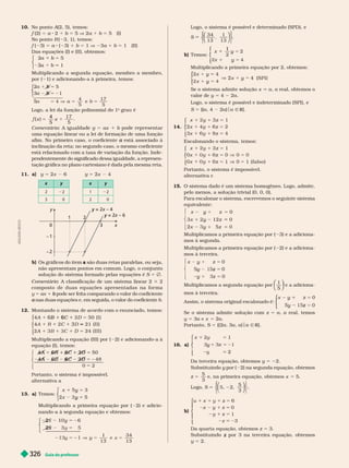Guia do professor
326
10. No ponto (2, 5), temos:
f (2) 5 a 2 b 5 5 V 2a b 5 5 (I)
No ponto ( 3, 1), temos:
f ( 3) 5 a ( 3) 1 b 5 1 V 23a 1 b 5 1 (II)
Das equações (I) e (II), obtemos:
2 5
1
5
b
3
a
⎧
⎧
⎧
⎧
⎧
⎧
⎩
⎨
⎨
⎩
⎩
⎨
⎨
⎨
⎨
Multiplicando a segunda equação, membro a membro,
por ( 1) e adicionando-a à primeira, temos:
2
3
5
5
1
4
e
5
5
5
⎧
⎧
⎩
⎨
⎨
⎩
⎩
⎨
⎨
⎨
⎨
17
5
5
b
b
Logo, a lei da função polinomial do 1
o
grau é
x
5
17
5
x
4
5
Comentário: A igua a e 5 ax
uma equação linear ou a lei de formação de uma função
afim. No primeiro caso, o coeficiente está associado à
a
inclinação da reta; no segundo caso, o mesmo coeficiente
está relacionado com a taxa de variação da função. Inde-
pendentemente do significado dessa igualdade, a represen-
tação gráfica no plano cartesiano é dada pela mesma reta.
11. y 5 2x 6 5 2x 4
2 2 1 2
x
y = 2
y x – 4
y – 6
1
0
– 2
– 1
2
3
b) Os gráficos do item a são duas retas paralelas, ou seja,
a
não apresentam pontos em comum. Logo, o conjunto
solução do sistema for mado pelas equações é S 5
omentário: A classi icação de um sistema linear 2 3 2
composto de duas equações apr esentadas na for ma
y 5 ax 1 pode ser feita comparando
b o valor do coeficiente
nas duas equações e, em seguida, o valor do coeficiente
a b
12. Montando o sistema de acordo com o enunciado, temos:
I )
A D
C
1 6
6 5
3 5
1
21 ( I I )
5 4 ( I I I )
⎧
⎧
⎨
⎨
⎩
⎩
Multiplicando a equação (III) por ( 2) e adicionando-a à
equação(I), temos:
5 2
248
5
⎧
⎨
⎧
⎧
⎨
⎨
⎩
⎨
⎨
⎩
⎩
4A
4A
6
6
6 6
6
2
D
2
Portanto, o sistema é impossível.
l r n iv
13. a Temos:
x
x
y
y
2
⎧
⎧
⎧
⎧
⎧
⎧
⎩
⎨
⎨
⎩
⎩
⎨
⎨
⎨
⎨
Multiplicando a primeira equação por ( 2) e adicio-
nando-a à segunda equação e obtemos:
5
⎧
⎧
⎨
⎨
⎩
⎩
5 2
y
1
13
34
13
2
2x
A
D
I
L
S
O
N
S
E
Logo, o sistema é possível e deter minado (SPD), e
S
34
13
1
13
⎝
⎝
⎛
⎛
⎛
⎛
⎠
⎠
⎞
⎞
⎞
⎞
⎧
⎧
⎩
⎨
⎨
⎫
⎫
⎭
⎬
⎬
b) Temos:
x 2
y
1
y
⎧
⎧
⎨
⎨
⎩
⎩
Multiplicando a primeira equação por 2, obtemos:
2x 4
x
y ( S P I )
y
y
V 2x
⎧
⎧
⎧
⎧
⎧
⎧
⎩
⎩
⎩
Se o sistema admite solução x a a real, obtemos o
valor de y 5 4 2a
Logo, o sistema é possível e indeter minado (SPI), e
S 5 {(a, 4 2a) a Ñ R}.
14.
5
1
1
x 1 z
⎧
⎧
⎨
⎨
⎩
⎩
1 1
x 1 5
z
x 1 z
Escalonando o sistema, temos:
5
1
1
x 1 z
⎧
⎧
⎨
⎨
⎩
⎩
1 1
x z 5
x z 5 ( f a l s o )
Portanto, o sistema é impossível.
alter nativa c
15. O sistema dado é um sistema homo êneo. Lo o, admite,
pelo menos, a solução trivial (0, 0, 0).
Para escalonar o sistema, escrevemos o seguinte sistema
equivalente:
z
⎧
⎨
⎧
⎧
⎨
⎨
⎩
⎨
⎨
⎩
⎩
y 5
y
1
y
0
x 12 0
x z
Multiplicamos a primeira equação por ( 3) e a adiciona-
mos à segunda.
Multiplicamos a primeira equação por ( 2) e a a iciona-
mos à terceira.
⎧
⎨
⎧
⎧
⎨
⎨
⎩
⎨
⎨
⎩
⎩
y 5
y
0
y 5
z
z 5
Multiplicamos a segunda equação por
1
5
⎝
⎝
⎛
⎛
⎛
⎛
⎠
⎠
⎞
⎞
⎞
⎞
e a adiciona-
mos à terceira.
Assim, o sistema original escalonado é:
0
y
y 5
z
⎧
⎧
⎧
⎧
⎧
⎧
⎩
⎨
⎨
⎩
⎩
⎨
⎨
⎨
⎨
Se o sistema admite solução com z 5 a a real, temos
y 5 3a 5 2a
Portanto, S 5 {(2a, 3a a) a Ñ R
16. a) 5 2
x 1
⎧
⎧
⎨
⎨
⎩
⎩
5
y
2
Da terceira equação, obtemos y 5 2.
Substituindo y por (
y 2) na segunda equação, obtemos
z 5
5
3
e, na primeira equação, obtemos x 5 5.
Logo, S 5
5
3
⎛
⎛
⎛
⎛
⎠
⎠
⎞
⎞
⎞
⎞
⎧
⎧
⎩
⎨
⎨
⎫
⎬
⎫
⎫
⎭
⎬
⎬
b)
5
5
6
0
3
⎧
⎧
⎨
⎨
⎩
⎩
1 z
1
y
z
Da quarta equação, obtemos z 5 3.
Substituindo por 3 na terceira equação, obtemos
z
y 5 2.
 