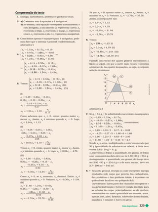 Guia do professor 329
Com reensão do texto
p
1. Energia, carboidratos, proteínas e gorduras totais.
2. a) O sistema tem 4 equações e 6 incógnitas.
b) No sistema, cada equação corresponde a um nutriente, e
cada incógnita, a um alimento (x
x
x representa o arroz, x
representa o feijão, x representa o frango, x
4
representa
4
o suco, x
5
representa o pão e x representa a margarina).
3. Como temos apenas 4 equações para 6 incógnitas, pode-
mos dizer que o sistema é possível e indeter minado.
alter nativa b
4.
x
x
x
6
5
5
x 6
4
x
3
x
0, 25
V
5
0, 45
⎧
⎧
⎨
⎨
⎩
⎩
V
8, 05
6
2
x 5
1
1 x
x 0
6
1, 68
x
3
x
9 16
9 16
x
4
x
11 60
⎧
⎨
⎧
⎧
⎨
⎨
⎩
⎨
⎨
⎩
⎩
5. Temos:
x
6
2
5
( I )
8 05
5 2 2
2
2 ( I I )
1
3
5 I I I )
x
x
4
5 x ( I V )
⎧
⎧
⎨
⎨
⎩
⎩
(I)
x 5 0,19 1 0,33x
5
0,17x
6
0,17x
6
5 0,19 1 0,33x
5
x
5
x
1
0
,
6
x
x
1
0, 17
q
1
Como sabemos que x > 0, então, quanto maior x
menor x
6
. Assim, x
6
é máximo quando x 5 0. Logo,
x
6
<1,94x
5
1 1,12.
(II)
x
2
8,05 0,07x
5
1 1,68x
6
1,68x
6
0,07x
5
1 8,05 1 x
2
x
6
x
x
8
6
x
x
2
1, 68
5
x 1
Temos x
2
0, então, quanto maior x
2
, maior x
6
. Assim,
x
6
é mínimo quando x
2
5 0. Logo, x
6
> 0,04x
5
1 4,79.
(III)
x
3
5 1 0,25x
5
x
6
,83x
6
5 20,25x
5
1 9,16 x
3
5
x
0
, 83
6
x
1
x
x
x
0, 83
3
11, 04
Como x > 0, se x aumenta, x diminui. Então, x é
máximo quando x 5 0. Portanto, x < 20,30x
5
1 11,04.
(IV)
x
4
5 11,60 1,24x
5
0,45x
0,45x 5 21,24x
5
1 11,60 x
4
x
6
x
5
1, 24x
4
x
x
4
5
x
0, 45
25, 78
Já que x
4
0, quanto maior x
4
, menor x
6
. Assim, x
6
é
máximo se x
4
5 0. Portanto, x
6
2,76x
5
1 2 78.
Assim, as inequações são:
x
6
< 1,94x
5
1 1,12
x
6
> 0,04x
5
1 4,79
x
6
0,30x
5
11,04
x
6
< 22,76x
5
1 25,78
6. Temos:
1
,12 ( I )
4
, 7 ( I I )
, 04 ( I I I )
, 78 ( I V )
5
5
x
6
1
, 94
x
6
0
,
x
6
0
, 30
x
6
2
, 76
⎧
⎧
⎨
⎨
⎩
⎩
Fazendo um esboço dos quatro gráficos encontramos a
figura a seguir
, em que a parte mais escura representa
a intersecção das quatro inequações, ou seja, o conjunto
solução do sistema:
x
6
x
5
0
2
2
6
8
10
4 6 8 10 12
II
IV
A
D
I
L
S
O
N
S
E
C
C
O
alter nativa d
7. Se x
x 5 5 e
6
x
x 5 6, substituindo esses valores nas equações
x
6
2
5
x
8, 05 0,
5 2 0
6
1, 68
x
3
x
x
9 16
x
0, 45
5
⎧
⎧
⎨
⎨
⎩
⎩
, encontramos:
x 5 0,19 1 0,33 5 0,17 6 5 0,82
x
2
8,05 0,07 5 1 1,68 6 1,68
x
3
5 9,16 0,25 5 0,83 6 5 2,93
x 5 11,60 1,24 0,45 5 2,7
Sendo x o arroz, multiplicando o valor encontrado por
50 g (quantidade de referência na tabela), a dieta deve
conter 0,82 50 g 5 41 g.
x
2
representa o feijão; a quantidade, em grama, de feijão
a ser consumido na dieta deve ser de 1,68 30 g 5 50,4 g.
Analogamente, a quantidade, em grama, de frango deve
ser 2,93 80 g 5 234,4 g e a de suco, em mc, deve ser
2,7 2 mc 5 540 mc
8.    Energia ou valor energético : energia
produzida pelo corpo que provém dos carboidratos,
das proteínas e das gorduras totais; é expresso em
quilocaloria (kcal) ou em quilo oule (kJ).
Carboidratos: fazem parte dos chamados energéticos e
sua principal função é for necer energia imediata para
as células do corpo, principalmente as do cérebro;
encontrados em maior quantidade em massas, arroz,
açúcar
, mel, pães, farinhas, tubérculos (como batata,
mandioca e inhame) e doces em geral.
 