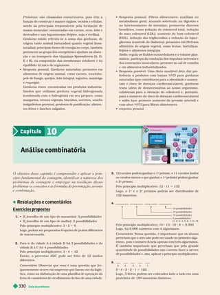 Guia do professor
330
Proteínas: são chamadas construtores, pois têm a
função de construir e manter órgãos, tecidos e células,
sendo as principais responsáveis pela for mação de
massa muscular; encontradas em car nes, ovos, leite e
derivados e nas leguminosas (feijões, soja e ervilha).
Gorduras totais: referem-se à soma das gorduras, de
origem tanto animal (saturadas) quanto vegetal (insa-
turadas); principais fontes de energia no corpo, também
pertencem ao grupo dos energéticos e ajudam na absor
s
ção e no transporte das vitaminas lipossolúveis (A, D,
E e K), na composição das membranas celulares e no
equilíbrio térmico do organismo.
   Gorduras saturadas: presentes em
alimentos de origem animal, como car nes, toucinho,
pele de frango, queijos, leite integral, iogurtes, manteiga
e requeijão.
Gorduras trans: encontradas em produtos industria
lizados q ue utilizam gor dura vegeta l h idr o ge n a d a
(combinada com o hidrogênio) em seu preparo, como
margarina, cremes vegetais, biscoitos, sorvetes, snacks
(salgadinhos prontos), produtos de panificação, alimen-
tos fritos e lanches salgados.
   Fibras alimentares: auxiliam no
metabolismo geral, atuando sobretudo na digestão e
no funcionamento do intestino; promovem diversos
benefícios, como redução do colesterol total, redução
do mau colesterol (LDL), aumento do bom colesterol
(HDL), redução dos triglicerídios e redução da hiper
glicemia (controle do diabetes); presentes em diversos
alimentos de origem vegetal, como frutas, hortaliças,
feijões e alimentos integrais.
Sódio: regula os fluidos extracelulares e o volume plas-
mático, participa da condução dos impulsos nervosos e
das contrações musculares; presente no sal de cozinha
e em alimentos industrializados.
        
ferência a produtos com baixas %VD para gorduras
saturadas (que contribuem para a obesidade e aumen-
tam o risco de doenças cardiovasculares), gorduras
trans (além de desnecessárias ao nosso organismo,
colaboram para a elevação do colesterol e, portanto,
para o aumento do risco de doenças cardiovasculares)
e sódio (que promove aumento da pressão arterial) e
com altas%VD para fibras alimentares.
  
Análise combinatória
10
Capítulo
O objetivo desse capítulo é compreender e aplicar o prin-
cípio fundamental da contagem, identificar a natureza dos
problemas de contagem e empregar na resolução desses
problemas os conceitos e as fórmulas de permutação, arranjo
e combinação.
Resoluções e comentários
Exercícios ro ostos
p p
1.  E (escolha de um tipo de macarrão): 3 possibilidades
 E
2
(escolha de um tipo de molho): 2 possibilidades
Pelo princípio multiplicativo: 3 2 5 6
Logo, podem ser preparadas 6 opções de pratos diferentes
de macarronada.
2. Para ir da cidade A à cidade B há 3 possibilidades e da
cidade B à C há 4 possibilidades.
Pelo princípio multiplicativo: 3 4 5 12
Então, o per curso ABC pode ser feito de 12 modos
diferentes.
Comentário: Observar que essa é uma questão que fre-
quentemente ocorre em empresas que fazem uso da logís-
tica, como na elaboração de uma planilha de operação da
frota de caminhões de recolhimento do lixo de uma cidade.
3. 12 cavalos podem ganhar o 1
o
prêmio, e 11 cavalos (todos
os cavalos menos o que ganhar o 1
o
prêmio) podem ganhar
o 2
o
prêmio.
Pelo princípio multiplicativo: 12 11 5 132
Logo, o 1
o
e o
o
prêmios podem ser distribuídos de
132maneiras.
4.
10 possibilidades
10 possibilidades
10 possibilidades
9 possibilidades:
(1, 2, 3, 4, 5, 6, 7, 8 e 9)
Pelo princípio multiplicativo: 10 10 10 9 5 9.000
Logo, há 9.000 números com 4 algarismos.
Comentário: Nessa questão, é importante que os alunos
percebam que o zero não pode ser usado no primeiro alga
rismo, pois o número ficaria apenas com três algarismos.
É também importante que percebam que pela grande
quantidade de possibilidades não convém fazer a árvore
de possibilidades e, sim, aplicar o princípio multiplicativo.
5.
5 4 3 2 1
5 4 3 2 1 5 120
Logo, 5 livros podem ser colocados lado a lado em uma
prateleira de 120maneiras distintas.
 