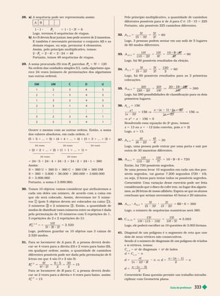 Guia do professor 333
28. a) A sequência pode ser representada assim:
A 
1 1 P
P 5 1 1 3! 5 6
Logo, teremos 6 sequências de etapas.
b)           

          
demais etapas, ou seja, per mutar 4 elementos.
Assim, pelo princípio multiplicativo, temos:
2
4
P 5 2 4! 5 2 24 5 48
Portanto, temos 48 sequências de etapas.
2 . A soma procurada ( ) tem
5
P
P parcelas:
5
P
P 5 ! 5 12
Na ordem das unidades simples (U), cada algarismo apa
rece 24 vezes (número de per mutações dos algarismos
nas outras ordens).
DM UM C D U
1 2 3 5
2 1 3 4 5
1 3 2 4 5
2 3 1 4 5
5 2 3 4 1
2 5 3 4 1
         
dos valores absolutos, em cada ordem, é:
(5 1 5 1 ... 1 5) 1 (4 1 4 1 ... 1 4) 1 (3 1 3 1 ... 1 3) 1
24 vezes 24 vezes 24 vezes
1 (2 1 2 1 ... 1 2) 1 (1 1 1 1 ... 1 1)
24 vezes 24 vezes
5 24 5 1 24 4 1 24 3 1 24 2 1 24 1 5 360
Assim:
S 5 360 U 1 360 D 1   1 360 UM 1 360 DM
S 5 360 1 3.600 1 36.000 1 360.000 1 3.600.000
S 5 3.999.960
Portanto, a soma é . . .
30.        
cada um deles um número, de acordo com a caixa em
que ele será colocado. Assim, deveremos ter 5 núme-
ros 1 (pois 5 objetos devem ser colocados na caixa 1 ),
3 números e 2 números 3    
modos de distribuir esses números entre os objetos é dada
pela per mutação de 10 números com 5 repetições do 1
3 repetições do 2 e 2 repetições do 3 ):
10!
2. 520
10
P
P
5, 3, 2
5 5
3!
5
Logo, podemos guardar os 10 objetos nas 3 caixas de
2.520 modos.
31. Para se locomover de A para
A B, a pessoa deverá deslo-
             
       
diferentes possíveis pode ser dada pela per mutação de 6
      
6!
4! 2!
6 5 30
15
6
P
P
4, 2
Para se locomover de B para
B C, a pessoa deverá deslo-
car -se 2 vezes para a direita e 4 vezes para baixo, assim:
5 15
6
4, 2
Pelo princípio multiplicativo, a quantidade de caminhos
diferentes possíveis para ir de A para
A C é: 15
C 15 5 225
Portanto, são possíveis 225 caminhos diferentes.
32. A
5, 3
5!
( 5 3) !
5!
2!
60
Logo, 3 pessoas podem sentar em um sofá de 5 lugares
de 60 modos diferentes.
33.
10!
( 10 2) !
10!
8!
90
10, 2
9
9
5
8!
8 !
Logo, há 90 possíveis resultados da eleição.
34.
5, 3
5!
( 5 3)
5! 120
2
60
5
Logo, há 60 possíveis resultados para as 3 primeiras
colocações.
35. A
20, 2
20!
( 20 2) !
20!
18!
380
5
8
Logo, há 380 possibilidades de classificação para os dois
primeiros lugares.
36. A
x, 2
5 156
x !
x ) ! x
x
156
x x
(
156
x
2
x 156 5 0
Resolvendo essa equação do 2
o
rau, temos:
x 5 1 ou x 5 212 (não convém, pois > 2)
Logo, x 5 1 .
37.
A
6, 2
6!
( 6 2) !
6!
4!
30
5
Logo, uma pessoa pode entrar por uma porta e sair por
outra de 30 maneiras diferentes.
38. A
10, 3
10!
( 10 3) !
10!
7!
9
9 5 720
    
          
síveis segredos, vai gastar 7.200 segundos (720 10),
ou seja, 2 horas para testar todos os possíveis segredos.
Comentário: Uma variação desse exercício pode ser feita
considerando que o disco do cofre tem, no lugar dos algaris-
          
concluam que seriam necessárias 43 horas e 20 minutos.
39.
, 2
5!
( 5 3) !
3!
( 3 2) !
5
3
60 360
Logo, o número de sequências numéricas será 360.
40.
15 10
15! 15!
10! 5!
5 5 5 3. 003
Logo, ele poderá escolher as 10 questões de 3.003 formas.
41. Diagonal de um polígono é o segmento de reta que une
dois de seus vértices não consecutivos.
 o número de diagonais de um polígono de lados
n
e vértices, temos:
n
C
n, 2
n
o
de diagonais 1 n
o
de lados
d 5 C
n
n
d
n n
!
n
)
2
5 n 5
n
2
5
)
2
n
d
n
Comentário       
ciplinar com Geometria plana.
 