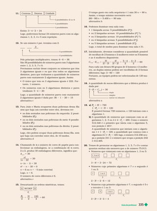 Guia do professor 335
11. 
2 possibilidades: (2 ou 4)
4 possibilidades
3 possibilidades
  4 2 5 24
Logo, poderemos for mar 24 números pares com os alga-
rismos 1, 2, 3, 4 e 5 sem repetição.
12.     
    
2
6 possibilidades
6 possibilidades
Pelo princípio multiplicativo, temos: 6 5
      
entre 1, 2, 3, 5, 7 e 9.
Precisamos excluir desse conjunto os números que têm
3 algarismos iguais e os que têm todos os algarismos
distintos, para que tenhamos a quantidade de números
pares com exatamente 2 algarismos iguais. Assim:
           
tanto, 1 número.
         
totalizam: 5 4 5 20
Logo, a quantidade de números pares com exatamente
2algarismos iguais é dada por: 36 1 20 5 15
alter nativa c
13. Para João e Maria ocuparem duas poltronas dessa fila
sem que haja um corredor entre eles, devemos ter:
         
bilidades (
2
P
P 
          
lidades (
3
P
P 
          
bilidades (
2
P
P ).
Logo, eles podem ocupar duas poltronas dessa fila, sem
que haja um corredor entre eles, de 10 modos.
alter nativa d
14.   o número de cores de papéis para con
n
feccionar as embalagens, se a combinação de cores,
n
2a2, produz 30 embalagens diferentes, significa que:
A
n, 2
30
n!
n ) !
30
5
n (n 1) 5 30
n
2
n
n n 30 5 0
n 5 6 ou n 5 25 (não convém)
Logo, n 5 6.
O número de cores diferentes é 6.
alter nativa c
15. Descartando as ordens simétricas, temos:
A  A
P
P
5
P
P
2
5!
2
120
2
60
5
O tempo gasto em ca a sequência é 1min 30s 5 90s.
Assim, o tempo mínimo necessário será:
(60 90) s 5 5.400 s 5 90 min
alter nativa b
16. Podemos iluminar essa sala com:
           P
4
5

     
2, 3
5

        P
2, 3
5

       (P
4
5

       (P
5
5
).
Logo, o total de modos para iluminar essa sala é 31.
17.      
de escolhas de 2 homens e 2 mulheres entre os 5 homens
e as 4 mulheres disponíveis:
5 5 8 5
5!
2! 3!
4!
2! 2!
5 4
2
4 3
2
60
C
, 2
Para cada um desses 60
grupos de 2
homens e 2
mulhe-
res, as duplas mistas podem ser escolhidas de 2for mas
   60 5 120
Portanto, as e ui es odem ser selecionadas de 120
ma-
neiras.
18. A quantidade de sucos diferentes que a fábrica produz é
dada por:
2 (5 1 C
5, 2
) 5 30
duplo
açúcar ou adoçante
simples
alter nativa a
19. a)
6
P
P 5 6! 5 720
1 P
P 5 1 5! 5 120
É possível for mar 720 números, e 120 iniciam com o
algarismo 1.
b) A quantidade de números que começam com os al-
garismos 1, 2, 3 ou 4 é 4 P
5
P
P 5    
512.346 é o primeiro que inicia com o algarismo 5,
sua posição é 481
a
A quantidade de números que iniciam com o algaris-
mo 1 é 1
5
P
P       
algarismo
2 é 1
5
P
P 5    
 
pa a posição241 e o número que ocupa a posição242
é 312.465.
20. Temos de per mutar os algarismos 1, 3, 5, 7 e 9 e contar
quantas senhas são menores que a de número 75.913.
          
1, 3 ou 5
P
P
3
3 4! 5 3 24 5 72
          
1 ou 3:
1 ou 3
7
P
2
2 3! 5 2 6 5 12
           
o terceiro é 1 ou 3:
1 ou 3
7 5
P
2
2! 5 8 5
 