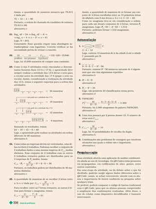 Guia do professor
336
Assim, a quantidade de números menores que 75.913
é dada por:
72 1 12 1 4 5 88
Portanto, a ordem de chamada do candidato de número
.913 é 89.
alter nativa e
21. (log
3
n)!
n 5 24 V (log
3
n)!
n 5 4! V
V log
3
n 5 4 n 5 3
4
n 5 81
Logo, S 5 {81}.
Comentário      
      
necessidade prévia de revisar o conceito.
22. C 120 1 .840
presidente vi
v
v ce-presidente supervis
v
v ores
10, 3

  
 


  


Logo, há 15.840 maneiras de compor uma comissão.
23.          
nados horários fixos (13 h e 17 h), o aposentado deve
sempre realizar a atividade das 13 h (levar o neto para
a escola) antes da atividade das 17 h (pegar o neto na
escola). Assim, considerando a realização da atividade
das 13 h, temos o seguinte esquema para a ordem das
atividades:
13 h 17 h
∫ 6 maneiras
2
3 1
13 h
∫ 24 maneiras
4 3 2 1
1 h
∫ 18 maneiras
3 3 2 1
não pode ser a atividade das 17 h
13 h
∫ 12 maneiras
2
3 2
não pode ser a atividade das 17 h
   
24 18 12 6 5 60
Logo, o aposentado pode realizar as atividades em ordem
diferente de 60 maneiras.
alter nativa b
24.         
las receberá 2
trabalhos. Podemos escolher o conjunto de
2trabalhos dados a uma mesma empresa de C
4,2
C modos
        
2 trabalhos restantes podem ser distribuídos para as
3empresas de P
3
P
P modos. Assim:
5
C
4 !
2 ! 2 !
36
P
Portanto, os trabalhos podem ser distribuídos de 36
ma
neiras distintas.
alter nativa c
25. A quantidade de maneiras de se escolher 2 letras entre
a, b e c é dada por: C
3 !
2 ! 1!
3
3, 2
5 5
Para escolher
, entre as 7 letras restantes, as outras 2 le-
tras para for mar o anagrama, temos:
C
7 !
2 ! 5 ! 2
21
7, 2
Assim, a quantidade de maneiras de se for mar um con-
junto de 4 letras escolhidas entre as 10 primeiras letras
do alfabeto com 2 das letras a, b e c é: 3 21 5 63
       
para cada um desses conjuntos de 4 letras, teremos
4
P
anagramas. Logo:
4
P 63 5 4! 63 5 1.512
Portanto, podemos for mar 1.512 anagramas.
alter nativa d
1. A  
3 4 5 12
Logo, existem 12 maneiras de ir da cidade A até a cidade
  
r n iv
2.
7 5
2
56
Portanto existem 9
2
56 números naturais de 4algaris-
mos que não têm algarismos repetidos.
alter nativa b
3. 6! 5 6 5!
alter nativa d
4.
4
P 5 4! 5 24
Logo, são possíveis 24 classificações nessa prova.
alter nativa d
5. 
P
8 !
2 ! 3 ! 2
3. 360
8
2, 3
5 5 5
      
alter nativa d
6. Uma reta passará por 2 pontos desses 15. O número de
retas será C
15, 2
alter nativa c
7.
C
5, 2
5!
2! 3!
10
5
Logo, há 10 possibilidades de escolha da dupla.
alter nativa b
8.       
situações nas quais a ordem não é importante.
alter nativa c
q ç
       
ria aliada ao uso de tecnologia. Os QR Codes estão presentes
em propagandas, em codificações de sites games, entre
outros conteúdos.
           
decifrado, poderão surgir alguns dados diferentes sobre o
QR Code         
nos a importância de fontes confiáveis na pesquisa sobre
qualquer tema.
 
       
o QR Code, para que os alunos possam compreender
a amplia çã o d as combinações r ea liza d a s. A lé m dis s o, o
uso do celular como dispositivo decodificador é bastante
interessante.
 