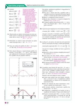 Exercícios propostos
Registre as respostas em seu caderno
I
L
U
S
T
R
A
Ç
Õ
E
S
:
A
I
L
S
O
N
E
C
C
O
y
x
4
5
3 4
4,7
5 6
2
–2
–3
1
2
3
1
–1
–1,57
1,57
–1
–3
y = f(x)
1 + sin x
f(x) =
cancelar
ok
Em grupo, analisem os gráficos e respondam às
questões a seguir
.
a) P o r q u e o a l u n o q u e f e z o g r á f i c o c o m o
e
r
r encontrou o período da função
e igual
a 6,28, e o aluno que fez à mão encontrou 2 π?
b) Qual é a amplitude dessa função?
c) Quais são o domínio e o conjunto imagem da
função f ?
f
d) Compa e o gráfico dessa função, f (
f
f x ) 5 1 1 sen x,
x
x
com o da função g(x ) 5 sen x. O que você
pode concluir?
10. A procura por emprego em certa empresa obedece
à função t
3 4
5 2 . 5 0 0 sen 1
t
⎠
⎞
⎞
em que , em mês, é contado a partir de janeiro
de 2014 e (t ) é o número de pessoas. Deter mi-
ne o número máximo de pessoas que procuram
emprego nessa empresa.
A altura h , em metro, da maré em certo ponto do
litoral, em função do tempo, é dada aproximada-
mente pela expressão t 2 sen
6
sen
π
⎛
⎛
⎠
⎞
⎞
em que é o tempo, medido em hora a partir do
t
meio-dia.
a) Qual foi a altura máxima atingida pela maré?
E a mínima?
b) Com base em uma tabela, esboce o gráfico
dessa função.
c) Em um dia, que horas ocorre a maré alta?
E a maré baixa?
d) De quanto em quanto tempo a altura da maré
se repete?
12. Considere uma função do tipo f (x ) 5 k sen x
V
amos deter minar como a presença do parâme
V
V
tro k k Ñ R
1
, modifica o gráfico de g(x ) 5 sen x
Para isso, utilizamos como exemplo a função
f (x ) 5 2 sen x
Resolva com um colega os itens a seguir
.
a) Criem uma tabela com três linhas, intitula-
das: x , sen e 2
x sen x . Completem a tabela
c o n s i d e r a n d o o s v a l o r e s d e v a r i a n d o n o
x
intervalo [0, 2π].
b) Em um sistema de eixos cartesianos, cons-
truam o gráfico da função g(x ) 5 sen x
c) No mesmo sistema, construam o gráfico da
função f (x ) 5 8 sen x
d) Comparem a amplitude da função g com a
g
amplitude da função f . O que vocês observam?
e) Façam o mesmo para h(x ) 5 3 sen x . Como
vocês generalizariam o resultado do item d
para funções do tipo i (x ) 5 k sen x , em que
k Ñ R
1
?
1
D ( ) 5 R; Im( ) 5 [0, 2]
3.715 pessoas
5 m; 1 m
V
er resolução no Guia do professor
.
maré alta: às 3 h e às 15 h;
r ix : 21 h h
de 12 em 12 horas
V
er resolução no Guia do professor
.
5. Calcule:
a) sen 3.465°
b) sen
1 3
4

c) sen 4.230°
d) sen
1 0
3
π
⎝ ⎠
e) sen 3.465°)
f )
1 3
4
π
⎝
⎛
⎛
⎠
⎞
⎞
g) sen ( 4.230°)
h) sen
1 0
3

6. Observando os valores encontrados no item an-
terior
, qual é a relação que podemos estabelecer
entre sena e sen (2a)?
Deter mine os valores reais de para os quais
k
existe tal que sen
x x 5 2k 3.
8. Faça um esboço do gráfico de f (
f
f x ) sen para
x
x Ñ [2π, 4π].
9. Dois alunos fizeram a representação gráfica da
função f
f , de lei (
f
f x ) 5 1 1 sen x . Um utilizou
um softwar de construção de gráficos, o outro
e
fez o gráfico em seu próprio cader no.
2
2
2
1
3
2
2
2
2
2
1
3
2
sen (2a)
a 5 2sen a ou
sen a 5 2sen (2a)
a
1 < k < 2
V
er resolução no Guia do professor
.
No exercício resolvido R8
mostramos como utilizar um
software de construção de
gráficos para traçar o gráfico de
uma função trigonométrica.
9. a) Porque no gráfico feito no
computador o software
aproximou os números
irracionais para números
racionais com duas casas
decimais. Assim, 2
s foi
representado por 6,28
(2s 76,28).
9. d) Espera-se que os alunos
concluam que o gráfico de f
é o gráfico de g deslocado
1 unidade para cima. Assim,
o conjunto imagem das duas
funções não é o mesmo.
No entanto, o período,
a amplitude e o domínio
sãoiguais.
R
e
p
r
o
d
u
ç
ã
o
p
r
o
i
b
i
d
a
.
A
r
t
.
1
8
4
d
o
C
ó
d
i
g
o
P
e
n
a
l
e
L
e
i
9
.
6
1
0
d
e
1
9
d
e
f
e
v
e
r
e
i
r
o
d
e
1
9
9
8
.
32
 