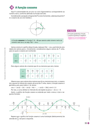 V
amos construir o gráfico dessa função, dada por f (x
(
( )
x 5 cos x, partindo de uma
x
tabela de valores para x. Inicialmente, consideramos alguns valores da 1 volta,
para os quais o cosseno já é conhecido:
4 A função cosseno
Seja P a extremidade de um arco no ciclo trigonométrico correspondente ao
P
número real x, conforme definido na função de Euler
.
x
Considerando a projeção ortogonal de P no eixo horizontal, a abscissa do
P ponto P
é o cosseno do arco de medida .
Para alguns valores de x maiores que 2
x π ou menores que zero, temos:
O
A
P
x
cos x
x 0

4

2
3
4

π
5
4
 3
2
 7
4

2π
cos 1
2
2
0
2
2
1
2
2
0
2
2
1
9
4
 5
2
 1 1
4
 
4

2
3
4

x
2
2
0
2
2
2
2
0
2
2
A função cosseno é a função f R que associa cada número real
R ao
x
número real cos x, ou seja,
x f (x
(
( )
x 5 cos x
0 x
cos x
– –—
π
4
– —
π
– —
π
4
3π
4
9π
4
5π
2
11π
4
2π
5π
4
3π
2
7π
4
π
π
4
1
2
2
–
—
–1
p = 2π
2
Observe que, para valores de maiores que 2
x π ou menores que zero, o cosseno
de x assume os valores do cosseno de arcos da 1
x
a
volta. Assim, a função cossenoé
eriódica, ois, ara todo Ñ R, temos:
cos x 5 cos (x
(
( 1 2π) 5 cos (x
(
( 1 4π) ... 5 cos (x
(
( 2kπ
k
k ), com k Ñ Z
Por isso, a curva obtida no intervalo [0, 2
π] repete-se para x . 2π e x , 0.
Assim, o gráfico da função cosseno se estende por todo o eixo e tem o se
x
guinte formato:
Ref lita
Em quais quadrantes a função
cosseno é positiva? E negativa?
Repare que o gráfico da função cosseno é uma translação (deslocamento) da
senoide de

2
rad para a esquerda.
L
U
S
T
R
A
Ç
Õ
E
S
:
A
D
L
S
O
N
S
E
C
C
O
Positiva no 1 e no 4 quadrantes, e
negativa no 2 e no 3 quadrantes.
R
e
p
r
o
d
u
ç
ã
o
p
r
o
i
b
i
d
a
.
A
r
t
.
1
8
4
d
o
C
ó
d
i
g
o
P
e
n
a
l
e
L
e
i
9
.
6
1
0
d
e
1
9
d
e
f
e
v
e
r
e
i
r
o
d
e
1
9
9
8
.
33
 