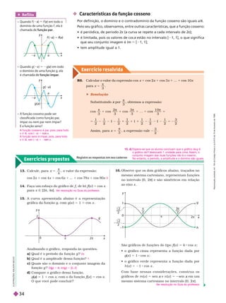 Exercício resolv ido
Exercícios propostos
Registre as respostas em seu caderno
 Características da função cosseno
Por definição, o domínio e o contradomínio da função cosseno são iguais a R
Pelo seu gráfico, observamos, entre outras características, que a função cosseno:
     
π (a curva se repete a cada intervalo de 2
π
        estão no intervalo [
x 1, 1], o que significa
que seu conjunto imagem é Im 5 [  
     
Ref lita
  f ( x) (
(
( ) em todo o
domínio de uma função f , ela é
chamada de função par
a
y
x
a
f ( ) 5 f(
f
f )
  g( x)
x 5 2g(
(
( ) em todo
x
o domínio de uma função g, ela
é cham função ímpar
g( a)
g(a)
a
y
x
a
   
classificada como função par
,
ímpar ou nem par nem ímpar?
   
x
y
1

2

2

g
h
2
0
2
x
0
g
y
2
π 2π
R6. Calcular o valor da expressão cos x 1 cos 2x 1 cos 3x 1 ... 1 cos 10x
para x =
π
3
 Resolução
Substituindo por
x
3
, obtemos a expressão:
π
1
π
1
π π
5
cos
3
cos
2
3
cos
3
3
co
1 0
3
1 1
1 1 1
1 3
Assim, para x 5
π
3
, a expressão vale
3
2
13. Calcule, para
4
5

, o valor da expressão:
cos 2x 1 cos 4x 1 cos 6x 1 ... 1 cos 78x 1 cos
80x
14. Faça um esboço do gráfico de f , de lei
f
f f (
f
f x ) 5 cos x
para x Ñ [2π, 4π].
15. A curva apresentada abaixo é a representação
grá ica da unção g, com g (x ) = 1 cos x
0
V
er resolução no Guia do professor
.
Analisando o gráfico, responda às questões.
a) Qual é o período da função g
b) Qual é a amplitude dessa função?
c) Quais são o domínio e o conjunto imagem da
função g ?
d) Compare o gráfico dessa função,
g x 5 1 1 cos x, com o da função f
f
f x 5 cos x
O que você pode concluir?
2π
1
D g
(
( ) 5 R; Im(g
(
( ) 5 [0, 2]
L
U
S
T
R
A
Ç
Õ
E
S
:
A
L
S
O
N
S
E
C
C
O
16. Observe que os dois gráficos abaixo, traçados no
mesmo sistema cartesiano, representam funções
no intervalo [0, 2 ] e são simétricos em relação
ao eixo x
São gráficos de funções do tipo f (
f
f x ) 5 k cos x
        
g(x ) 5 1 cos x ;
        
h (x ) 5 21 cos x
Com base nessas considerações, construa os
gráficos de m (x ) 5 sen e
x n (x ) 5 sen em um
x
mesmo sistema cartesiano no intervalo [0, 2 π].
V
er resolução no Guia do professor
.
A função cosseno é par
, pois, para todo
A
x Ñ R, cos ( x)
x 5 x
A função seno é ímpar
, pois, para todo
A
x Ñ R, sen ( x)
x 5 2 x
15. d) Espera-se que os alunos concluam que o gráfico de g é
o gráfico de deslocado 1 unidade para cima.
f Assim o
conjunto imagem das duas funções não é o mesmo.
Noentanto, o período, a amplitude e o domínio são iguais.
R
e
p
r
o
d
u
ç
ã
o
p
r
o
i
b
i
d
a
.
A
r
t
.
1
8
4
d
o
C
ó
d
i
g
o
P
e
n
a
l
e
L
e
i
9
.
6
1
0
d
e
1
9
d
e
f
e
v
e
r
e
i
r
o
d
e
1
9
9
8
.
34
 